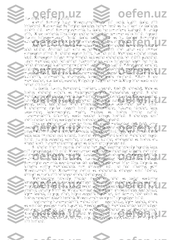 Buxoroga hokim qilib yubordi.
«Ismoil   Somoniy   butun   Movarounnahrni   o'z   qo'l   ostida   kuchli   davlat   qilib
birlashtirdi.   Xurosondagi   Safforiylar   davlatiga   barham   berdi   va   bu   o'lkani   o'z   davlatiga
qo'shib   oldi.   Ismoil   Somoniy   zamonida   bu   davlat   har   tomonlama   kuchaydi.   SHunday
qilib,   IX   asr   oxirlarida   O'rta   Osiyo   arablar   istibdodidan   tamoman   xalos   bo'ldi.   Poytaxti
Buxoro   bo'lgan   mustaqil   feodal   davlat   tashkil   topdi   va   bu   davlatni   Somoniylar
sulolasidan bo'lgan amirlar X asrning oxirlariga qadar idora qilib keldi.
Arablar hukmronligi davrida mehnatkash kadovarlarni arablar  va  mahalliy feodallar
talab   keldilar.   Aholidan   turli   soliq   va   jarimalar   undirib   olish   uchun   xalq   ommasi
xonavayron   qilindi.   SHahdrlar   vayron   bo'lib,   huvillab   qoldi.   Mamlakat   xo'jaligi   orqaga
ketdi.   Xonavayron   bo'lgan   ming-minglab   kadovarlar   shaharlarda   ish   qidirib   yurardilar.
Lekin   mamlakat   arab   istilochilari   hukmronligidan   xalos   bo'lgandan   keyin   har   holda
ishlab chiqaruvchi kuchlarning rivojlanishi uchun imkon tug'ildi. YAngi-yangi kanallar,
to'g'onlar, suv omborlari qurilib, minglab gektar erlar o'zlashtirildi, mamlakat chegaralari
mustahkamlandi,   dehqonchilik   va   hunarmandchilik:   degrezlik,   miskarlik,   temirchilik,
kulolchilik,   to'qimachilik,   shuningdek,   konchilik   ancha   rivojlandi.   YAqin   SHarq
mamlakatlari,  Rus  davlati, xazarlar, Volgabo'yi bulg'orlari hamda Xitoy  bilan  savdo-sotiq
ishlari olib borildi.
Bu   davrda   Buxoro,   Samarqand,   Toshkent,   Urganch,   Kesh   (SHahrisabz),   Marv   va
boshqa   shaharlar   xo'jalik   va   madaniyatning   yirik   markazlariga   aylandi.   SHahar
mahdllalarining  markaziy qismida hukmdorlar xonadoni a'zolari xamda boy savdogarlar,
ruhoniylar   va   boshqa   oqsuyaklar   xashamatli   hovli-joylar   qurdilar,   podsholikning   qurol-
yarog',   asbob,   egar-jabduq   ishlab   chiqaradigan   maxsus   ustaxonalari   tashkil   topdi.
SHaharlarning   qiyofasi   o'zgarib   bordi:   yangi   imoratlar,   hukumat   idoralari,   katta
ustaxonalar,   karvonsaroylar,   machit,   madrasa   va   boshqa   binolar   qurildi.
Hunarmandchilik   do'konlari,   savdo   rastalari   ko'paya   boshladi.   SHaharlarga   atrof
qishloqlardan kosiblar, savdogarlar  va  boshqalar kelib joylashdi.
O'rta   asr   shaharlari   uch   qismdan   iborat   edi:   shaxar   markazidagi   o'rda   (ark),   uning
tevaragini o'rab olgan ichki shahar (shahriston) xamda tashqi shahar (rabotlar)dan tashkil
topgan   edi.   Bir   qancha   rabotlar   tez   orada   kattalashib,   obod   joyga   aylandi.   Rabotlarda
katta-katta   imoratlar   qad   ko'tardi,   bozorlar   va   hunarmand-kosiblar   mahallalari   paydo
bo'ldi.   Bu   erda   zargarlar,   sarroflar,   to'quv chilar,   kul ollar,   shishagarlar   va   boshqa   shu
singari kosib- hunarmandlarning uylari  va  do'konlari joylashgan edi.
SHaharlar   bilan   bir  qatorda  qishloqlar   ham  mamlakatning  iqtisodiy  hayotida  katta
rol’  o'ynaydigan bo'lib qoldi. Movarounnaxr  va  Xorazm vohalaridagi ko'pgina qishloqlar
to'qimachilik,   kulolchilik   miskarlik,   duradgorlik   va   boshqa   xil   hunarmandchilikda
muhim   o'rin   egalladilar.   CHunonchi,   Buxoro   viloyatidagi   hozirgi   Zandona   qishlog'i
Somoniylar   zamonida   «zandonacha»   deb   atalgan   ip   gazlamasi   bilan   O'rta   Osiyoda   va
ko'pgina   xorijiy   mamlakatlarda   nom   chiqargan   edi.   Har   ikki   o'lkaning,   ya'ni
Movarounnahr   bilan   Xorazmning   qishloq   va   shaharlarida   sirlangan   sopol   idishlar,
chiroyli  va  nozik qilib ishlangan shisha idishlar yasaldi.
Mamlakatning   iqtisodiy   jihatdan   rivojlanishi   ichki   va   tashqi   savdoning
kengayishiga olib keldi. Paxtadan yigirilgan ip   va   to'qilgan gazlamalar, kunjut   va   chigit
moyi, mayiz, o'rik   va   boshqa quruq mevalar uzoq mamlakatlarga olib ketilar edi. Dashti
qipchoq,   Janubiy   Sibir’   va   Mo'g'ulistondagi   ko'chmanchi   chorvadorlarga   egar-jabduq,
kiyim-kechak,   o'q-yoy,   qilich,   bo'yoq   zargarlik   buyumlari,   dori-darmon,   idish-asbob   va
boshqa narsalarni etkazib berishda Movarounnahr asosiy  rol’  o'ynaydigan bo'ldi.
Farg'onaning   hunarmandchilik   mahsulotlari   —   egar-jabduq,   kiyim-kechak,   shisha
va   sopoldan yasalgan nozik  buyumlar, mevalar   va   G'arb mamlakatlaridan keltiriladigan
zeb-ziynat   buyumlari,   qurol-yarog'lar   o'sh   va   o'zgan   shaharlari   va   tog'   dovonlari   orqali
Koshg'arga, undan Xitoyga olib borilardi. Movarounnahr bozorlari orqali YAqin  va  o'rta
mamlakatlariga ipak, kumush, teri, jun, qo'y, qoramol,  tuya  kigiz, asal, turli xil mo'ynalar
olib borilardi. 