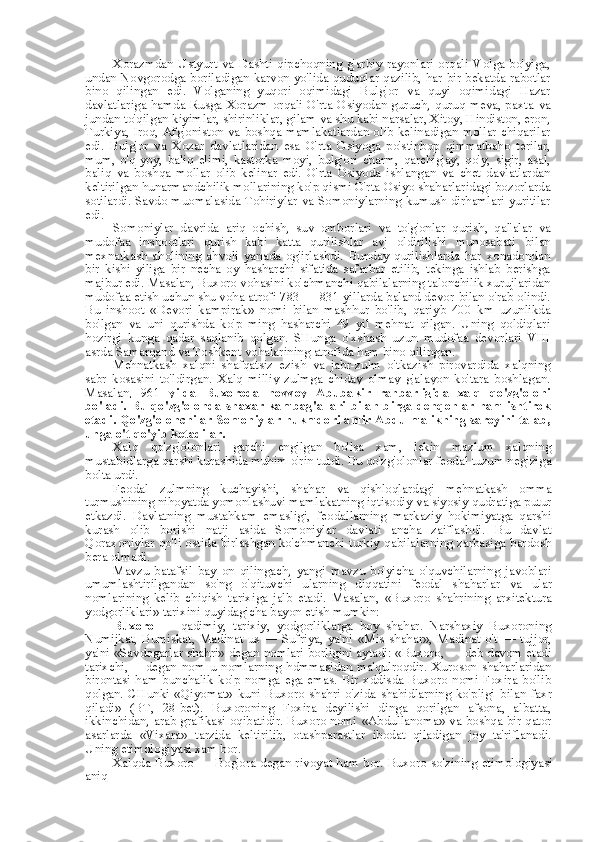 Xorazmdan  Ustyurt   va   Dashti  qipchoqning  g'arbiy  rayonlari  orqali  Volga  bo'yiga,
undan Novgorodga boriladigan karvon yo'lida quduqlar qazilib, har bir bekatda rabotlar
bino   qilingan   edi.   Volganing   yuqori   oqimidagi   Bulg'or   va   quyi   oqimidagi   Hazar
davlatlariga hamda Rusga Xorazm orqali O'rta Osiyodan guruch, quruq meva, paxta   va
jundan to'qilgan kiyimlar, shirinliklar, gilam  va  shu kabi narsalar, Xitoy, Hindiston, eron,
Turkiya, Iroq, Afg'oniston   va   boshqa mamlakatlardan olib kelinadigan   mollar   chiqarilar
edi.   Bulg'or   va   Xozar   davlatlaridan   esa   O'rta   Osiyoga   po'stinbop   qimmatbaho   terilar,
mum,   o'q-yoy,   baliq   elimi,   kastorka   moyi,   bulg'ori   charm,   qarchig'ay,   qo'y,   sigir,   asal,
baliq   va   boshqa   mollar   olib   kelinar   edi.   O'rta   Osiyoda   ishlangan   va   chet   davlatlardan
keltirilgan hunarmandchilik mollarining ko'p qismi O'rta Osiyo shaharlaridagi bozorlarda
sotilardi. Savdo muomalasida Tohiriylar   va   Somoniylarning kumush dirhamlari yuritilar
edi.
Somoniylar   davrida   ariq   ochish,   suv   omborlari   va   to'g'onlar   qurish,   qal'alar   va
mudofaa   inshootlari   qurish   kabi   katta   qurilishlar   avj   oldirilishi   munosabati   bilan
mexnatkash   aholining   ahvoli   yanada   og'irlashdi.   Bunday   qurilishlarda   har   xonadondan
bir   kishi   yiliga   bir   necha   oy   hasharchi   sifatida   safarbar   etilib,   tekinga   ishlab   berishga
majbur edi. Masalan, Buxoro vohasini ko'chmanchi qabilalarning talonchilik xurujlaridan
mudofaa etish uchun shu voha atrofi 783 — 831 yillarda baland devor  bilan  o'rab olindi.
Bu   inshoot   «Devori   kampirak»   nomi   bilan   mashhur   bo'lib,   qariyb   400   km   uzunlikda
bo'lgan   va   uni   qurishda   ko'p   ming   hasharchi   49   yil   mehnat   qilgan.   Uning   qoldiqlari
hozirgi   kunga   qadar   saqlanib   qolgan.   SHunga   o'xshash   uzun   mudofaa   devorlari   VIII
asrda Samarqand  va  Toshkent vohalarining atrofida ham  bino  qilingan.
Mehnatkash   xalqni   shafqatsiz   ezish   va   jabr-zulm   o'tkazish   pirovardida   xalqning
sabr   kosasini   to'ldirgan.   Xalq   milliy   zulmga   chiday   olmay   g'alayon   ko'tara   boshlagan.
Masalan,   961   yilda   Buxoroda   novvoy   Abubakir   rahbarligida   xalq   qo'zg'oloni
bo'ladi. Bu qo'zg'olonda  shaxar kambag'allari   bilan   birga dehqonlar  ham ishtirok
etadi. Qo'zg'olonchilar Somoniylar hukmdori amir Abdulmalikning saroyini talab,
unga o't qo'yib ketadilar.
Xalq   qo'zg'olonlari   garchi   engilgan   bo'lsa   xam,   lekin   mazlum   xalqning
mustabidlarga qarshi kurashida muhim o'rin tutdi. Bu qo'zg'olonlar feodal tuzum negiziga
bolta urdi.
Feodal   zulmning   kuchayishi,   shahar   va   qishloqlardagi   mehnatkash   omma
turmushining nihoyatda yomonlashuvi mamlakatning iqtisodiy  va  siyosiy qudratiga putur
etkazdi.   Davlatning   mustahkam   emasligi,   feodallarning   markaziy   hokimiyatga   qarshi
kurash   olib   borishi   natij   asida   Somoniylar   davlati   ancha   zaiflashdi.   Bu   davlat
Qoraxoniylar qo'li ostida birlashgan ko'chmanchi turkiy qabilalarning zarbasiga bardosh
bera olmadi.
Mavzu   batafsil   bay   on   qilingach,   yangi   mavzu   bo'yicha   o'quvchilarning   javoblari
umumlashtirilgandan   so'ng   o'qituvchi   ularning   diqqatini   feodal   shaharlar   va   ular
nomlarining   kelib   chiqish   tarixiga   jalb   etadi.   Masalan,   «Buxoro   shahrining   arxitektura
yodgorliklari» tarixini quyidagicha bayon etish mumkin:
Buxoro   —   qadimiy,   tarixiy,   yodgorliklarga   boy   shahar.   Narshaxiy   Buxoroning
Numijkat,   Bumiskat,   Madinat   us   —   Sufriya,   ya'ni   «Mis   shahar»,   Madinat   o't   —   tujjor,
ya'ni  «Savdogarlar shahri»  degan nomlari borligini aytadi: «Buxoro, — deb davom etadi
tarixchi,—   degan   nom   u   nomlarning   hdmmasidan   ma'qulroqdir.   Xuroson   shaharlaridan
birontasi   ham   bunchalik   ko'p   nomga   ega   emas.   Bir   xddisda   Buxoro   nomi   Foxira   bo'lib
qolgan.   CHunki   «Qiyomat»   kuni   Buxoro   shahri   o'zida   shahidlarning   ko'pligi   bilan   faxr
qiladi»   (BT,   28-bet).   Buxoroning   Foxira   deyilishi   dinga   qorilgan   afsona,   albatta,
ikkinchidan, arab grafikasi oqibatidir. Buxoro nomi   «Abdullanoma» va   boshqa bir qator
asarlarda   «Vixara»   tarzida   keltirilib,   otashparastlar   ibodat   qiladigan   joy   ta'riflanadi.
Uning etimologiyasi xam bor.
Xalqda Buxoro — Bog'ora degan rivoyat ham bor. Buxoro so'zining etimologiyasi
aniq 