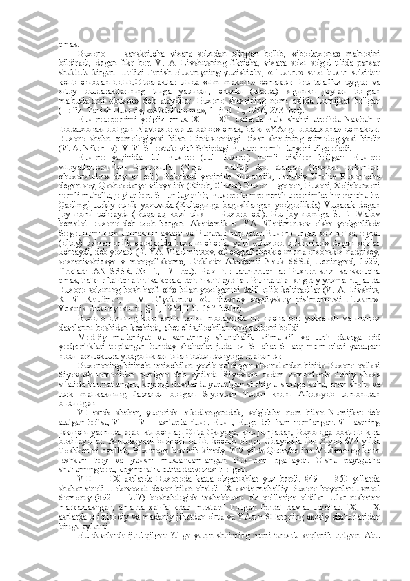 emas.
Buxoro   —   sanskritcha   vixara   so'zidan   olingan   bo'lib,   «ibodatxona»   ma'nosini
bildiradi,   degan   fikr   bor.   V.   A.   Livshitsning   fikricha,   vixara   so'zi   so'g'd   tilida   parxar
shaklida   kirgan.   Hofizi   Tanish   Buxoriyning   yozishicha,   «Buxoro»   so'zi   buxor   so'zidan
kelib   chiqqan   bo'lib,O'tparastlar   tilida   «ilm   makoni»   demakdir.   Bu   talaffuz   uyg'ur   va
xitoy   butparastlarining   tiliga   yaqindir,   chunki   (ularda)   sig'inish   joylari   bo'lgan
ma'budalarni   «buxor»   deb   ataydilar.   Buxoro   shaxrining   nomi   aslida   Lumijkat   bo'lgan
(Hofizi Tanish Buxoriy,  «Abdullanoma»,  1- jild.  T.,  1966, 273- bet).
Buxorotoponimi   yolg'iz   emas.   XI   —   XII   asrlarda   Balx   shahri   atrofida   Navbahor
ibodatxonasi bo'lgan. Navbaxor  «erta bahor»  emas, balki  «YAngi  ibodatxona» demakdir.
Buxoro   shahri   etimologiyasi   bilan   Hindistondagi   Bixar   shtatining   etimologiyasi   birdir
(V. A. Nikonov). V. V. SHostakovich Sibirdagi Buxoro nomli daryoni tilga oladi.
Buxoro   yaqinida   dul   Buxoro   (Jul   Buxoro)   nomli   qishloq   bo'lgan.   Buxoro
viloyatlaridan   biri   Buxorxitfar   (Najar   —   xatfar)   deb   atalgan.   (Buxoro   hokimlari
«buxorxudot»   deyilar   edi.)   Bekobod   yaqinida   Buxorolik,   Janubiy   Uralda   Buxorocha
degan soy, Qashqadaryo viloyatida (Kitob, G'uzor) Buxor —go'por, Buxori, Xo'jaburxori
nomli mahalla, joylar bor. SHunday qilib, Buxoro komponentli toponimlar bir qanchadir.
Qadimgi   turkiy   runik   yozuvida   (Kulteginga   bag'ishlangan   yodgorlikda)   Vuqarak   degan
joy   nomi   uchraydi   (Buqaraq   so'zi   ulis   —   Buxoro   edi).   Bu   joy   nomiga   S.   E.   Malov
bemalol   Buxoro   deb   izoh   bergan.   Akademik   B.   YA.   Vladimirtsov   o' sha   yodgorlikda
So'g'd nomi ham uchrashini aytadi  va  Buqaraq haqiqatan Buxoro degan so'z bo'lsa, o'yrat
(oltoy)  qahramonlik  eposlarida  buxarin  cherik,  ya'ni   «Buxoro   qo'shinlari»   degan  so'zlar
uchraydi, deb yozadi (B. YA. Vladimirtsov, «Geograficheskie imena orxonskix nadpisey,
soxranivshiesya   v   mongol’skom»,   Dokladn   Akademii   Nauk   SSSR,   Leningrad,   1929,
Dokladn   AN   SSSR,   №   10,   171-bet).   Ba'zi   bir   tadqiqotchilar   Buxoro   so'zi   sanskritcha
emas, balki eftalitcha bo'lsa kerak, deb hisoblaydilar. Bunda ular so'g'diy yozma hujjatida
Buxoro so'zining bosh harfi   «P» bilan   yozilganini dalil qilib keltiradilar (V. A. Livshits,
K.   V.   Kaufman,   I.   M.   D’yakonov.   «O   drevney   sogdiyskoy   pis’mennosti   Buxarn».
Vestnik drevney istorii, §- 1, 1954, 150-163-betlar).
Buxoro   o'zining   ko'p   asrlik   tarixi   mobaynida   bir   necha   bor   yuksalish   va   inqiroz
davrlarini boshidan kechirdi, chet el istilochilarining qurboni bo'ldi.
Moddiy   madaniyat   va   san'atning   shunchalik   xilma-xil   va   turli   davrga   oid
yodgorliklari   to'plangan   bunday   shaharlar   juda   oz.   SHahar   SHarq   me'morlari   yaratgan
nodir arxitektura yodgorliklari  bilan  butun dunyoga ma'lumdir.
Buxoroning birinchi tarixchilari yozib qoldirgan afsonalardan birida Buxoro qal'asi
Siyovush   tomonidan   qurilgan   deb   aytiladi.   Siyovush   qadim   zamonlarda   ilohiy   shaxs
sifatida hurmatlangan, keyingi davrlarda yaratilgan she'riy afsonaga ko'ra, eron shohi   va
turk   malikasining   farzandi   bo'lgan   Siyovush   Turon   shohi   Afrosiyob   tomonidan
o'ldirilgan.
VI   asrda   shahar,   yuqorida   ta'kidlanganidek,   so'g'dcha   nom   bilan   Numijkat   deb
atalgan bo'lsa, VII — VIII asrlarda Puxo, Buxo, Buge deb   ham   nomlangan. VII asrning
ikkinchi   yarmida   arab   istilochilari   O'rta   Osiyoga,   shu   jumladan,   Buxoroga   bostirib   kira
boshlaydilar.   Amudaryoni   birinchi   bo'lib   kechib   o'tgan   Ubaydulla   ibn   Ziyod   674   yilda
Toshkentni  egallab, Buxoroga bostirib kirady. 709 yilda Qutayba ibn Muslimning katta
lashkari   boy   va   yaxshi   mustahkamlangan   Buxoroni   egallaydi.   O' sha   paytgacha
shaharning to'rt, keyinchalik ettita darvozasi bo'lgan.
VIII   —   IX   asrlarda   Buxoroda   katta   o'zgarishlar   yuz   berdi.   849   —   850   yillarda
shahar atrofi II darvozali devor   bilan   o'raldi. IX asrda mahalliy Buxoro boyonlari Ismoil
Somoniy   (892   —   907)   boshchiligida   tashabbusni   o'z   qo'llariga   oldilar.   Ular   nisbatan
markazlashgan,   amalda   xalifalikdan   mustaqil   bo'lgan   feodal   davlat   tuzdilar.   IX   —   X
asrlarda u iqtisodiy   va   madaniy jihatdan o'rta   va   YAqin SHarqning asosiy shaharlaridan
biriga aylandi.
Bu davrlarda ijod qilgan 30 ga yaqin shoirning nomi tarixda saqlanib qolgan. Abu 