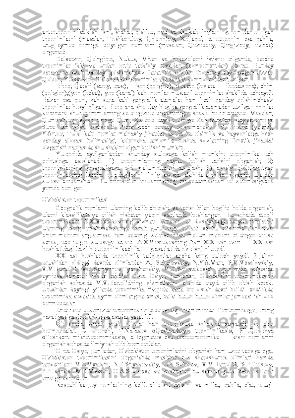 antrotoponimika kishi ismi, shahar, qishloq, ovul va shu kabi joylarning nomidan olingan
toponimlarni   (masalan,   Toshkentboy,   Qo'qonboy,   Xo'jaqul,   etnotoponim   esa   qabila,
urug'-aymoq   nomiga   qo'yilgan   nomlarni   (masalan,   Qozoqboy,   Qirg'izboy,   o'zbek)
o'rganadi.
Dalvarzin,   Qo'ng'irot,   Nukus,   Mitan   va   hokazolarni   istisno   qilganda,   barcha
toponimlar   ikki   va   undan   ortiq   tarkibiy   qismdan   (komponentdan)   iborat.   Bunday
qaraganda   hech   qanday   qo'shimchasiz   faqat   bir   so'zdan   iboratday   tuyuladigan   Jizzah
Qo'qon, YOzyovon, G'alcha kabi toponimlar aslida ikki komponentdan tuzilgan.
Biroq, Qarshi (saroy, qasr), Hisor (qo'rg'on),  Buxero (bixara — ibodatxona), chim
(qo'rg'on),(yon  (bekat), yop (kanal) kabi nomlar mustaqil toponimlar  shaklida uchraydi.
Ba'zan   esa   qum,   zah   supa   kabi   geografik   atamalar   ham   hech   qanday   qo'shimchasiz
toponimlar hosyl qilgan. Biroq   ana   shunday birgina geografik atamadan tuzilgan nomlar
ko' pincha   shu   toponimlarning  xalq  og'zida qisqartirilgan  shakli bo'lib  chiqadi. Masalan,
Qumqishloq   deyish   o'rniga   Qum;   Zaxariq   deyish   o'rniga   Zah   Supatepa   deyish   o'rniga
Supa   deb   qo'ya   qodishadi.   Biroq   hech   qanday   qo'shimchasiz   Tol,   Pidana   (yalpiz),
YAntoq,   Tulki   kabi   nomlar   ma'naviy   jihatdan   aslida   bu   o'simlik   va   hayvonlarga   hech
qanday   aloqasi   bo'lmasligi,   ko'pincha   tamomila   boshqa   so'zlarning   fonetik   jihatdai
o'zgarishi natijasida shu shaklni olgan bo'lishi mumkip.
YUqorida   aytilganlardan   shunday   xulosaga   kelish   mumkin:   toponimika   uch
printsipga   asoslanadi:   1)   toponimlarning   paydo   bo'lish   tarixini   o'rganish;   2)
toponimlarning   geografiyaga   oid   ma'lumotlarini   aniqlash;   3)   asosiy   qidirilayotgan
toponimlarning   barcha   nomdagilarini   ilmiy   asosda   alohida-alohida   o'rganib,   ulardan
xulosa   chiqarishdir.   Bu   printsiplar   qo'llanmaning   muqaddimasidan   to   xotimasigacha
yoritib borilgan.
O'zbekiston toponimikasi
Geografik   nomlarni   ularning   kelib   chiqishi   va   tarixi   bilan   bog'liq   holda   o'rganish,
ularni   klassifikatsiya   qilish   nisbatan   yaqin   vaqtlarda   boshlangan.   Bu   sohada   atoqli
toponimikachi   A.X.Vostokovning   xizmati   kattadir.   U   Rossiyadagi   daryo   nomlarini
ularning   oxirgi   qo'shimchalariga   qarab   guruhlarga   bo'ladi   va   bu   qo'shimchalar   hozir
biron   ma'noni   anglatmasa   ham   qadimgi   xalqlar   tilida   ma'lum   ma'noni   bildirgan   bo'lsa
kerak,   deb   to'g'ri   xulosaga   keladi.   A.X.Vostokovning   fikri   XIX   asr   oxiri   —   XX   asr
boshlaridagi ba'zi bir toponimikachilarning asarlarida o'z rivojini topdi.
XX   asr   boshlarida   toponimik   tadqiqotlar   ancha   keng   quloch   yoydi.   2-jahon
urushidan   oldingi   davrda   olimlardan   A.I.Sobolevskiy,   N.YA.Marr,   S.V.Veselovskiy,
V.V.Bartol’d,   V.P.Semyonov-Tyanshanskiy,   V.G.SHostakovich   toponimika   sohasida
ayniqsa   samarali   ishlar   qildilar.   Orta   Osiyo,   jumladan,   O'zbekiston   toponimikasini
o'rganish   sohasida   V.V.Bartol’dning   xizmatlarini   alohida   qayd   qilib   o'tish   kerak.
Urushdan   keyingi   yillarda   toponimika   rivojida   katta   bir   o'sish   davri   bo'ldi.   endilikda
toponimika soxasida ayrim olimlargina emas, balki butun-butun olimlar jamoasi ish olib
bormoqdalar.
Endilikda o'lkamizda toponimik tadqiqotlar avj oldirilmoqda. Toponimikaga, uning
nazariyasiga doir ko'pgina asarlar yaratildi.
Bir   necha   o'nlab   yosh   olimlar   ham   toponimika   sohasida   samarali   ish   olib
bormoqdalar.   CHunonchi,   T.Nafasov   «Qashqadaryo   toponimikasi»,   SH.Qodirova
«Toshkent   mikrotoponimikasi»,   e.Begmatov   esa   antrotoponimika   —   kishi   nomlarini
o'rganish sohasida ilmiy ish olib bormoqdalar.
O rta Osiyo, jumladan, O'zbekiston toponimlarini  o'rganish ham uzoq tarixga ega.
O'zbekiston   toponimikasini   o'rganishda   mashhur   rus   sharqshunos   olimlari   hamda
tarixchilari:   V.L.Vyatkin,   N.F.Sityakovskiy,   L.N.Sobolev,   V.V.Bartol’d,   S.P.Tolstov,
P.P.Ivanov.   M.E.Masson,   O.A.Suxareva   va   boshqalar   bu   sohada   juda   katta   ishlarni
amalga oshirdilar.
Respublika   joy   nomlarining   kelib   chiqishi   tarixini   va   millat,   qabila,   elat,   urug'- 