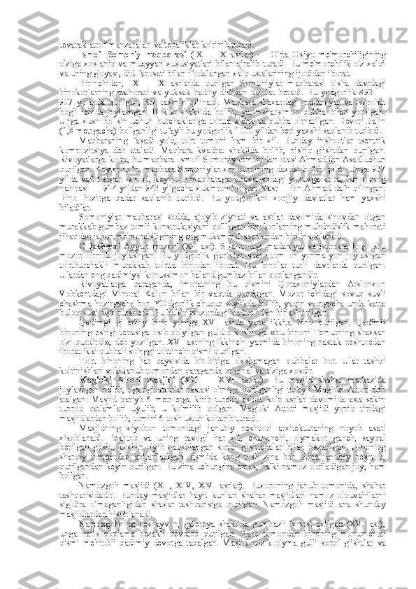 tevarak-atrof manzaralari va tepaliklar ko'rinib turadi.
Ismoil   Somoniy   maqbarasi   (IX   —   X   asrlar)   —   O'rta   Osiyo   me'morchiligining
o'ziga xos aniq va muayyan xususiyatlari bilan ajralib turadi. Bu me'morchilik o'z xalqi
va uning g'oyasi, did-farosati bilan ifodalangan xalq ustalarining ijodidan iborat.
Birinchidan,   IX   —   X   asrlarda   qurilgan   Somoniylar   maqbarasi   o'sha   davrdagi
binokorlarning   mahorati   va   yuksak   badiiy   dididan   dalolat   beradi.   Bu   yodgorlik   892   —
907   yillarda   qurilgan,   deb   taxmin   qilinadi.   Maqbara   shaxardagi   madaniyat   va   istirohat
bog'i   ichida   joylashgan.   U   kub   shaklida   bo'lib,   yarimsharsimon   qubba   bilan   yopilgan.
Unga   xusn   bo'lsin   uchun   burchaklariga   to'rtta   kichkina   qubba   o'rnatilgan.   Devori   qalin
(1,8 metrgacha) bo'lganligi tufayli bu yodgorlik 1000 yildan beri yaxshi saqlanib turibdi.
Maqbaraning   fasadi   yo'q,   to'rt   tomoni   ham   bir   xil.   Bunday   inshootlar   tsentrik
kompozitsiya   deb   ataladi.   Maqbara   kvadrat   shaklida   bo'lib,   pishiq   g'ishtdan   qurilgan.
Rivoyatlarga ko ra, bu maqbara Ismoil Somoniy tomonidan otasi Ahmad ibn  Asad  uchun
qurilgan. Keyinroq bu maqbara Somoniylar xonadonining daxdsi bo'lib qoldi. Unga 907
yilda   vafot   etgan   Ismoil,   keyinroq   maqbaraga   kiraverishdagi   yozuvga   ko'ra,   Ismoilning
nabirasi — 914 yildan 943 yilgacha xukmron bo'lgan Nasr II ibn Ahmad dafn qilingan.
Bino   hozirga   qadar   saqlanib   turibdi.   Bu   yodgorlikni   xorijiy   davlatlar   ham   yaxshi
biladilar.
Somoniylar   maqbarasi   sodda,   ajoyib   ziynati   va   asrlar   davomida   sinovdan   o'tgan
murakkab gumbaz tomli konstruktsiyani qo'llagan binokorlarning muhdndislik mahorati
jihatidan jahon me'morchiligining eng mukammal asarlaridan biri hisoblanadi.
CHashmai   Ayyub   mozori   (XII  asr).  SHahardagi  madaniyat   va   istiroxat   bog'i  shu
mozor   o'rnida   joylashgan.   Bu   yodgorlik   g'arbdan   sharq   tom   on   yonma-yon   joylashgan
to'rtburchakli   murakkab   to'rtta   binodan   iborat.   Bu   binolar   turli   davrlarda   qurilgan.
Ulardan eng qadimiysi konussimon baland gumbaz  bilan  qoplangandir.
Rivoyatlarga   qaraganda,   imoratning   bu   qismini   Qoraxoniylardan   Arslonxon
Vobkentdagi   Minorai   Kalon   bilan   bir   vaqtda   qurdirgan.   Mozor   ichidagi   sovuq   suvli
chashma hozirgacha bor. YOdgorlik chuqur soylikda bo'lib, yaqin vaqtgacha unda katta
buloq  suvi  oqib  turar  edi. Bu buloq mozordagi quduq  bilan  birlashtirilgan.
Qadimgi   g'   arbiy   bino   yoniga   XVI   asrda   yana   ikkita   bino   qurilgan.   Qadimii
binoning eshigi tepasiga osib qo'yilgan guldor koshinga   «bu   binoni Temurning shaxsan
o'zi qurdirdi»,  deb yozilgan.  XVI asrning ikkinchi  yarmida binoning  pastak peshtoedan
iborat ikki qubbali so'nggi to'rtinchi qismi qurilgan.
To'rt   binoning   har   qaysisida   bir-biriga   o'xshamagan   qubbalar   bor.   Ular   tashqi
ko'rinishlari yoki janub tomondan qaraganda original  va  o'ziga xosdir.
Mag'oki   Attori   masjidi   (XII   —   XVI   asrlar).   Bu   masjid   shahar   markazida
joylashgan   bo'lib,   ilgarigi   attorlar   rastasi   o'rniga   qurilganligi   tufayli   Mag'oki   Attori   deb
atalgan.   Masjid   qariyb   6   metr   erga   kirib   turadi,   aslida   ko'p   asrlar   davomida   asta-sekin
tuproq   qatlamlari   uyulib,   u   ko'milib   qolgan.   Mag'oki   Attori   masjidi   yopiq   tipdagi
masjidlardan bo'lib, tomini 6 tosh ustun ko'tarib turadi.
Masjidning   xiyobon   tomondagi   janubiy   peshtoqi   arxitekturaning   noyob   asari
xisoblanadi.   Peshtoq   va   uning   ravog'i   har   xil,   chunonchi,   o'ymakor   ganch,   sayqal
berilgan   g'isht,   koshin   o'yib   naqshlangan   sopol   g'ishtchalar   bilan   bezatilgan.   Binoning
sharqiy   tomonidan   ko'tariladigan   qismida   keng   tosh   zina   bor.   Zina   janubiy   peshtoq,
qurilgandan keyin qurilgan. Bu zina uchungina emas, balki namoz o'qiladigan joy, ham
bo'lgan.
Namozgoh   masjidi   (XII,   XIV,   XVI   asrlar).   Buxoroning   janub   tomonida,   shahar
tashqarisidadir.   Bunday   masjidlar   hayit   kunlari   shahar   masjidlari   namoz   o'quvchilarni
sig'dira   olmaganligidan   shaxar   tashqarisiga   qurilgan.   Namozgoh   masjidi   ana   shunday
masjidlardan hisoblanadi.
Namozgohning   peshayvon,   galereya   shaklida   gumbazli   binosi   bo'lgan   (XVI   asr),
unga   nafis   qoplama   bezakli   pevdtoq   qurilgan.   Garb   tomondan   binoning   monumental
qismi   mehrobli   qadimiy   devorga   taqalgan.   Masjid   nozik   o'yma   gulli   sopol   g'ishtlar   va 