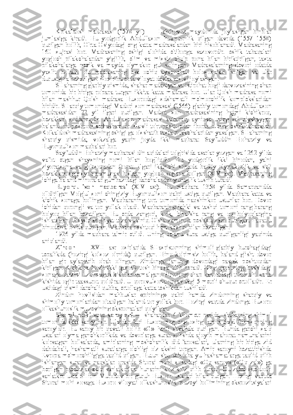 Ko'kaldosh   madrasasi   (1578   yil)   —   Labihovuz   maydonida   joylashgan   binolar
jumlasiga   kiradi.   Bu   yodgorlik   Abdullaxon   hukmronlik   qilgan   davrda   (1557   1558)
qurilgan   bo'lib,   O'rta   Osiyodagi   eng   katta   madrasalardan   biri   hisoblanadi.   Madrasaning
160   xujrasi   bor.   Madrasaning   eshigi   alohida   e'tiborga   sazovordir.   eshik   tabaqalari
yog'och   pilakchalardan   yig'ilib,   elim   va   mixsiz   cho'p   pona   bilan   biriktirilgan,   taxta
pilakchalarga   nozik   va   mayda   o'ymakor   gul   solingan.   Madrasalarning   devori   odatda
yaxlit   bo'ladi.   Bu   madrasaning   esa   ochiq   ayvonchali   boloxonalari   bo'lgan   va   ular
durustgina bezatilgan. Hozir bu erda viloyat davlat arxivi joylashgan.
SHaharning g'arbiy qismida, shahar madaniyat  va  istirohat bog'i darvozasining chap
tomonida   bir-biriga   ro'para   turgan   ikkita   katta   madrasa   bor.   Ular   Qo'sh   madrasa   nomi
bilan   mashhur   Qo'sh   madrasa   Buxorodagi   xdshamatli   me'morchilik   komplekslaridan
biridir. SHarqiy tomondagi Madori xon madrasasi (1566) g'arbiy tomondagi Abdullaxon
madrasasidan   22   yil   ilgari   qurilgan.   Madori   xon   madrasasining   hajmi   kichikroq,
bezaklari   soddaroqdir.   Abdullaxon   madrasasi   kattaroq,   ayniqsa   uning   sal   qiyshaygan
baland old peshtoqi serhashamdir. Hovli to'rt  peshtoqdan iborat. Uning  eshik tabaqalari
Ko'kaldosh madrasasining eshigi ga o'xshatib taxta pilakchalaridan yasalgan. SHaharning
sharqiy   qismida,   vokzalga   yaqin   joyda   ikki   maqbara:   Sayfuddin   Boharziy   va
Buyonqulixon maqbalari bor.
Sayfuddin Boharziy maqbarasi din aqidalari to'g'risida asarlar yozgan  va  1262 yilda
vafot   etgan   shayxning   nomi   bilan   bog'liqdir.   Bu   yodgorlik   ikki   binodan,   ya'ni
ziyoratxona   va   go'rxonadan   iborat.   Ilgari   ikkinchi   xonada   badiiy   o'ymakorlik   va   sirli
bezaklarning   noyob   namunasi   bo'lgan   yog'och   sag'ana   bo'lgan   (XIV   asr).   Maqbaraning
ichiga baland minoralar gumbazidagi darchalardan yorug'lik tushib turadi.
Buyonqulixon   maqbarasi   (XIV   asr).   Bu   maqbara   1358   yilda   Samarqandda
o'ldirilgan Mo'g'ul xoni chingiziy Buyonqulixon qabri ustiga qurilgan. Maqbara katta   va
kichik   xonaga   bo'lingan.   Maqbaraning   tort   tomonida   naqshinkor   ustunlar   bor.   Devor
ichidan   qorong'i   va   tor   yo'lak   o'tadi.   Maqbaraning   ichki   va   tashqi   tomoni   rang-barang
bo'yoq   bilan   bezatilgan.   Bu   erda   zangori,   ko'k,   binafsha   rang   va   oq   bo'yoqlargina
ishlatilgan. Bo'yoqlar g'oyat  toza  va  tiniq. O'sha zamonda peshtoq xam qurilgan. Faqat u
binodan alohida qurilgan. Maqbara peshtoqi ham koshin  bilan  bezatilgan.
1926   yilda   maqbara   ta'mir   etildi.   Uning   baland   supa   ustiga   qurilganligi   yaqinda
aniqlandi.
Zindon   —   XVII   asr   oxirlarida   SHaxristonning   shimoli-g'arbiy   burchagidagi
tepalikda   (hozirgi   kolxoz   o'rnida)   qurilgan.   Bino   ko'rimsiz   bo'lib,   baland   g'isht   devor
bilan   gir   aylantirib   o'rab   olingan.   Zindonga   janubiy   devordagi   pastak   peshtoqdan
kirilgan.   Kichkina   hovli   ikki  qanotli   tosh   binoga  olib   boradi.   O'ng   qanotning   boshidagi
xonaga   qarzini   uzolmagan   kishilar   qamalgan.   Binoning   chap   qanotidagi   to'rtinchi   xona
kishida og'ir taassurot qoldiradi. U qorovulxona orqasidagi 5 metrli chuqur erto'ladir.   Er
ustidagi qismi darchali qubba, erto'laga katta teshikdan tushiladi.
Zindon   hovlisidan   mahbuslar   «pirining»   qabri   hamda   zindonning   sharqiy   va
shimoliy tomonlaridan o'tadigan baland tor yo'lak bor. Hozirgi vaqtda zindonga Buxoro
o'lkashunoslik muzeyining eksponatlari qo'yilgan.
Sitorai   mohi   xosa   saroylari   —   shahardan   4   kilometr   narida,   shaharning   shimol
tomonida   ikki   saroy   bor.   Ulardan   biri   Buxoroning   eng   oxirgi   amiri   Said   Olimxonning
saroyidir.   Bu   saroy   bir   qavatli   bo'lib   «G»   harfi   shaklida   qurilgan.   Bunda   garchi   xalq
ustalari   o'yma   ganchkorlikda   va   devorlarga   surat   solishda   ajoyib   mahorat   namunalarini
ko'rsatgan   bo'lsalarda,   amirlarning   meshchanlik   did-farosatlari,   ularning   bir-biriga   zid
dabdabali,   hashamatli   suratlarga   o'chligi   o'z   aksini   topgan.   Amir   saroyni   bezattirishda
Evropa me'morchiligiga  taqlid qilgan. Butun shu dabdaba-yu hashamatlarga taqlid  qilib
ishlangan   surat   va   naqshlar   orasida   Sitorai   mohi   xosadagi   «Oq   saroy»   («Oq   zal»)   ga
berilgan   pardozlar   xalq   san'atkorlari   hunarini   ko'z-ko'z   qilib   turadi.   Bu   zalni   iste'dodli
san'atkor   usta   SHirin   Murodov   bir   guruh   Buxoro   ustalari   bilan   qurgan.   Hozirgi   vaqtda
Sitorai  mohi  xosaga  Buxoro  viloyati  o'lkashunoslik  muzeyi  bo'limining  ekspozitsiyalari 