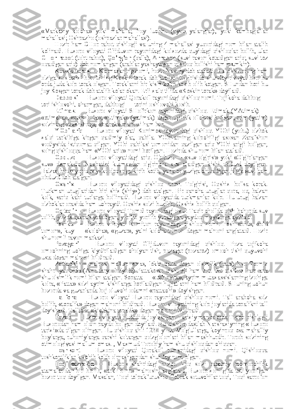 «Markaziy   ko'cha»   yoki   mahalla;   Poy   luchho   (oyoq   yalanglar),   yoki   kambag'allar
mahallasi; Oshpazho (oshpazlar mahallasi).
Hozir  ham CHor  rabot qishlog'i  va uning  4 mahallasi  yuqoridagi nom  bilan atalib
kelinadi. Buxoro viloyati G'ijduvon rayonidagi kolxozda quyidagi qishloqlar bo'lib, ular
CHor rabot  (to'rt rabot),  Qo'rg'on  (qal'a),  Arrabon  (suvi  ravon ketadigan ariq;  suvi tez
oqadigan ariq) deb nomlangan (arablar yashaydigan qishloq bo'lishi ham mumkin).
Keskin terak  — Karmananing nomi, hozir Navoiy deb ataladi. Bu qishloqning ham
o'ziga xos tarixi bor. Uning Keskin terak deb atalishi to'g'risida shunday rivoyat bor: bu
erda juda ko'p terak o'sgan. Teraklarni bir kishi kelib kesib olib ketgan. SHundan beri bu
joy Kesgan terak deb atalib kelar ekan. Erli xalq tilida «Keskin terak» deyiladi.
Dabboki  — Buxoro viloyati Qorako'l rayonidagi qishloq nomi. Tojikcha dabbog —
teri ishlovchi, charmgar, dabbogi — terini oshlovchi kosib.
Etimak   —   Buxoro   viloyati   SHofirkon   rayonidagi   qishloq.   Etimak   (YAtimak)   —
«etimcha»,  «etim  bola»;  «Etimak» (yatimak) degan og'irlik o'lchovi bo'lgan; etim (yatim)
so'zining «qashshoq», «batrak» ma'nosi ham bor.
YObi   ariq   —   Buxoro   viloyati   Konimex   rayonidagi   qishloq.   YObi   (yobu)   o'zbek
xalqi   tarkibiga   kirgan   qadimiy   elat,   qabila.   YObilarning   ko'pchiligi   asosan   Zarafshon
vodiysida   istiqomat   qilgan.   YObi   qabilasi   tomonidan   qazilgan   ariq   YObi   arig'i   bo'lgan,
so'ng qishloqqa ham «YObi ariq» nomi berilgan. Hozirda shu nom bilan ataladi.
Obduzd   — Buxoro viloyatidagi ariq. Obduzd — «suv o'g'risi»  yoki «O'g'irlangan
suv»   demakdir.   Navbatini   kutmasdan   o'g'rincha   suv   oladigan   kishi   obduzd   deyilgan.
Ba'zan biron yoriqqa yoki o'pqonga kirib  ketib,  yana  er  yuziga chiqadigan jilg'a suvi ham
obduzd deb atalgan.
Oxshix   —   Buxoro   viloyatidagi   qishloq   nomi.   To'g'risi,   Oqshix   bo'lsa   kerak.
Turkman   urug'laridan biri shix (shiyx) deb atalgan. Bir qancha urug'lar qora, oq, ba'zan
ko'k,   sariq   kabi   turlarga   bo'linadi.   Buxoro   viloyatida   turkmanlar   ko'p.   Bu   urug'   ba'zan
o'zbeklar orasida ham uchraydi. Oqshix so'zi buzilib, Oxshix bo'lib qolgan.
Oqtaqir  — Buxoro viloyati Tomdi rayonidagi ovul. Taqir cho'lda qish-bahorda suv
to'lib, yozda qaqrab yotadigan, yorilib-yorilib yotadigan yaydoq maydonga aytiladi.
Peshku   —   Buxoro   viloyati   Romiton   rayonidagi   qishloq   nomi.   Pesh   «old»,   «old
tomon»,   kuy   —   «ko'cha»,   «guzar»,   ya'ni   ko'cha   tomon   degan   ma'noni   anglatadi.   Hozir
shu nomli rayon markazi.
Pozagari   —   Buxoro   viloyati   G'ijduvon   rayonidagi   qishloq.   Poza   tojikcha
omochning   uchiga   kiydiriladigan   cho'yan   tish,   pozagar   (pozarez)   omoch   tishi   quyuvchi
usta degan ma'noni bildiradi.
Pattachi   —   ma'nosi   ma'lum   emas,   lekin   patta   degan   o'simlik   (buta)   bor.   Termiz
shahri   yaqinida   (Amudaryo   bo'yida)   Pattakesar   qishlog'i   ham   bor.   Bu   qishloq   ham   ana
shu o'simlik nomi bilan atalgan. Sepatta — «uch patta», ayrim mutaxassislarning izohiga
ko'ra, «Patta» so'zi ayrim kishilarga beriladigan hujjatlarni ham bildiradi. SHuning uchun
bozorda  va  guzarlarda boj  oluvchi odamni «pattachi» deyishgan.
Tallicha   —   Buxoro   viloyati   Buxoro   rayonidagi   qishloq   nomi.   Tall   arabcha   so'z
bo'lib,  «tepalik»  degan ma'noni bildiradi. Buxoro viloyatining ko'p joylarida tepalikni tall
deyishadi. Tallicha  «kichkina  tepalik» degan ma'noni bildiradi.
Tarob  — Buxoro viloyati hududida joylashgan. Tarixiy manbalarda Torob qishlog'i
Buxorodan ham oldin paydo bo'lgan deyiladi. Bu qishloq dastlab Narshaxiyning «Buxoro
tarixi»da tilgan olingan. Bu qishloq ahli 1238 yilda Mo'g'ullarga, keyinroq   esa   mahalliy
boylarga, ruhoniylarga qarshi ko'targan qo'zg'olonlari   bilan   mashhurdir. Torob so'zining
etimologiyasi ma'lum emas. , Maxmud Torobiy ham shu qishloqdan chiqqan.
Toshkent   —   Buxoro   viloyati   Qorako'l   tumanidagi   qishloq   nomi.   Qishloqqa
toshkentliklar ko'chib kelib o'rnashgandan shunday  nom  olgan.
Toqi   sarrofon   —   Buxoro   shahridagi   bozor.   Toq   so'zi   qadimiy   me'morchilik
atamalaridan biri bo'lib,  «arkli bino»  ma'nosini anglatadi. Buxoro xonligida usti yopilgan
bozor toq deyilgan. Masalan, Toqi telpakfurushon Telpak sotuvchilar toqi, Toqi sarrofon 