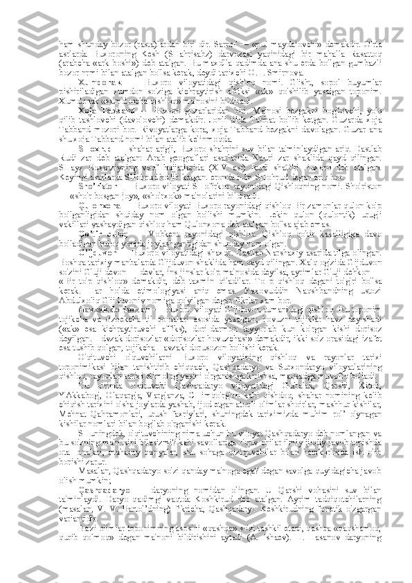 ham  shunday  bozor  (rasta)lardan biri  dir. Sarrof  —   «pul   maydalovchi»  demakdir. O'rta
asrlarda   Buxoroning   Kesh   (SHahrisabz)   darvozasi   yaqinidagi   bir   mahalla   Rasattoq
(arabcha   «ark   boshi»)  deb atalgan. Bu maxdlla qadimda ana shu erda bo'lgan  gumbazli
bozor nrmi  bilan  atalgan bo'lsa kerak, deydi tarixchi  O.  I. Smirnova.
Xumdonak   —   Buxoro   viloyatidagi   qishloq   nomi.   G'isht,   sopol   buyumlar
pishiriladigan   xumdon   so'ziga   kichraytirish   affiksi   «ak»   qo'shilib   yasalgan   toponim.
Xumdonak «xumdoncha qishloq» ma'nosini bildiradi.
Xoja   Tabband   —   Buxoro   guzarlaridan   biri.   Ma'nosi   bezgakni   bog'lovchi,   yo'q
qilib   tashlovchi   (davolovchi)   demakdir.   Jonli   tilda   Tabbat   bo'lib   ketgan.   Guzarda   xoja
Tabband   mozori   bor.   Rivoyatlarga   kora,   xoja   Tabband   bezgakni   davolagan.   Guzar   ana
shu xoja Tabband nomi  bilan  atalib kelinmoqda.
SHoxrud   —   shahar   arig'i,   Buxoro   shahrini   suv   bilan   ta'minlaydigan   ariq.   Dastlab
Rudi   zar   deb   atalgan:   Arab   geograflari   asarlarida   Nauri   zar   shaklida   qayd   qilingan.
SHayx   Boxarziyning   vaqf   hujjatlarida   (XIV   asr)   Rudi   shaO'ri   Buxoro   deb   atalgan.
Keyingi asarlarda SHohrud bo'lib ketgan. eronda hdm SHohrud degan ariq bor.
Sho'riston   — Buxoro viloyati SHofirkon rayonidagi Qishloqning nomi. Sho'riston
—  «sho'r  bosgan joy»,  «sho'rxok»  ma'nolarini bildiradi.
Qulonxona  — Buxoro viloyati Buxoro rayonidagi qishloq Bir zamonlar qulon ko'p
bo'lganligidan   shuiday   nom   olgan   bo'lishi   mumkin.   Lekin   qulon   (qulontik)   urug'i
vakillari yashaydigan qishloq ham Qulonxona deb atalgan bo'lsa ajab emas.
Qo'tir   buloq   —   Vobkent   rayonidagi   qishloq.   Qishloq   qo'tir   kasalligiga   davo
bo'ladigan buloq yonida joylashganligidan shunday  nom  olgan.
G'ijduvon   — Buxoro viloyatidagi shaxdr. Dastlab Narshaxiy asarida tilga olingan.
Boshqa tarixiy manbalarda G'ijduvon shaklida ham qayd qilingan. Xalq og'zida Gijduvon
so'zini G'uji devon — devlar, ins-jinslar ko'p ma'nosida deyilsa, ayrimlar G'uji dehkon —
«Bir   to'p   qishloq»   demakdir,   deb   taxmin   qiladilar.   To   p   qishloq   degani   to'g'ri   bo'lsa
kerak.   Har   holda   etimologiyasi   aniq   emas.   Baxovuddin   Naqshbandning   ustozi
Abdulxoliq G'ijduvoniy nomiga qo'yilgan degan fikrlar xam bor.
Havzak dorisozlar   — Buxoro viloyati G'ijduvon tumanidagi qishloq. Bu toponim
tojikcha   va   o'zbekcha   til   qoidalari   asosida   yasalgan;   hovuzni   tojiklar   havz   deyishadi
(«ak»   esa   kichraytiruvchi   affiks),   dori-darmon   tayyorlab   kun   ko'rgan   kishi   dorisoz
deyilgan. Hdvzak dorisozlar  «dorisozlar  hovuzchasi» demakdir, ikki so'z orasidagi izafet
esa  tushib qolgan, tojikcha Havzaki dorusozon bo'lishi kerak.
O'qituvchi   o'quvchilarni   Buxoro   viloyatining   qishloq   va   rayonlar   tarixi
toponimikasi   bilan   tanishtirib   chiqqach,   Qashqadaryo   va   Surxondaryo   viloyatlarining
qishloq, rayonlari tarixi etimologiyasini o'rganishga kirishsa, maqsadga muvofiq bo'ladi.
Bu   o' rinda   o'qituvchi   Qashqadaryo   viloyatidagi   Gubalak,   Qarshi,   Kitob,
YAkkabog',   Olaqarg'a,   Varg'anza,   CHimqo'rg'on   kabi   qishdoq,   shahar   nomining   kelib
chiqish tarixini o'sha joylarda yashab, ijod etgan atoqli olimlar shoirlar, mashhur kishilar,
Mehnat   Qahramonlari,   urush   faxriylari,   shuningdek   tariximizda   muhim   rol’   o'ynagan
kishilar nomlari  bilan  bog'lab o'rganishi kerak.
SHuningdek, o'qituvchining nima uchun bu viloyat Qashqadaryo deb nomlangan  va
bu so'zning ma'nosini bilasizmi? kabi savollariga o'quv  chilar  ilmiy ijodiy javob topishda
ota-   onalari,   mahalliy   qariyalar,   shu   sohaga   qiziquvchilar   bilan   hamkorlikda   ish   olib
borishi zarur.
Masalan, Qashqadaryo so'zi qanday ma'noga ega? degan savolga quyidagicha javob
olish mumkin;
Qashqadaryo   —   daryoning   nomidan   olingan.   U   Qarshi   vohasini   suv   bilan
ta'minlaydi.   Daryo   qadimgi   vaqtda   Koshkirud   deb   atalgan.   Ayrim   tadqiqotchilarning
(masalan,   V.   V.   Bartol’dning)   fikricha,   Qashqadaryo   Keshkirudning   fonetik   o'zgargan
variantidir.
Ba'zi olimlar toponimning asosini  «qashqa»  so'zi tashkil etadi, qashqa «qaqshamoq,
qurib   qolmoq»   degan   ma'noni   bildirishini   aytadi   (A.   Ishaev).   H.   Hasanov   daryoning 