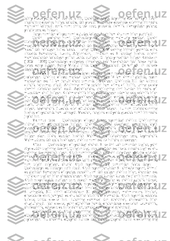 tabiiy  xususiyatida  ham   qashqalik  bor,   Qarshidan  keyin  daryoning   suvi  kamayib  o'zani
olachalpoq   «qashqa   holiga   keladi»,   deb yozadi. S. Qoraev   «qashqa»   so'zining bir necha
ma'nosini   keltiradi.   etnik   nom:   tiniq,   tez   oqar,   yoqasida   o'simlik   o'smaydigan   yalang,
yolg'iz tepa  va  hokazo.
Daryo nomidan viloyat nomi vujudga kelgan, hozir ham shu  nom bilan  yuritiladi.
Qarshi   —   shahar   nomi.   Qashqadaryo   viloyatining   ma'muriy   markazi.   Qarshi
O'zbekistonning eng ko'hna shaharlaridan biri. U Grek — Baqtriya davlati davridan beri
mavjud.  SHahar  XIV  asrgacha  Naxshab  deb atalgan. Arablar  bu maxdlliy  nomni buzib
Nasaf   deb   ishlatgan   bo'lsa   kerak.   Hozirgi   Qarshi   XIV   asrning   birinchi   yarmida   voha
o'rtasida   Samarqand,   Buxoro,   Afg'oniston,   Hindiston   va   SHarqdagi   boshqa   qo'shni
mamlakatlardan keladigan yo'llar ustida qurilgan. CHig'atoy naslidan bo'lgan Kepakxon
(1309   —1326)   Qashqadaryo   vodiysiga   o'rnashgan   eski   Naxshabdan   ikki   farsax   narida
o'ziga   saroy   qurgan.   Saroy   Mo'g'ul   tilida   Qarshi   deb   ataladi.   Qarshi   «SHoh   qal'asi»
degan ma'noni ham bildiradi, deyishadi.
Gubalak   —   bu   qishloq   Qashqadaryo   viloyati   Koson   rayonidagi   kolxoz   hududida
joylashgan.   Qishloq   viloyat   markazi   Qarshi   shahridan   18   km   shimoli-g'arbda,   rayon
markazidan   esa   10   km   janubi-sharq   tomonda   joylashgan.   Qishloqda   200   dan   ko'proq
xo'jalik   istiqomat   qiladi.   Aholining   milliy   tarkibi   ham   xilma-xil   bo'lib,   uning   asosiy
qismini   o'zbeklar   tashkil   etadi.   Aytishlaricha,   qishloqning   o'rni   bundan   bir   necha   yil
muqaddam cho'l bo'lgan. Ko'chmanchilik  bilan  shug'ullangan odamlar asta-sekinlik  bilan
shu   erga   kelib   o'troqlashib   qola   boshlaganlar.   Qishloq   yonida   ko'chmanchi   «arab»
qabilalari kelib o'rnashgan. Ular avvallari kapa   va   erto'lalarda yashaganlar, so'ng guvala
quyib,   undan   uy   qurib   olganlar.   SHundan   keyin   bu   qishloq   nomi   «Guvalak»   bo'lib
qolgan,   keyinchalik   Guvalak   so'zi   «Gubalak»   bo'lib   ketgan.   Bu   nom   O'zbekistonning
boshqa viloyatlarida ham uchraydi. Masalan, Farg'ona vodiysida guvalak nomli bir necha
joylar bor.
Mahmud   tepa   —   Qashqadaryo   viloyati   Koson   rayonidagi   qishloq.   Qishloqning
oldingi   nomi   «Qoratelpak»   bo'lgan.   Qishloq   axlining   aksariyati   qoratelpak   kiyib
yurganidan   shunday   nom   olgan,   deyishadi.   Keyinchalik   odamlar   chakalakzor   va
tepalarni   o'zlashtirib,   yangi   qishloq   barpo   qilganlar.   Ishboshi   Mahmud   ismli   oqsoqol
bo'lgan   ekan.   O'sha   vaqtdan   boshlab   Mahmud   ota   o'zlashtirgan   tepa,   keyinchalik
Mahmud tepa deb atala boshlagan, qishloq nomi  esa  o'z holicha qolavergan.
Kitob   —   Qashqadaryo   viloyatidagi   shahar.   SHaxdrni   uch   tomondan   tog' lar,   ya'ni
Ziyovuddin tog'ining davomi, Qo'rg'on tog',  orqa  tarafidan  esa  Taxta qoracha tog'i  va  shu
tog'ning davomi o'rab  olgan. Kitob nomining  kelib chiqishi o'qiydigan   «kitob»   so'zidan
emas, balki tojik tilidan olingan  «kift»  — elka,  «ob»  — suv, ya'ni  «elkadagi  suv» degan
ma'noni bildiruVchi  «kiftob»  so'zidan kelib chiqqan bo'lishi mumkin. Haqiqatan ham  bu
nom   to' g'ri   qo'yilgan,   chunki   Kitob   rayonining   ikki   tomonidan   ikkita   daryo   —
Qashqadaryo   va   Oqdaryo oqib o'tadi. Kitob rayoni janubdan SHahrisabz rayoni, shimol
va   g'arbdan Samarqand viloyatiga qarashli Jom deb atalgan qishloq   bilan,   sharqdan   esa
Tojikiston tog'lari  bilan  chegaralangan. Kitob rayoni kundan-kunga rivojlanib bormoqda.
Kitob   posyolkasida   qurilgan   to   rt   qavatli   ma'muriy   binolar   va   qishloq   xo'jalik   idorasi,
zamonaviy   oziq-ovqat,   kiyim-kechak,   poyabzal,   bosh   kiyimlar,   atir-upa,   uy-anjomlar,
attorlik,   «Bolalar   dunyosi»   do'konlari   binolari   shahar   ko'rkiga   ko'rk   qo'shib   turibdi.
SHuningdek,   500   o'rinli   «O'zbekiston   50   yilligi»   kinoteatri,   mehmonxona   binolari,
«Paxtakor»   sport  jamiyati   va   shu kabilar kitobliklar xizmatida. Kitob rayonida sakkizta
kolxoz,   to'rtta   sovxoz   bor.   Bularning   xammasi   don   etishtirish,   chorvachilik   bilan
shug'ullanadi.   Ikki   sovxoz,   ya'ni   «Qishlik»   hamda   «Palandara»   sovxozlari   uzumchilik,
chorvachilik, sabzavot  va  poliz ekinlari, tamaki xom ashyosi etishtiradi.
«Qishlik»   sovxozi   Kitob   rayonining   shimol   tomonidan   joylashgan.   Sovxozni
«Qaynar»   deb   ham   atashadi.   Bunday   atalishining   boisi   shuki,   qishloqda   katta   chashma
joylashgan.   Bu   chashma   «Qaynar   buloq»   deb   ataladi.   Qaynar   buloq   sovxozning   eng 