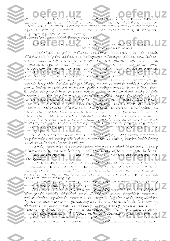 aymoq   nomlarining   kelib   chiqish   tarixini   (etnogeneziyani)   hamda   geografiyaga   oid
atamalarni   o'rganishda   YA.G'.G'ulomov,   R.N.   Nabiev,   A.R.Muhammadjonov,
F.Abdullaev, S.Ibrohimov, O'zbekistonda birinchi toponimik kartoteka tuzishda ishtirok
etgan   X.T.Zarifov;   etnonimlar   —   E.Fozilov   M.SHoabdurahmonov,   X.Doniyorov,
R.Qo'ng'irov; geograflardan H. Hasanov,
S.Qoraev kabilarning ishlari diqqatga sazovordir.
2. O'lka tarixini o'rganishda toponimik mate-rial to'plash  va  ulardan foydalanish
Toponimik ma'lumot to'plash uslublari
Toponimikani   o'rganish   ma'lumot   to'plashdan   boshlanadi.   Bu   ish   odatda
o'lkashunoslik   bo'yicha   tadqiqot   olib   borilayotgan   mikrorayon   qishloq,   ovul,   kolxoz-
sovxoz   hududida,   keyinchalik   ma'muriy   rayon   xamda   viloyat   va   nihoyat   jonajon   o'lka
miqyosida   amalga   oshiriladi.   Toponimik   ma'lumot   yig'ish   ishini   boshlashdan   avval
ma'lumotlarni   qanday   va   qaerlardan   to'plash   hamda   kimlar   bilan   qanday   mavzuda
suhbatlar o'tkazishning hech bo'lmaganda taxminiy ish rejasi   va   dasturi ishlab chiqilishi
shart.   Mana   shu   reja   va   dastur   asosida puxta tayyorgarlik ishlari olib boriladi, so'ng   dala
tadqiqot   ishlariga   o'quvchi   va   studentlar   jalb   qilinadi.   Dalada   tadqiq   ishlarini   amalga
oshirish   jarayonida   aholidan   eshitgan   hikoya,   afsona   va   o'tmish   haqidagi   suhbatlarni
xamda   boshqa   materiallarni   muntazam   yozib   boradigan   maxsus   daftar   bo'lishi   shart.
SHundan   so'ng   surishtirish   va   suhbat   natijasida   olingan   ma'lumotlarni   tadqiq   qilishda
toponimik   toifalar   bo'yicha   maxsus   kartotekalar   tuziladi.   Keyin   shu   asosda   lug'atlar
tuziladi. Keyinchalik tadqiqotchilarning fikrini hisobga olgan holda bir tipdagi ommaviy
toponimlarni   sinchiklab   o'rganish   katta   ahamiyatga   ega.   Tadqiq   qilingan   va   to'plangan
toponimik   ma'lumotlar   o'lkashunoslik   muzeylarida   aniqlanadi.   SHuningdek,   bu
ma'lumotlar   maxsus   kutubxonalarda   alohida   bo'lim   qilib   saqlanadi.   Toponimik
ma'lumotlar   to'plash   ko' pincha   shu   o'lka   tarixini   o'rganish   ishi   bilan   parallel   holda   olib
boriladi.   Turistik   sayohatlarda   va   poxodlarda,   ilmiy   safarlarda   qatnashgan,   shuningdek
muzeylar, arxeologik yodgorliklar, tarixiy obidalar  va  arxitektura yodgorliklariga borgan
o'lkashunoslar  arxeologik, etnografik  ma'lumotlar   bilan   bir  qatorda  toponimik  ma'lumot
ham to'playdilar.
V.   A.   Nikonovning   «Vvedenie   v   toponimiku»   (M.,   1965)   asarida   toponimika
bo'yicha   tadqiqotni   qanday   olib   borish,   uni   nimadan   va   qachon,   qaerdan   boshlashning
uslubi  va  usullari aniq ko'rsatib berilgan.
Demak,   toponimika   o'lkashunoslikning   ajralmas   bir   qismi   hisoblanadi.   Tarixiy
o'lkashunoslik fani  esa  tarix fanining bir bo'limi sifatida rivojlanib bormoqda. Bu fan har
bir o'lkashunos  va  ziyolidan o'z o'lkasining tarixini har tomonlama  va  chuqur o'rganishni
talab qiladi.
Hozirgi vaqtga kelib, o'lkashunoslik bo'yicha olib borilayotgan tadqiqot ishlari  bilan
bir   qatorda   uning   ajralmas   qismi   bo'lgan   toponimika   ham   asta-sekin   ijtimoiy   fanlar
qatorida   rivojlanib   bormoqda.   Toponimik   ma'lumotlar   to'plash   va   o'rganishda   tarih
geografiya   inson   va   jamiyat   fanlari   o'qituvchilari   bilan   tilshunoslarning   hamkorlikda
ishlashi muhim ahamiyatga ega.
O'lka tarixini yaxshi o'rganmay Turib toponimik ma'lumotlardan o'lkashunoslikning
muhim manbai sifatida foydalanish nihoyatda qiyin.
O'lkashunoslik   bilan   shug'ullanadigan   o'qituvchilar   toponimikaga   doir   adabiyotlar
bilan   yaxshi   tanishib   chiqishlari   zarur.   O'zbekiston   tarixini   o'rganishda   toponimik
ma'lumotlardan   foydalanish,   toponimik   va   geografik   lug'atlar   tuzish,   mavjudlaridan
foydalanish   dars   mazmunmni   yanada   boyitadi.   Biz   shu   maqsadda   V.   A.   Nikonovning
«Vvedenie   v   toponimiku»   va   «Kratkiy   toponimicheskiy   slovar’»   asarlari,   H.
Hasanovning   «O'rta   Osiyo   joy   nomlari   tarixidan»,   Hodi   Zarifning   «Lug'at   va   termin
to'plovchilarga   yordam»,   e.   M.   Mirzaev   va   V.   G.   Mirzaevalarning   «Slovar’   mestno'x
geograficheskix   terminov»   va   S.   Qoraevning   «Geografik   nomlar   ma'nosini   bilasizmi?»
kabi   asarlaridan   foydalanishni   tavsiya   qilamiz.   Bu   asarlarda   toponimlar   xaqida   har   xil 