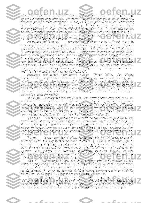 sakkizinchi   qirra   bilan   to'qqizinchi   qirra   oralig'idagi   yo'l   orqali   minoraning   ichidagi
aylanma   zinapoyalariga   chiqiladi.   Minoraning   saqlanib   qolgan   yozuvlaridan   birida   shu
minorani   yaratgan   me'morning   ismi   va   bunyod   etilgan   yo'li   ko'rsatilgan.   Me'morning
ismi   Ali   bo'lib,   hozirgi   Turkmanistonning   Seraxs   shahrida   istiqomat   qilgan
Muhammadning o'g'li  ekan. Minora hijriy  502 yilda, ya'ni  1108—1109 yillarda bunyod
etilgan. Minoraning  yuqori qismi  vayron  bo'lib  ketgan.  Qolgan  qismining  balandligi 30
metr chamasi keladi. Tadqiqotchilarning taxminiga qaraganda, minoraning balandligi 40
metrdan ortiq bo'lgan. Uning aylanasi 17 metrcha keladi.
Zarautsoy   qo'riqxonasi   —   Termizdan   yuz   kilometr   narida   KO'hitog'   oralig'ida
Zarautsoy   nomli   manzarali   joy   bor.   Er   osti   suvlari,   yomg'ir   va   shamol   natijasida
qoyalarda juda ko'p shalolalar, g' orlar   paydo bo'lgan. 1932 yilda ovchi   va   o'lkashunos I.
F. Lomaev tog'li qishloq aholisidan zaraut — kamar nomi   bilan   mashhur bo'lgan   «Qizil
suratli g' orlar»  to'g'risidagi afsonani eshitib qoladi  va  bu sirli rasmlar hiqidagi ma'lumotni
Surxondaryo   viloyati   o'lkashunoslik   muzeyiga   m a l u m   qiladi.   Toshlarga   tushirilgan
rasmlar   olimlar   e'tiborini   o'ziga   tortadi.   Arxeologlar   va   rassomlar   barcha   g'orlarni
o'rganishadi.   Tekshirishlar   natijasida   toshlarga   solingan   200   dan   ortiq   rasm   aniqlandi.
Lekin ulardan faqat o'ttiztasigina yaxshi saqlanib qolgan bo'lib, ibtidoiy jamiyat kishilari
ovchilik  bilan  shug'ullanganliklaridan dalolat beradi.
Zarautsoy   toshlaridagi   rasmlarning   nusxasi   olingan   bo'lib,   ular   viloyat
o'lkashunoslik   muzeyi   fondida   saqlanmoqda.   Zarautsoydagi   rasmlar   tosh   davriga,   ya'ni
paleolit, mezolit, neolit davrlariga mansubdir. Ba'zi rasmlar mezolit davrining oxirlarida
yaratilgan bo'lsa, ba'zilari milodimizdan oldingi  III — II  asrlarda kashf etilgan, ayrimlari
milodimizning   boshlanishiga   yaqin   bunyod   etilgan   bo'lsa   ajab   emas.   Ming   yillar   o'tishi
bilan  rasmlar o'z rangi  va  sayqalini yo'qotgan bo'lsa-da, uzoq o'tmishdan saqlanib qolgan
yodgorlik sifatida qimmatlidir.
Sariosiyo   — bunday deb  atalishiga sabab,  kishilarning  aytishlariga  qaraganda,  bir
vaqtlar shu erda bir kishi tegirmon qurgan  va  uning atrofiga kelib, uy-joy qurib, o'rnasha
boshlaganlar.   Asta-sekin   bu   er   qishloqqa   aylangan,   aholisining   ko'pchiligi   tojiklardan
iborat   bo'lganligi   sababli   ular   o'z   qishloqlarini   «Tegirmon   boshi»,   ya'ni   tojikcha
«Sariosiyo»  deb ataganlar. Sariosiyo keyingi davrda o'sib rivojlandi. Qishloq shaharga —
rayon markaziga aylanib qoldi. Hozir ham Sariosiyo rayon markazidir.
Qarsagan   — Sho'rchi rayonidagi qishloq nomi. Aslida Qarsakgan yoki Qarsakkon
bo'lishi kerak. Mahalliy xalq tulkining bir turini qarsak deb atagan. Qadimgi turkiy   tilda
Mahmud   Koshg'ariyning   «Devonu   lug'atit   turk»   asarida   ham   qarsak   tulkilar   jinsidan
bo'lgan bir hayvon, uning oq o'siq terisidan po'stin qilinadi, deb aytilgan. Agar   bu   so'zni
«qarasagan»   tarzida oladigan bo'lsak,   «qarsak»   tulkining bir turi,   «gan»   tojikcha ko'plik
affiksidir.
YUrchi   —   Denov   rayonidagi   qishloq.   Aslida   «yurtchi»   bo'lishi   kerak.   «YUrtchi»
so'zining   o'zini   esa   quyidagicha   izohlash   mumkin:   a)   ko'chib   qo'nadigan   joy;   b)
ko'chmanchilar yashay   digan   joy; v) yaylov. Bu qadimgi turkiy so'z bo'lib, chorvadorlar
va   ko'chmanchilar   yashaydigan   joyga   nisbatan   ishlatilib   kelingan.   Fikrimizcha,   yurchi
«yurtjo»,   ya'ni   yurtjoy   o'rin   demakdir.   «YUrtjoy»,   «yurtchi»   shaklida   qo'llanib
kelinmoqda.   YUrchi   so'zining   kelib   chiqish   tarixini   B.   A.   Ahmedov   o'zining   «Istoriya
Balxa»  kitobida ilmiy  ravishda  isbotlab  bergan.
Boldir   —   Surxondaryo   viloyatidagi   qishloq   nomy.   etimologik   jihatdan   bu   so'z
qadimgi   turkiy   so'z   bo'lib,   asl   ma'nosi   tog'   burniga   o'xshagan   ko'tarilib   chiqqan   narsa,
demakdir.   Maxmud   Koshg'ariyning   «Devonu   lug'atit   turk»   asarida   boldir   —   tog'   burni
tarzida   uchraydi.   SHuningdek,   devonda   «boldir»   boshqa   komponentlar   bilan   qo'shilib,
boldir o'g'il, qiz (O'gay o'g'il, o'gay qiz) ma'nosida ham qo'llanilgan.
Dehbolo   —   Boysun   rayonidagi   qishloq.   Erli   xalq   «diybola»,   «dibolo»   tarzida
talaffuz   qiladi.   Bu   so'z   tojikcha   deh,   (qishloq),   bolo   (baland   yuqori)   komponentlaridan
tashkil   topgan,   dehbolo   —   «yuqori   qishloq”   demakdir.   Dehbolo   nomi   bilan   ataladigan
qishloqlar respublikamizning Samarqand, Qashqadaryo viloyatlarida ham uchraydi. 