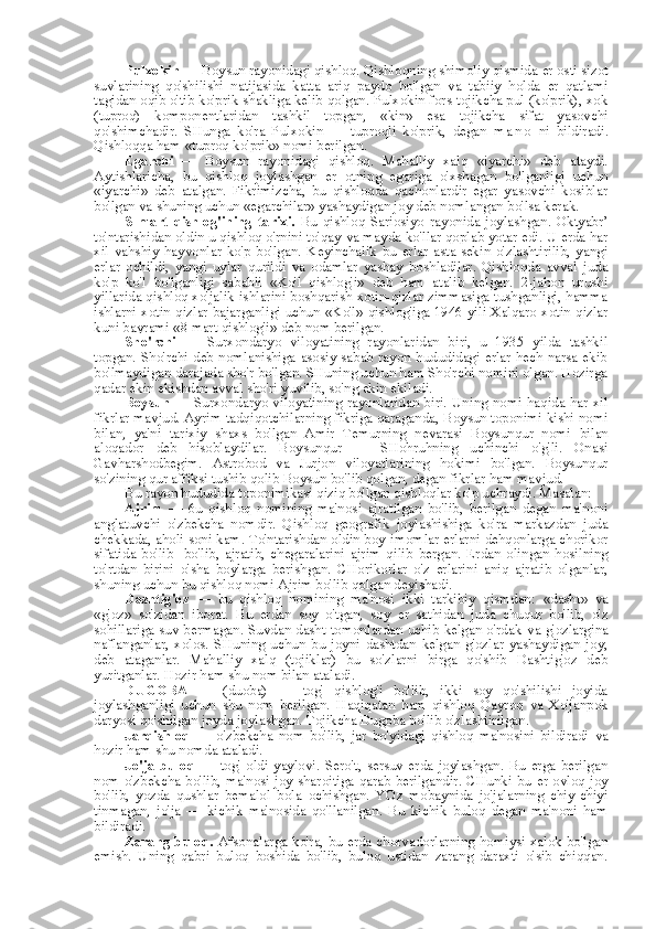 Pulxokin  — Boysun rayonidagi qishloq. Qishloqning shimoliy qismida  er  osti sizot
suvlarining   qo'shilishi   natijasida   katta   ariq   paydo   bo'lgan   va   tabiiy   holda   er   qatlami
tagidan oqib o'tib ko'prik shakliga kelib qolgan. Pulxokin fors-tojikcha pul (ko'prik), xok
(tuproq)   komponentlaridan   tashkil   topgan,   «kin»   esa   tojikcha   sifat   yasovchi
qo'shimchadir.   SHunga   ko'ra   Pulxokin   —   tuproqli   ko'prik,   degan   m a n o   ni   bildiradi.
Qishloqqa ham  «tuproq  ko'prik» nomi berilgan.
Egarchi   —   Boysun   rayonidagi   qishloq.   Mahalliy   xalq   «iyarchi»   deb   ataydi.
Aytishlaricha,   bu   qishloq   joylashgan   er   otning   egariga   o'xshagan   bo'lganligi   uchun
«iyarchi»   deb   atalgan.   Fikrimizcha,   bu   qishloqda   qachonlardir   egar   yasovchi   kosiblar
bo'lgan  va  shuning uchun  «egarchilar»  yashaydigan joy deb nomlangan bo'lsa kerak.
S   mart   qishlog'ining   tarixi.   Bu   qishloq   Sariosiyo   rayonida   joylashgan.   Oktyabr’
to'ntarishidan oldin u qishloq o'rnini to'qay  va  mayda ko'llar qoplab yotar edi. U erda har
xil   vahshiy   hayvonlar   ko'p   bo'lgan.   Keyinchalik   bu   erlar   asta-sekin   o'zlashtirilib,   yangi
erlar   ochildi,   yangi   uylar   qurildi   va   odamlar   yashay   boshladilar.   Qishloqda   avval   juda
ko'p   ko'l   bo'lganligi   sababli   «Ko'l   qishlog'i»   deb   ham   atalib   kelgan.   2-jahon   urushi
yillarida qishloq xo'jalik ishlarini boshqarish xotin-qizlar zimmasiga tushganligi, hamma
ishlarni xotin-qizlar bajarganligi uchun   «Ko'l»   qishlog'iga 1946 yili Xalqaro xotin-qizlar
kuni bayrami  «8  mart  qishlog'i»  deb  nom  berilgan.
Sho'rchi   —   Surxondaryo   viloyatining   rayonlaridan   biri,   u   1935   yilda   tashkil
topgan. Sho'rchi deb nomlanishiga asosiy sabab rayon hududidagi erlar hech narsa ekib
bo'lmaydigan darajada sho'r bo'lgan. SHuning uchun ham Sho'rchi nomini olgan. Hozirga
qadar ekin ekishdan avval sho'ri yuvilib, so'ng ekin ekiladi.
Boysun   — Surxondaryo viloyatining rayonlaridan biri. Uning nomi haqida har xil
fikrlar mavjud. Ayrim tadqiqotchilarning fikriga qaraganda, Boysun toponimi kishi nomi
bilan,   ya'ni   tarixiy   shaxs   bo'lgan   Amir   Temurning   nevarasi   Boysunqur   nomi   bilan
aloqador   deb   hisoblaydilar.   Boysunqur   —   SHohruhning   uchinchi   o'g'li.   Onasi
Gavharshodbegim.   Astrobod   va   Jurjon   viloyatlarining   hokimi   bo'lgan.   Boysunqur
so'zining qur affiksi tushib qolib Boysun bo'lib qolgan, degan fikrlar ham mavjud.
Bu rayon hududida toponimikasi qiziq bo'lgan qishloqlar ko'p uchraydi. Masalan:
Ajrim   —   6u   qishloq   nomining   ma'nosi   ajratilgan   bo'lib,   berilgan   degan   ma'noni
anglatuvchi   o'zbekcha   nomdir.   Qishloq   geografik   joylashishiga   ko'ra   markazdan   juda
chekkada, aholi soni  kam.  To'ntarishdan oldin boy-imomlar erlarni dehqonlarga chorikor
sifatida   bo'lib-   bo'lib,   ajratib,   chegaralarini   ajrim   qilib   bergan.   Erdan   olingan   hosilning
to'rtdan   birini   o' sha   boylarga   berishgan.   CHorikorlar   o'z   erlarini   aniq   ajratib   olganlar,
shuning uchun bu qishloq nomi Ajrim bo'lib qolgan deyishadi.
Dashtig'oz   —   bu   qishloq   nomining   ma'nosi   ikki   tarkibiy   qismdan:   «dasht»   va
«g'oz»   so'zidan   iborat.   Bu   erdan   soy   o'tgan,   soy   er   sathidan   juda   chuqur   bo'lib,   o'z
sohillariga suv bermagan. Suvdan dasht tomonlardan uchib kelgan o'rdak   va   g'ozlargina
naflanganlar,   xolos.   SHuning   uchun   bu   joyni   dashtdan   kelgan   g'ozlar   yashaydigan   joy,
deb   ataganlar.   Mahalliy   xalq   (tojiklar)   bu   so'zlarni   birga   qo'shib   Dashtig'oz   deb
yuritganlar. Hozir ham shu  nom bilan  ataladi.
DUGOBA   —   (duoba)   —   tog'   qishlog'i   bo'lib,   ikki   soy   qo'shilishi   joyida
joylashganligi   uchun   shu   nom   berilgan.   Haqiqatan   ham   qishloq   Qayroq   va   Xo'janpok
daryosi qo'shilgan joyda joylashgan. Tojikcha Dugoba bo'lib o'zlashtirilgan.
Jarqishloq   —   o'zbekcha   nom   bo'lib,   jar   bo'yidagi   qishloq   ma'nosini   bildiradi   va
hozir ham shu nomda ataladi.
Jo'ja   buloq   —   tog'  oldi   yaylovi.   Sero't,   sersuv   erda   joylashgan.   Bu   erga   berilgan
nom   o'zbekcha bo'lib, ma'nosi joy sharoitiga qarab berilgandir. CHunki bu   er   ovloq joy
bo'lib,   yozda   qushlar   bemalol   bola   ochishgan.   YOz   mobaynida   jo'jalarning   chiy-chiyi
tinmagan,   jo'ja   —   kichik   ma'nosida   qo'llanilgan.   Bu   kichik   buloq   degan   ma'noni   ham
bildiradi.
Zarang buloq.   Afsonalarga ko'ra, bu erda chorvadorlarning homiysi xalok bo'lgan
emish.   Uning   qabri   buloq   boshida   bo'lib,   buloq   ustidan   zarang   daraxti   o'sib   chiqqan. 