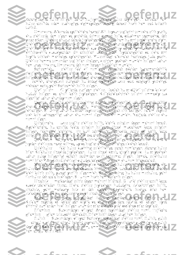 Zarang   tagida   buloq   bo'lgani   uchun   bu   joyni   Zarang   buloq   deyishgan.   Haqiqatan   ham
buloq   atrofida   odam   quchog'iga   sig'maydigan   zarang   daraxti   hozir   ham   qad   ko'tarib
turibdi.
Omonxona. Afsonada aytilishicha hazrati Ali Boysun tog'larini tomosha qilib yurib,
shu   qishloqda   dam   olgan   va   yotishda   doimo:   «omon   bo'l»,   «dushman   tegmasin»,   deb
yotar erkan. Qishloq chuqur darada joylashganki, hozirda ham  bu  erni topish  ancha  qiyin.
Qishloq janjal- to'polonlardan xoli bo'lgani uchun ham shunday atalgan bo'lishi mumkin.
Qishloqning   shimol   tarafida   shifobaxsh   suv   chiqadigan   joy   va   tabiiy   muzxona   bor.   Bu
shifobaxshlik   xususiyatidan   din   arboblari   ustalik   bilan   foydalanganlar   va   o'sha   erni
boylik   to'plash   manbaiga   aylantirganlar.   YUqoridagi   afsonalar   haqiqatga   juda   yaqin.
Qishloq hamma tomondan tog'   bilan   o'ralgan, xotirjam yashash mumkin bo'lgani uchun
ham unga Tinxona, Omonxona deb  nom  bergan  bo'lishlari mumkin.
Sariqamish   —   qishloq   ikki   xil   nomlanishiga   sabab   eskidan   hunarmandchilik
rivojlanib,   bo'yra   to'quv   chilar   (bo'yra   esa   qurigan   qamishdan   to'qilgan)   markazi
bo'lganligi dir. Qishloqning shimolidagi changalzorlarda o'sadigan qamishzorga nisbatan
—   qamish,   changalzor   qurigach   bu   erdagi   qamishlar   uzoq   vaqt   sarg'ayib   yotishiga
nisbatan sariq, ya'ni Sariqamish bo'lib qolgan.
Qizil   to'lqin   —   40-yillarda   qurilgan   qishloq.   Dastlab   bu   er   «Qizil   to'lqin»   kolxozi
hududi   bo'lgan   va   aholi   kelib   joylashgan.   Kollektivlashtirish   to'lqini   ommaviy   tus
olganligi uchun shunday  nom  olgan.
Qayroq   —   tog'liq   qishloq.   Tog'ning   etagida   joylashganligi   uchun   bu   erda   tabiiy
sharoit   natijasida   toshlar   silliqlashib,   mehnat   qurollarining   tig'ini   o'tkirlash   uchun
ishlatilgan. SHuning uchun bu erdan qayroq toshlar ko'plab olib ketilgan. Balkim qayroq
tosh   ko'p   uchraganligi   uchun   shu   nomni   olgan   bo'lishi   mumkin.   Natijada   qishloq   shu
nomni olgan.
Qo'rg'oncha   —   uzoq   tog'liq   qishloq   bo'lib,   kichik   qo'rg'on   degan   ma'noni   beradi.
Aytishlaricha,   bu   atrofda   ikkita   qo'rg'on   bo'lgan.   Bittasi   mustahkam   katta   qo'rg'on
bo'lgan,   ikkinchisi   kichkina.   Bir   kuni   tabiiy   ofat   natijasida   qattiq   sel   kelib,   katta
qo'rg'onni olib ketgan. Kichik qo'rg'on  esa  chetroqda bo'lgani uchun omon qolgan.
Qilichbot — bu joy shu erning ko'rinishiga qarab berilgan. Agarda biron balandlik
joydan qishloqqa nazar solinsa, uy  va  bog'lar cho'zilib qilichga o'xshab ketadi.
Qo'shbuloq   —   ikki   buloq   suvining   qo'shilishiga   qarab   nomlangan.   Zarang   buloq
bilan   Ko'kbuloq   o'rtasida   joylashgan.   Buloq   o'rtasi   sero't,   ajoyib   yaylov.   Bu   er   yashash
uchun   qulay   bo'lganligi   sababli   qadimdan   axoli   istiqomat   qilgan.   Demak,   qo'shbuloq
nomi  bilan  YAngiobod qishlog'i vujudga kelgan. Hozir ham shu  nom bilan  ataladi.
Morbuloq — ajoyib, manzarali yaylov markazidagi buloq nomi. Aytishlaricha, shu
buloqdan   kechaning   malum   paytida   katta   bir   ilon   chiqib   turar   ekan.   Tasodifan   uni   bir
kishi   ko'rib   qolib,   yuragi   yorilib   o'lganmish.   SHundan   so'ng,   bu   buloq   morbuloq,   ya'ni
ilonbuloq deb atala boshlagan. SHu  nom  hozir ham saqlanib qolgan.
O'rtabo'z — markazdagi qo'riq degan ma'noni bildiradi. CHunki qishloq atrofi katta
suvsiz   tekislikdan   iborat.   O'sha   qishloq   joylashgan   hududgina   o'zlashtirilgan   bo'lib,
o'rtabo'z,   ya'ni   markaziy   bo'z   er   deb   atalgan.   Keyinchalik   boshqa   erlar   ham
o'zlashtirilgan, ammo qishloqning nomi o'rtabo'z bo'lib qolgan.
Selga   —   Surxondaryo   viloyatidagi   Bobotog'   etagidagi   dara   va   qishloq   nomi.
Ko'klam   paytida   sel   keladi   gan   soylik   va   shuningdek   dara   og'zida   sel   kelgan   loyqa
chirindi qumlardan hosil bo'lgan unumdor erlar  «selga»  yoki  «selcha»  erlar deyiladi.
Gilambop   —   Surxondaryo   viloyati   Angor   rayonidagi   qishloq   nomi.   Tojikcha
gilambop — gilam to'quvchi demakdir. Gilambopli degan urug' ham bo'lgan.
Guliob —  Surxondaryo  viloyati Sariosiyo  rayonidagi qishloq nomi.  Guliob,  gulob
— atirgul suvi. Ilgari atirgul bargini qaynatib, bug'latib tayyorlangan xushbo'y suv gulob
deyilgan.   Ko'chma   ma'nodagi   toponim,   ammo   hozir   qishloqda   «gulob»   tayyorlanmasa
ham atirgul ko'p o'sadi. 