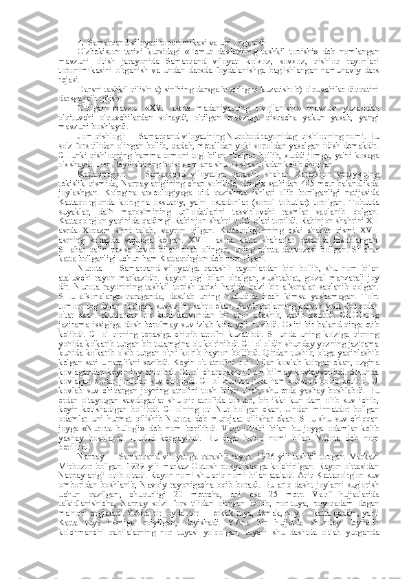 4. Samarqand viloyati toponimikasi  va  uni o'rganish
O'zbekiston   tarixi   kursidagi   «Temur   davlatining   tashkil   topishi»   deb   nomlangan
mavzuni   o'tish   jarayonida   Samarqand   viloyati   kolxoz,   sovxoz,   qishloq   rayonlari
toponimikasini   o'rganish   va   undan   darsda   foydalanishga   bag'ishlangan   namunaviy   dars
rejasi.
Darsni tashkil qilish: a) sinfning darsga hozirligini kuzatish: b) o'quvchilar diqqatini
darsga jalb qilish.
O'tilgan   mavzu:   «XVI   asrda   madaniyatning   rivojlanishi»   mavzusi   yuzasidan
o'qituvchi   o'quvchilardan   so'raydi,   o'tilgan   mavzuga   qisqacha   yakun   yasab,   yangi
mavzuni boshlaydi.
Jom qishlog'i — Samarqand viloyatining Nurobod rayonidagi qishloqning nomi. Bu
so'z   fors   tilidan olingan bo'lib, qadah, metalldan yoki sopoldan yasalgan idish demakdir.
CHunki qishloqning hamma tomoni tog'   bilan   o'ralgan bo'lib, xuddi jomga, ya'ni kosaga
o'xshaydi. Jom deyilishining boisi xam ana shu o'xshashlikdan kelib chiqqan.
Kattaqo'rg'on   —   Samarqand   viloyatiga   qarashli   shahar.   Zarafshon   vodiysining
tekislik  qismida, Narpay arig'ining  chap sohilida,  dengiz  sathidan 485  metr balandlikda
joylashgan.   Ko'pgina   arxeologiyaga   oid   qazishma   ishlari   olib   borilganligi   natijasida
Kattaqo'rg'onda   ko'pgina   ossuariy,   ya'ni   ostadonlar   (sopol   tobutlar)   topilgan.   Tobutda
suyaklar,   dafn   marosimining   urf-odatlarini   tasvirlovchi   rasmlar   saqlanib   qolgan.
Kattaqo'rg'on yaqinida qadimgi Rabinjon shahri qoldi qlari topildi. Rabinjon shahrini XII
asrda   Xorazm   xoni   talab,   vayron   qilgan.   Kattaqo'rg'onning   eski   shahar   qismi   XVII
asrning   so'ngida   vujudga   kelgan.   XVIII   asrda   katta   shaharlar   qatorida   hisoblangan.
SHahar   qalin   paxsa   devor   bilan   o'rab   olingan,   uning   to'rtta   darvozasi   bo'lgan.   SHahar
katta bo'lganligi uchun ham Kattaqo'rg'on deb  nom  olgan.
Nurota   —   Samarqand   viloyatiga   qarashli   rayonlardan   biri   bo'lib,   shu   nom   bilan
ataluvchi   rayon   markazidir.   Rayon   tog'   bilan   o'ralgan,   xushtabiat,   go'zal   manzarali   joy
dir.   Nurota   rayonining   tashkil   topish   tarixi   haqida   ba'zi   bir   afsonalar   saqlanib   qolgan.
SHu   afsonalarga   qaraganda,   dastlab   uning   hududida   hech   kimsa   yashamagan.   To'rt
tomoni tog'  bilan  o'ralgan, suvsiz bir sahro ekan. Savdogarlarning karvon yo'li shu erdan
o'tar   ekan.   Kunlardan   bir   kuni   karvondan   bir   chol   adashib,   qolib   ketibdi.   CHO'lning
jazirama issig'iga dosh berolmay suv izlab ko'p yo'l bosibdi. Oxiri  bir  baland qirga etib
kelibdi.   CHol   qirning   tepasiga   chiqib   atrofni   kuzatibdi.   SHunda   uning   ko'ziga   qirning
yonida ko'karib turgan bir tutamgina o't ko'rinibdi. CHol oldin shunday yozning jazirama
kunida ko'karib o'sib turgan o'tni ko'rib hayron bo'libdi. Qirdan tushib, o'tga yaqinlashib
kelgan sari u namlikni sezibdi. Keyin o't atrofini qo'li   bilan   kovlab ko'rgan ekan, ozgina
kovlagandan   keyin   loy   chiqibdi.   CHol   charchashni   ham   bilmay   kovlayveribdi.   SHunda
kovlagan eridan jimirlab suv chiqibdi. CHol bundan juda ham xursand bo'lib ketibdi. U
kovlab   suv   chiqargan   joyning   atrofini   tosh   bilan   o'rab,   shu   erda   yashay   boshlabdi.   Bu
erdan   o'tayotgan   savdogarlar   shu   qir   atrofida   to'xtab,   bir-ikki   kun   dam   olib   suv   ichib,
keyin   ketishadigan   bo'libdi.   CHolning   oti   Nur   bo'lgan   ekan.   Undan   minnatdor   bo'lgan
odamlar   uni   hurmat   qilishib   Nurota   deb   murojaat   qilishar   ekan.   SHu-shu   suv   chiqqan
joyga   «Nurota   bulog'i»   deb   nom   berilibdi.   Vaqt   o'tishi   bilan   bu   joyga   odamlar   kelib
yashay   boshlabdi.   Hudud   kengayibdi.   Bu   erga   buloq   nomi   bilan   Nurota   deb   nom
berilibdi.
Narpay — Samarqand viloyatiga qarashli rayon. 1926 yili tashkil topgan. Markazi
Mirbozor  bo'lgan. 1939  yili  markaz Oqtosh posyolkasiga  ko'chirilgan.  Rayon  o'rtasidan
Narpay arig'i oqib o'tadi. Rayon nomi shu ariq nomi  bilan  ataladi. Ariq Kattaqo'rg'on suv
omboridan boshlanib,  Navoiy  rayonigacha oqib  boradi. Bu ariq  dasht  joylarni  sug'orish
uchun   qazilgan;   chuqurligi   20   metrcha,   eni   esa   25   metr.   Vaqf   hujjatlarida
ta'kidlanishicha,   Narpay   so'zi   fors   tilidan   olingan   bo'lib,   nor-tuya,   poy-qadam   degan
ma'noni anglatadi. YAna bir joyda nor — erkak   tuya,   demak, poy — katta qadam, ya'ni
Katta   tuya   nomiga   qo'yilgan,   deyishadi.   YAna   bir   hujjatda   shunday   deyiladi:
ko'chmanchi   qabilalarning   nor   tuyasi   yo'qolgan,   tuyani   shu   dashtda   o'tlab   yurganda 