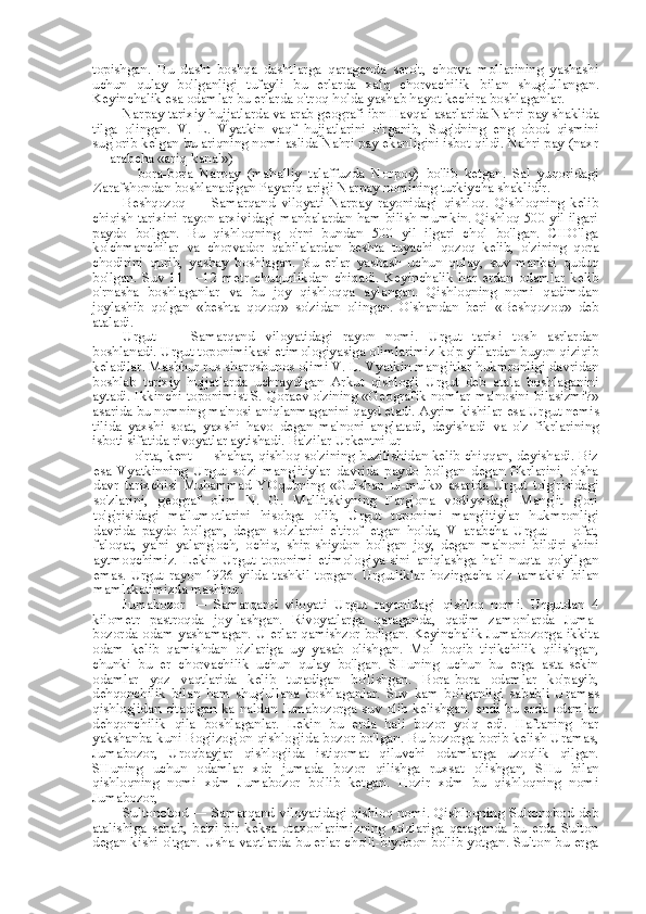 topishgan.   Bu   dasht   boshqa   dashtlarga   qaraganda   sero't,   chorva   mollarining   yashashi
uchun   qulay   bo'lganligi   tufayli   bu   erlarda   xalq   chorvachilik   bilan   shug'ullangan.
Keyinchalik  esa  odamlar bu erlarda o'troq holda yashab hayot kechira boshlaganlar.
Narpay tarixiy hujjatlarda  va  arab geografi ibn Havqal asarlarida Nahri pay shaklida
tilga   olingan.   V.   L.   Vyatkin   vaqf   hujjatlarini   o'rganib,   Sug'dning   eng   obod   qismini
sug'orib kelgan bu ariqning nomi aslida Nahri pay ekanligini isbot qildi. Nahri pay (naxr
— arabcha  «ariq-kanal»)
—   bora-bora   Narpay   (mahalliy   talaffuzda   Norpoy)   bo'lib   ketgan.   Sal   yuqoridagi
Zarafshondan boshlanadigan Payariq arig'i Narpay nomining turkiycha shaklidir.
Beshqozoq   —   Samarqand   viloyati   Narpay   rayonidagi   qishloq.   Qishloqning   kelib
chiqish tarixini rayon arxividagi manbalardan ham bilish mumkin. Qishloq 500 yil ilgari
paydo   bo'lgan.   Bu   qishloqning   o'rni   bundan   500   yil   ilgari   chol   bo'lgan.   CHO'lga
ko'chmanchilar   va   chorvador   qabilalardan   beshta   tuyachi   qozoq   kelib,   o'zining   qora
chodirini   qurib,   yashay   boshlagan.   Bu   erlar   yashash   uchun   qulay,   suv   manbai   quduq
bo'lgan.   Suv   11   —12   metr   chuqurlikdan   chiqadi.   Keyinchalik   har   erdan   odamlar   kelib
o'rnasha   boshlaganlar   va   bu   joy   qishloqqa   aylangan.   Qishloqning   nomi   qadimdan
joylashib   qolgan   «beshta   qozoq»   so'zidan   olingan.   O'shandan   beri   «Beshqozoq»   deb
ataladi.
Urgut   —   Samarqand   viloyatidagi   rayon   nomi.   Urgut   tarixi   tosh   asrlardan
boshlanadi. Urgut toponimikasi etimologiyasiga olimlarimiz ko'p yillardan buyon qiziqib
keladilar. Mashhur  rus  sharqshunos olimi V. L. Vyatkin mang'itlar hukmronligi davridan
boshlab   tarixiy   hujjatlarda   uchraydigan   Arkut   qishlog'i   Urgut   deb   atala   boshlaganini
aytadi. Ikkinchi toponimist S. Qoraev o'zining «Geografik nomlar ma'nosini bilasizmi?»
asarida bu nomning ma'nosi aniqlanmaganini qayd etadi. Ayrim kishilar  esa  Urgut nemis
tilida   yaxshi   soat,   yaxshi   havo   degan   ma'noni   anglatadi,   deyishadi   va   o'z   fikrlarining
isboti sifatida rivoyatlar aytishadi. Ba'zilar Urkentni ur
—  o'rta, kent — shahar, qishloq so'zining buzilishidan kelib chiqqan, deyishadi. Biz
esa   Vyatkinning   Urgut   so'zi   mang'itiylar   davrida   paydo   bo'lgan   degan   fikrlarini,   o'sha
davr   tarixchisi   Muhammad   YOqubning   «Gulshan   ul-mulk»   asarida   Urgut   to'g'risidagi
so'zlarini,   geograf   olim   N.   G.   Mallitskiyning   Farg'ona   vodiysidagi   Mang'it   g'ori
to'g'risidagi   ma'lumotlarini   hisobga   olib,   Urgut   toponimi   mang'itiylar   hukmronligi
davrida   paydo   bo'lgan,   degan   so'zlarini   e'tirof   etgan   holda,   V   arabcha   Urgut   —   ofat,
faloqat,   ya'ni   yalang'och,   ochiq,   ship-shiydon   bo'lgan   joy,   degan   ma'noni   bildiri-shini
aytmoqchimiz.   Lekin   Urgut   toponimi   etimologiya-sini   aniqlashga   hali   nuqta   qo'yilgan
emas.   Urgut   rayon   1926  yilda   tashkil   topgan.   Urgutliklar  hozirgacha   o'z   tamakisi   bilan
mamlakatimizda mashhur.
Jumabozor   —   Samarqand   viloyati   Urgut   rayonidagi   qishloq   nomi.   Urgutdan   4
kilometr   pastroqda   joy-lashgan.   Rivoyatlarga   qaraganda,   qadim   zamonlarda   Juma-
bozorda odam yashamagan. U erlar qamishzor bo'lgan. Keyinchalik Jumabozorga ikkita
odam   kelib   qamishdan   o'zlariga   uy   yasab   olishgan.   Mol   boqib   tirikchilik   qilishgan,
chunki   bu   er   chorvachilik   uchun   qulay   bo'lgan.   SHuning   uchun   bu   erga   asta-sekin
odamlar   yoz   vaqtlarida   kelib   turadigan   bo'lishgan.   Bora-bora   odamlar   ko'payib,
dehqonchilik   bilan   ham   shug'ullana   boshlaganlar.   Suv   kam   bo'lganligi   sababli   Uramas
qishlog'idan  o'tadigan ka-naldan Jumabozorga suv olib kelishgan. endi bu erda odamlar
dehqonchilik   qila   boshlaganlar.   Lekin   bu   erda   hali   bozor   yo'q   edi.   Haftaning   har
yakshanba kuni Bog'izog'on qishlog'ida bozor bo'lgan. Bu bozorga borib kelish Uramas,
Jumabozor,   Uroqbayjar   qishlog'ida   istiqomat   qiluvchi   odamlarga   uzoqlik   qilgan.
SHuning   uchun   odamlar   xdr   jumada   bozor   qilishga   ruxsat   olishgan,   SHu   bilan
qishloqning   nomi   xdm   Jumabozor   bo'lib   ketgan.   Hozir   xdm   bu   qishloqning   nomi
Jumabozor,
Sultonobod — Samarqand viloyatidagi qishloq nomi. Qishloqning Sultonobod deb
atalishiga   sabab,   ba'zi   bir   keksa   otaxonlarimizning   so'zlariga   qaraganda   bu   erda   Sulton
degan kishi o'tgan. Usha vaqtlarda bu erlar cho'li-biyobon bo'lib yotgan. Sulton bu erga 