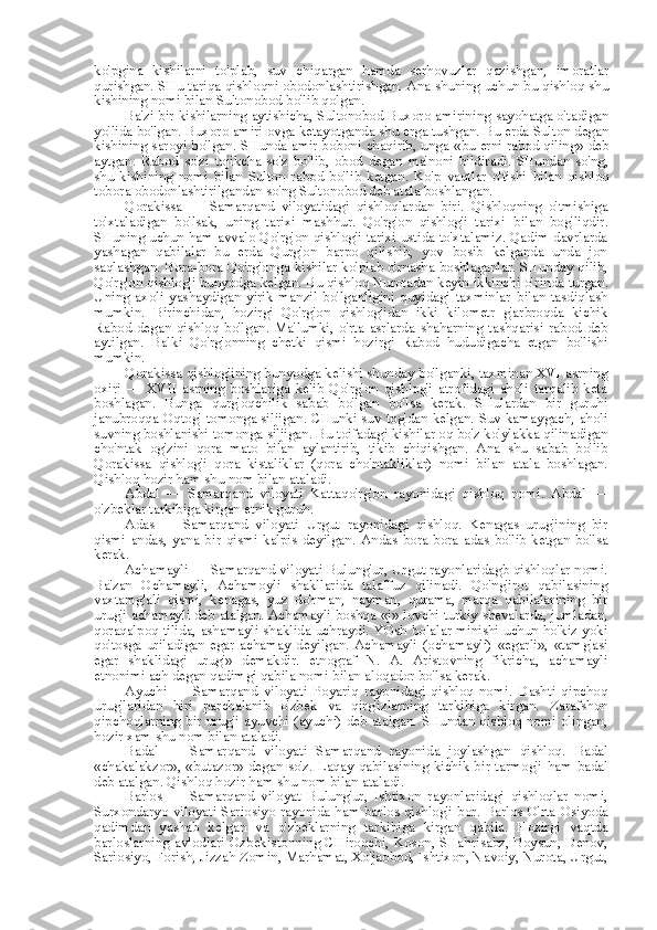 ko'pgina   kishilarni   to'plab,   suv   chiqargan   hamda   serhovuzlar   qazishgan,   imoratlar
qurishgan. SHu tariqa qishloqni obodonlashtirishgan. Ana shuning uchun bu qishloq shu
kishining nomi  bilan  Sultonobod bo'lib qolgan.
Ba'zi bir kishilarning aytishicha, Sultonobod Buxoro amirining sayohatga o'tadigan
yo'lida bo'lgan. Buxoro amiri ovga ketayotganda shu erga tushgan. Bu erda Sulton degan
kishining saroyi bo'lgan. SHunda amir boboni chaqirib, unga   «bu   erni rabod qiling» deb
aytgan.   Rabod   so'zi   tojikcha   so'z   bo'lib,   obod   degan   ma'noni   bildiradi.   SHundan   so'ng,
shu   kishining   nomi   bilan   Sulton   rabod   bo'lib   ketgan.   Ko'p   vaqtlar   o'tishi   bilan   qishloq
tobora obodonlashtirilgandan so'ng Sultonobod deb atala boshlangan.
Qorakissa   —   Samarqand   viloyatidagi   qishloqlardan   biri.   Qishloqning   o'tmishiga
to'xtaladigan   bo'lsak,   uning   tarixi   mashhur.   Qo'rg'on   qishlog'i   tarixi   bilan   bog'liqdir.
SHuning uchun ham avvalo Qo'rg'on qishlog'i tarixi ustida to'xtalamiz. Qadim davrlarda
yashagan   qabilalar   bu   erda   Qurg'on   barpo   qilishib,   yov   bosib   kelganda   unda   jon
saqlashgan. Bora-bora Qo'rg'onga kishilar ko'plab o'rnasha boshlaganlar. SHunday qilib,
Qo'rg'on qishlog'i bunyodga kelgan. Bu qishloq Nurotadan keyin ikkinchi o' rinda  turgan.
Uning   axoli   yashaydigan   yirik   manzil   bo'lganligini   quyidagi   taxminlar   bilan   tasdiqlash
mumkin.   Birinchidan,   hozirgi   Qo'rg'on   qishlog'idan   ikki   kilometr   g'arbroqda   kichik
Rabod   degan   qishloq   bo'lgan.   Ma'lumki,   o'rta   asrlarda   shaharning   tashqarisi   rabod   deb
aytilgan.   Balki   Qo'rg'onning   chetki   qismi   hozirgi   Rabod   hududigacha   etgan   bo'lishi
mumkin.
Qorakissa qishlog'ining bunyodga kelishi shunday bo'lganki, taxminan XVI asrning
oxiri   —   XVII   asrning   boshlariga   kelib   Qo'rg'on   qishlog'i   atrofidagi   aholi   tarqalib   keta
boshlagan.   Bunga   qurg'oqchilik   sabab   bo'lgan   bo'lsa   kerak.   SHulardan   bir   guruhi
janubroqqa Oqtog' tomonga siljigan. CHunki suv tog'dan kelgan. Suv kamaygach, aholi
suvning boshlanishi tomonga siljigan. Bu toifadagi kishilar oq bo'z ko'ylakka qilinadigan
cho'ntak   og'zini   qora   mato   bilan   aylantirib,   tikib   chiqishgan.   Ana   shu   sabab   bo'lib
Qorakissa   qishlog'i   qora   kistaliklar   (qora   cho'ntakliklar)   nomi   bilan   atala   boshlagan.
Qishloq hozir ham shu  nom bilan  ataladi.
Abdal   —   Samarqand   viloyati   Kattaqo'rg'on   rayonidagi   qishloq   nomi.   Abdal   —
o'zbeklar tarkibiga kirgan etnik guruh.
Adas   —   Samarqand   viloyati   Urgut   rayonidagi   qishloq.   Kenagas   urug'ining   bir
qismi   andas,   yana   bir   qismi   kalpis   deyilgan.   Andas   bora-bora   adas   bo'lib   ketgan   bo'lsa
kerak.
Achamayli — Samarqand viloyati Bulung'ur, Urgut rayonlaridagb qishloqlar nomi.
Ba'zan   Ochamayli,   Achamoyli   shakllarida   talaffuz   qilinadi.   Qo'ng'irot   qabilasining
vaxtamg'ali   qismi,   kenagas,   yuz   do'rman,   nayman,   qurama,   marqa   qabilalarining   bir
urug'i achamayli deb atalgan. Achamayli boshqa  «j»  lovchi turkiy shevalarda, jumladan,
qoraqalpoq tilida, ashamayli shaklida uchraydi. YOsh bolalar minishi uchun ho'kiz yoki
qo'tosga   uriladigan   egar   achamay   deyilgan.   Achamayli   (ochamayli)   «egarli»,   «tamg'asi
egar   shaklidagi   urug'»   demakdir.   etnograf   N.   A.   Aristovning   fikricha,   achamayli
etnonimi ach degan qadimgi qabila nomi  bilan  aloqador bo'lsa kerak.
Ayuchi   —   Samarqand   viloyati   Poyariq   rayonidagi   qishloq   nomi.   Dashti   qipchoq
urug'laridan   biri   parchalanib   o'zbek   va   qirg'izlarning   tarkibiga   kirgan.   Zarafshon
qipchoqlarning bir urug'i ayuvchi (ayuchi) deb atalgan. SHundan qishloq nomi olingan,
hozir xam shu  nom bilan  ataladi.
Badal   —   Samarqand   viloyati   Samarqand   rayonida   joylashgan   qishloq.   Badal
«chakalakzor», «butazor»   degan so'z. Laqay qabilasining kichik bir tarmog'i  ham   badal
deb atalgan. Qishloq hozir ham shu  nom bilan  ataladi.
Barlos   —   Samarqand   viloyat   Bulung'ur,   Ishtixon   rayonlaridagi   qishloqlar   nomi,
Surxondaryo viloyati Sariosiyo rayonida ham barlos qishlog'i bor.   Barlos   O'rta Osiyoda
qadimdan   yashab   kelgan   va   o'zbeklarning   tarkibiga   kirgan   qabila.   Hozirgi   vaqtda
barloslarning avlodlari Ozbekistonning CHiroqchi, Koson, SHahrisabz, Boysun, Denov,
Sariosiyo, Forish, Jizzah Zomin, Marhamat, Xo'jaobod, Ishtixon, Navoiy, Nurota, Urgut, 