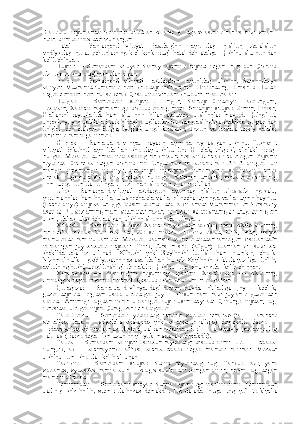 G'allaorol   rayonlarida   istiqomat   qiladilar.   «Badoi   al-lug'at»   asarida   barlos   so'zi   «mard,
botir, qo'mondon» deb izohlangan.
Batal   —   Samarqand   viloyati   Pastdarg'om   rayonidagi   qishloq.   Zarafshon
vodiysidagi  qoraqipchoqlarning  kichikrok  urug'i  batal  deb atalgan  Qishloq  shu  nomdan
kelib chiqqan.
Boyqut   —   Samarqand   viloyati   Narpay   rayonida   boyqut   degan   urug'   bor.   Qishloq
o'z nomini shu urug' nomidan olgan.
Boldir   —   Samarqand   viloyati   Pastdarg'om   rayonidagi   qishloq,   Surxondaryo
viloyati   Muzrabod   tumanida   ham   shunday   qishloq   bor.   Boldirdo'ng,   tumshuq.   Boldir
degan etnonim ham bo'lsa kerak. Qishloq hozir ham shu  nom bilan  ataladi.
Bolg'ali   —   Samarqand   viloyati   Bulung'ur,   Narpay,   Oqdaryo,   Pastdarg'om,
Paxtakor,   Xatirchi   rayonlaridagi   qishloqlarning   nomi.   Sirdaryo   viloyati   Zomin,   Forish,
G'allaorol   rayonlarida   ham   shu   nom   bilan   ataluvchi   qishloqlar   mavjud.   Qo'ng'irot,
qoraxitoy, yuz qabilalari tarkibidagi urug' lardan  biri tamg'asi bolg'a shaklida bo'lganidan
bolg'ali   deb   atalgan.   Bolg'a,   bolg'ali   urug'i   boshqird,   qozoq   va   boshqa   turkiy   xalqlar
tarkibida ham tilga olinadi.
CHelak   —   Samarqand   viloyati   Payariq   rayonida   joy-lashgan   qishloq.   Toshkent
viloyati   Bekobod   rayonida   ham   shunday   qishloq   bor.   CHelak,   to'g'risi,   chelakli   urug'i
bo'lgan. Masalan, do'rman qabilasining bir shoxobchasi ko'kchelak deb atalgan. Payariq
rayonida   Oqchelak   degan   qishloq   bor.   Urgut   nomlari   ko'pincha   juft-juft   bo'lgan:   oq
mang'it, qora mang'it, oq qo'yli, qora qo'yli, oq nayman, qora nayman  va  hokazo. Demak
chelak urug'i oq chelak, ko'k chelakka bo'lingan. Ko'rinib turibdiki, mazkur qishloqning
nomi urug' nomidan olingan. Hozir ham shu  nom bilan  yuritiladi.
Ulus   —   Samarqand   viloyati   Pastdarg'om   rayonidagi   qishloq.   Ulus   so'zining   xalq,
yurt ma'nolari ham bor: har ulus necha ela  va  har el necha uymog'a  va  har uymo haymoq
(necha bo'ya) bo' y va   urug'ga taqsim qilinur, deb ta'kidlanadi Muhammad an-Narshaxiy
asarida. Bu so'zlarning ma'nosidan qat'i nazar, qanjig'ali  va  qo'shtamg'ali urug'larning bir
qismi, dahasi ulus deb atalgan, qishloq shu nomdan olingan.
Xilboshi  — Samarqand viloyati Xatirchi rayonidagi qishloq nomi.   «Xil»   so'zining
bir   necha   ma'nosi   bor:   nav,   tur,   zot   va   hokazo.   Bu   so'z   avlod,   toifa,   urug',   irsiyat
ma'nolarida  ham  qo'llaniladi.   Masalan,   qabristonda   bir   ajdoddan  tarqalgan  kishilar   dafn
qilinadigan   joy   xilxona   deyiladi.   Tojik,   fors,   pushtu   (afg'on)   tillaridan   xil   so'zi   xel
shaklida   talaffuz   qilinadi.   Xilboshi   yoki   Xeylboshi   bo'lishi   ham   mumkin,   chunki
Nizomulmulkning  «Siyosatnoma»  asarida ham bu so'z Xeylboshi sifatida yozilgan bo'lib,
avlodning boshi, urug' boshlig'i demakdir. Qishloq nomi shu so'zdan kelib chiqqan.
Xoncharvoq   —   Pastdarg'om   rayonidagi   qishloq.   Xoncharvoq   —   «Xonning
chorbog'i» degan ma'noni bildiradi. Qishloq hozir shu  nom bilan  ataladi.
Qoraguzar   —   Samarqand   viloyatidagi   dovon.   Suvdan   o'tiladigan   joy   —   kechik,
guzar   deyiladi,   tog'dan   oshib   o'tiladigan   joy   —   dovon   ham   ba'zi   joylarda   guzar   deb
ataladi.   Aniqrog'i   tog'dan   oshib   o'tiladigan   joy   dovon   deyiladi.   Qorong'i   joydan,   tog'
darasidan o'tilgan joyni Qoraguzar deb ataganlar.
Talli   Barzu   —   Samarqand   yaqinidagi   tepalik:   «baland   tepalik»   (tall   —   arabcha
«tepalik»,   bara   —   so'g'dcha   «baland»   yoki   «Barzu   tepaligi»)   demakdir.   Barzu   —
Firdavsiyning   «SHoxnoma»   dostoni   qahramonlaridan   biri   —   afsonaviy   paxlavonning
nabirasi (Barzu degan ism uzun bo'yli yoki martabali demakdir).
Tallak   —   Samarqand   viloyati   Ishtixon   rayonidagi   qishloq   nomi.   Tall   —   tepalik,
do'nglik,   ak   —   kichraytirish   affiksi,   kichik   tepalik   degan   ma'noni   bildiradi.   Mazkur
qishloq nomi shundan kelib chiqqan.
Taxdso'h   —   Samarqand   viloyati   Nurota   rayonidagi   tog'.   Tahko'h   taxt,   ya'ni
«baland»,   «yuksak»   hamda   ko'h   —   «tog'»   so'zlaridan   olingan   bo'lib,   baland   tog'   degan
ma'noni bildiradi.
Temirqopuq   —   Samarqand   viloyati   Nurota   rayonidagi   qishloq   nomi.   Temirqopuq
qadimgi   so'z   bo'lib,   «temir   darboza»   demakdir.   Tor   daradan   o'tgan   tog'   yo'li   turkiycha 