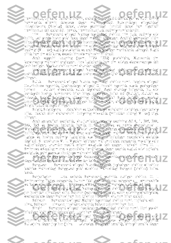 Temirqopuq, tojikcha Darbandi ohanin, arabcha Bobili hadid deb atalgan  va  bu tillarning
hammasida   «Temir   darvoza»   degan   ma' no   yotadi.   Surxondaryo   viloyatidagi
Bo'zg'olaxona   (Koxlug)   darasi,   Jizzax   yaqinidagi   Ilono'tdi   darasi   ham   ilgarilari
Temirqopuq deb atalar edi. Demak, Temirqopuq juda qadimiy nomlardandir.
Tim   —   Samarqand   viloyati   Narpay   rayonidagi   qishloq.   Tim   juda   qadimiy   so'z
bo'lib,   usti   yopiq   bozor   yoki   rasta   degan   ma'noni   anglatgan.   Arablar   kelmasdan   oldin
O'rta Osiyoda tim deganda har qanday bozor tushunilgan  va  bu  so'zning  «bozor»  ma'nosi
so'nggi vaqtlargacha saqlanib qolgan. Tim so'zi Tojikistondagi Mug' tepaligidan topilgan
qadimgi (VIII asr) sug'd yozuvlarida   va   arab tilida yozilgan manbalarda uchraydi. Sug'd
tilida ham  tim  «do'kon», «savdo binosi»  ma'nosini bildiradi.
Arab   sayyohi   Equtning   (taxm.   1179—1229)   yozishicha,   Xurosonda   tim
karvonsaroy   ma'nosini   anglatgan.   Fors   lug'atlarida   ham   tim   so'ziga   «karvonsaroy»   deb
izoh berilgan. Mazkur qishloq nomi shundan olingan.
Toshqoq   —   Samarqand   viloyati   Narpay   rayonidagi   qishloq   nomi.   Tog'lardagi
toshlar   orasida   yig'ilgan   ko'lmak   suv   toshqoq   deyiladi.   Qishloq   nomi   ana   shu   so'zdan
olingan.
Suluk   —   Samarqand   viloyati   Nurota   rayonidagi   qishloq   nomi.   Farg'ona   viloyati
Oxunboboev   rayonida,   Qashqadaryo   viloyati   CHiroqchi   rayonida   suvda   yashaydigan
jonivor   —   zulukni   shevalarda   suluk   deyishadi.   Agar   shunday   bo'lganda,   bu   so'z
qandaydir   boshqa   komponent   bilan   birga   qo'shilgan   bo'lar   edi   (Sulukli,   Zulukli   va
hokazo).   So'g'd,   So'g'diyona   o'lkasining   dialektal   shakli   Sulik   bo'lgan   va   mazkur
toponimlar  shaklida  bizgacha  etib  kelgan  bo'lishi  mumkin,  chunki  bu  toponimlar  aslida
So'g'd hududida qayd qilingan.
So'g'd, So'g'diyona — Zarafshon va Qashqadaryo vohalarini o'z ichiga olgan tarixiy
o'lka.   Dastlab   eron   shahanshohi   Doriyning   mixxatida   (miloddan   oldingi   VI   asr)   tilga
olingan.
Arab   geograflari   asarlarida,   shu   jumladan,   Istaxriy   asarining   AGK,   1,   286,   288,
289,   295   va   boshqa   betlarida   hamda   O.   I.   Smirnova   va   nemis   sharqshunosi   I.
Markvartlarning yozishicha,  «so'g'd»  so'zi umumeron tillariga xos  «sux»  so'zidan olingan
bo'lib,   «yaltiramoq»,   «yonmoq»,   «nur   sochmoq»   degan   ma'noni   bildiradi.   «Giyos   al-
lug'at»   va   boshqa   qadimiy   lug'atlarda   suv   to'planib   qoladigan   pasttekislik   «so'g'd»
deyiladi.   SHarqshunos   V.   L.   Vyatkin   keltirgan   ma'lumotlarga   qaraganda   maxalliy   xalq
sug'oriladigan,   unumdor   pastlik   erlarni   «sug'ud»   deb   atagan.   Tarixchi   olima   O.   I.
Smirnova   «Katalog   monet   s   gorodisha   Pendjikent»   degan   asarida   sug'ud   so'zi   tojikcha
«so'g'ud», ya'ni «sersuv obod joy» ma'nosini bildiradi, deydi.
Po'latchi   —   Samarqand   viloyati   Kattaqo'rg'on   rayonidagi   qishloq   nomi.   Po'latchi
degan urug' bo'lgan, qishloq o'sha nomdan kelib chiqqan.
Sanguzar   —   Samarqand   viloyati   Nurota   rayonida   joylashgan   qishloq   «Toshloq
kechik»   ma'nosidagi   Sangguzar   yoki   «toshloq   ma'nosidagi   Sangzor   (qishloq)   bo'lsa
kerak.
Sanjarfag'on   —   Urta   asrlarda   Samarqand   yaqinida   qurilgan   qishloq.   O.   I.
Smirnovning fikriga qaraganda, bu nom ikki qismdan iborat: sangarama — «monastir’»
va fag'an «ibodatxona» (O.  I. Smirnova,  «Mesta domusul’manskix kul’tov», 94-bet).
Saronan   —   Samarqand   viloyati   Narpay   rayonidagi   qishloq   nomi.   Tojikcha   sarona
jon boshidan olinadigan soliq. Saronon (saronagan) soliqlar, saron so'zining «harbiylar»,
«sarkardalar» degan ma'nosi ham bor. Qishloq hozir ham shu nom bilan ataladi.
Sebiston — Samarqand viloyati Xatirchi rayonidagi qishloq nomi. Tojikcha seb —
olma, Sebiston — olmazor. Toshkent shahrida Sebzor toponimi ham bor.
Sinchi   —   Samarqand   viloyati   Pastdarg'om   rayonidagi   qishloq   nomi.   Otni   yaxshi
biladigan kishi sinchi deb atalgan. Hozir ham shu nom saqlangan.
Suluvqo'rg'on   —   Samarqand   viloyati   Narpay   rayonidagi   qishloq.   «Suluv»   so'zi
toponimlar   tarkibida   ko'proq   uchraydi.   Masalan,   Jizzax   viloyati   Zomin   rayonida
Suluvjo'na  degan  joy bor  (jo'na  — uzunasiga  cho'zilgan  tepalik),  chiroyli  tepalik degan 