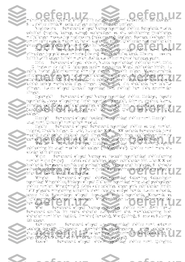 ma'noni anglatadi. Qadimgi chiroyli qilib qurilgan qo'rg'onni suluvqo'rg'on deb atashgan.
SHu qishloq o'rnida VI asrda qurilgan qo'rg'on qoldiqlari topilgan.
Nog'oraxona — Samarqand viloyati Narpay rayonidagi qishloq. Saroylarda musiqa
asboblari   (nog'ora,   karnay,   surnay)   saqlanadigan   va   shu   asboblarning   ijrochilariga
mo'ljallangan   maxsus   joy   nog'oraxona   (nakkoraxona)   deyilgan.   Saxnaga   o'xshagan   bir
tomoni ochiq xonada maqomlar, har xil kuylar ijro etilgan. Qishloqdan nog'orachilar ko'p
chiqqanligidan qishloq shu nomni olgan bo'lishi mumkin.
Ovxona   —   Samarqand   viloyat   Pastdarg'om   rayonidagi   qishloq   nomi.   «Ov»
qilinadigan joy yoki «suv ombori» (obxona) ma'nosida bo'lsa kerak. Obxona — ovxona
bo'lib buzilib ketgan bo'lishi mumkin. Aslida suv ombori ma'nosi haqiqatga yaqin.
Orlot   —   Samarqand   viloyat   Ishtixon,   Nurota   rayonlaridagi   qishloqlar   nomi.   Orlot
— CHingizxon o'z o'g'li CHig'atoyga taqdim etgan to'rtta Mogul qabilasidan biridir. Bu
qabila   hozirgi   Afg'onistonning   shimoliy   qismiga   o'rnashib   qolgan.   Movarounnahrda
orlotlar   kam   bo'lsa   ham   nufuzli   qabilalardan   hisoblangan,   deb   ta'kidlaydi   o'zining
«Ocherklari»da   B.   X.   Karmisheva.   Orlot   qabilasi   92   bovli   o'zbek   «qavmlari»   qatorida
ko'plab   tarixiy   manbalarda   tilga   olingan.   Qabila   pilot,   olot   shakllarda   ham   talaffuz
qilingan.   Buxoro   viloyati   Qorako'l   rayonidagi   Olot   qishlog'i   ham   o'sha   etnonimdan
olingan.
Oytamg'ali   —   Samarqand   viloyati   Narpay   rayonidagi   qishloq.   Oqdaryo,   Payariq
rayonlarida,   Jizzax   viloyatining   Forish   rayonida   Oytamg'ali,   do'rmon,   qipchoq,   kurma,
qo'ng'irot   kabi   o'zbek   qabilalari   tarkibiga   kirgan   urug'lar   bor.   Ulug'   tamg'asi   yangi   oy
(taqa)   shaklida   bo'lgan   uchun   Oytamg'ali   deb   atalgan.   Qishloq   ham   shu   nom   bilan
atalgan.
Oqqo'yli — Samarqand viloyati Pastdarg'om rayonidagi qishloq nomi. Oqqo'yli —
urug' nomi. Qoraqo'yli nomlar ham mavjud.
Og'aliq   —   Samarqand   viloyati   Samarqand   rayonidagi   qishloq   va   tog'   nomlari.
To'g'risi, Ohaklik bo'lgan. CHunki, bu tog' dan   XIV — XV asrlarda Samarqandda   jome'
masjidi   qurish   uchun   ohaktosh   qazib   olingan.   SHu   bilan   birga   og'alik   degan   ijtimoiy
atama bo'lgan. Farg'ona vodiysida  esa  og'alik degan urug' (etnonim) qayd qilingan.
Mavlush   —   Samarqand   viloyati   Oqdaryo   rayonidagi   qishloq   nomi.   Qo'ng'irot
qabilasining   bir   urug'i   mavlish   deb   atalgan   (I.   Magidovich).   Qishloq   nomi   mana   shu
so'zdan kelib chiqqan.
Mojor   —   Samarqand   viloyati   Narpay   va   Paxtachi   rayonlaridagi   qishloqlarning
nomlari   mojor   (mojar)   —   o'zbek   xalqi   tarkibiga   kirgan   qabilalardan   biri.   Ular   XIX   asr
boshlarida Samarqand atrofida tog' yonbag'irlarida, Narpay arig'i bo'ylarida, SHahrisabz
vohasida yashaganlar. Ba'zi bir olimlar moj orlar   Vengriyaning asosiy aholisi mad’yarlar
bilan  qon- qarindosh deb hisoblaydilar.
Minglar   —   Samarqand   viloyati   Ishtixon   rayonidagi   Kattaming,   Kattaqo'rg'on
rayonidagi Mingqishloq, Sirdaryo viloyati G'allaorol rayonidagi ming urug'i yashaydigan
qishloq   nomlari.   Ming   (mingli)   o'zbek   xalq   tarkibiga   kirgan   yirik   qabilalardan   biridir.
1917   yilgacha   minglarning   ko'pchilik   qismi   Farg'ona   vodiysi   hamda   Buxoro   vohasida,
tarqoq   holda   Surxondaryo   viloyati   Boysun,   SHerobod   rayonlarida,   Xorazmda   va
Tojikistonning   Xisor   rayonida   yashagan.   Minglarni   ba'zan   tumon   yoki   tumonming   deb
ham ataganlar.
Misr   —   Samarqand   viloyati   Narpay   rayonidagi   qishloq   nomi.   Amir   Temur
Samarqand   atrofida   bir   necha   shaharlar   qurib,   ularni   chet   mamlakatlarning   bosh
shaharlari nomi  bilan  Bag'dod, Dimishq (Damashq), Misr (Qohira), SHeroz va Sultoniya
deb atagan.
Kamongaron   —   Samarqand   viloyati   Urgut   rayonidag'i   qishloq   nomi.   «Kamon
ustalari»   demakdir.   Ohangaron   —   «temirchilar»,   «So'zangaron»   —   «nina   ustalari»   ana
shu   turdagi   toponimlardir.   (3.   Dusimov   kamongaron   toponimlarni   kom   (katta   ariq)   —
ango (angiz) so'zlaridan va-on affiksidan iborat deb izohlaydi).
Kasovli   —   Samarqand   viloyati   Ishtixon   rayonidagi   qishloq   nomi.   Qo'ng'irot 