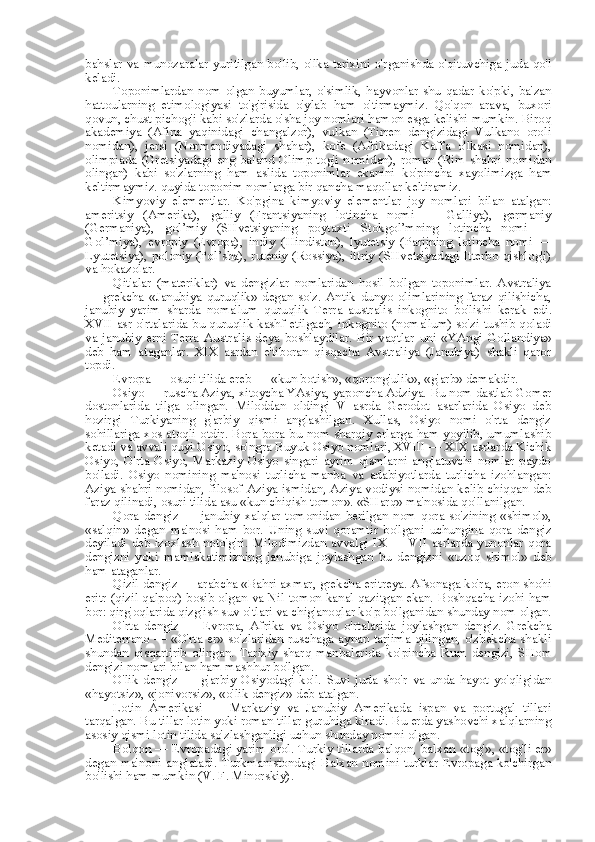 bahslar   va   munozaralar yuritilgan bo'lib, o'lka tarixini o'rganishda o'qituvchiga juda qo'l
keladi.
Toponimlardan   nom   olgan   buyumlar,   o'simlik,   hayvonlar   shu   qadar   ko'pki,   ba'zan
hattoularning   etimologiyasi   to'g'risida   o'ylab   ham   o'tirmaymiz.   Qo'qon   arava,   buxori
qovun, chust pichog'i kabi so'zlarda o'sha joy nomlari hamon esga kelishi mumkin. Biroq
akademiya   (Afina   yaqinidagi   changalzor),   vulkan   (Tirren   dengizidagi   Vulkano   oroli
nomidan),   jersi   (Normandiyadagi   shahar),   kofe   (Afrikadagi   Kaffa   o'lkasi   nomidan),
olimpiada   (Gretsiyadagi eng baland Olimp tog'i  nomidan), roman (Rim shahri nomidan
olingan)   kabi   so'zlarning   ham   aslida   toponimlar   ekanini   ko' pincha   xayolimizga   ham
keltirmaymiz. quyida toponim nomlarga bir qancha maqollar keltiramiz.
Kimyoviy   elementlar.   Ko'pgina   kimyoviy   elementlar   joy   nomlari   bilan   atalgan:
ameritsiy   (Amerika),   galliy   (Frantsiyaning   lotincha   nomi   —   Galliya),   germaniy
(Germaniya),   gol’miy   (SHvetsiyaning   poytaxti   Stokgol’mning   lotincha   nomi   —
Gol’miya),   evropiy   (Evropa),   indiy   (Hindiston),   lyutetsiy   (Parijning   lotincha   nomi   —
Lyutetsiya), poloniy (Pol’sha), ruteniy (Rossiya), ittriy (SHvetsiyadagi Itterbo qishlog'i)
va  hokazolar.
Qit'alar   (materiklar)   va   dengizlar   nomlaridan   hosil   bo'lgan   toponimlar.   Avstraliya
—   grekcha   «Janubiya   quruqlik»   degan   so'z.   Antik   dunyo   olimlarining   faraz   qilishicha,
janubiy   yarim   sharda   noma'lum   quruqlik   Terra   australis   inkognito   bo'lishi   kerak   edi.
XVII asr o'rtalarida bu quruqlik kashf etilgach,   inkognito   (noma'lum) so'zi tushib qoladi
va   janubiy   erni   Terra   Australis   deya   boshlaydilar.   Bir   vaqtlar   uni   «YAngi   Gollandiya»
deb   ham   ataganlar.   XIX   asrdan   e'tiboran   qisqacha   Avstraliya   (Janubiya)   shakli   qaror
topdi.
Evropa — osuri tilida ereb —  «kun botish», «qorong'ulik»,  «g'arb»  demakdir.
Osiyo — ruscha Aziya, xitoycha YAsiya, yaponcha Adziya.  Bu nom  dastlab Gomer
dostonlarida   tilga   olingan.   Miloddan   oldingi   V   asrda   Gerodot   asarlarida   Osiyo   deb
hozirgi   Turkiyaning   g'arbiy   qismi   anglashilgan.   Xullas,   Osiyo   nomi   o'rta   dengiz
sohillariga xos atoqli otdir. Bora-bora   bu nom   sharqiy erlarga ham yoyilib, umumlashib
ketadi  va  avvali quyi Osiyo, so'ngra Buyuk Osiyo nomlari, XVIII — XIX asrlarda Kichik
Osiyo,   O'rta   Osiyo,   Markaziy   Osiyo   singari   ayrim   qismlarni   anglatuvchi   nomlar   paydo
bo'ladi.   Osiyo   nomining   ma'nosi   turlicha   manba   va   adabiyotlarda   turlicha   izohlangan:
Aziya shahri nomidan, filosof Aziya ismidan, Aziya vodiysi nomidan kelib chiqqan deb
faraz qilinadi, osuri tilida asu «kun chiqish  tomon». «SHarq»  ma'nosida qo'llanilgan.
Qora   dengiz   —   janubiy   xalqlar   tomonidan   berilgan   nom   qora   so'zining   «shimol»,
«salqin»   degan   ma'nosi   ham   bor.   Uning   suvi   qoramtir   bo'lgani   uchungina   qora   dengiz
deyiladi  deb izoxlash  noto'g'ri.  Milodimizdan  avvalgi  IX —  VII  asrlarda yunonlar  qora
dengizni   yoki   mamlakatimizning   janubiga   joylashgan   bu   dengizni   «uzoq   shimol»   deb
ham ataganlar.
Qizil dengiz — arabcha «Bahri axmar, grekcha eritreya. Afsonaga ko'ra, eron shohi
eritr (qizil qalpoq) bosib olgan   va   Nil tomon kanal qazitgan ekan. Boshqacha izohi ham
bor: qirg'oqlarida qizg'ish suv o'tlari  va  chig'anoqlar ko'p bo'lganidan shunday  nom  olgan.
O'rta   dengiz   —   Evropa,   Afrika   va   Osiyo   o'rtalarida   joylashgan   dengiz.   Grekcha
Mediterrano —   «O'rta er»   so'zlaridan ruschaga aynan tarjima qilingan, o'zbekcha shakli
shundan   qisqartirib   olingan.   Tarixiy   sharq   manbalarida   ko' pincha   Rum   dengizi,   SHom
dengizi nomlari  bilan  ham mashhur bo'lgan.
O'lik   dengiz   —   g'arbiy   Osiyodagi   ko'l.   Suvi   juda   sho'r   va   unda   hayot   yo'qligidan
«hayotsiz», «jonivorsiz», «o'lik dengiz»  deb  atalgan.
Lotin   Amerikasi   —   Markaziy   va   Janubiy   Amerikada   ispan   va   portugal   tillari
tarqalgan. Bu  tillar  lotin yoki roman  tillar  guruhiga kiradi. Bu erda yashovchi xalqlarning
asosiy qismi lotin tilida so'zlashganligi uchun shunday nomni olgan.
Bolqon — Evropadagi yarim orol. Turkiy tillarda balqon,  balxan   «tog'», «tog'li   er»
degan ma'noni  anglatadi. Turkmanistondagi  Balxan nomini turklar  Evropaga ko'chirgan
bo'lishi ham mumkin (V. F. Minorskiy). 