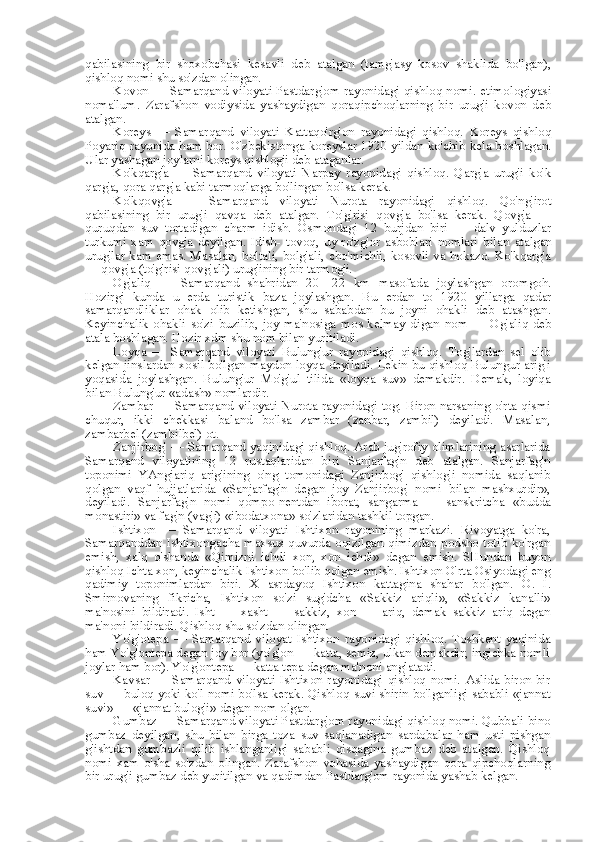 qabilasining   bir   shoxobchasi   kesavli   deb   atalgan   (tamg'asy   kosov   shaklida   bo'lgan),
qishloq nomi shu so'zdan olingan.
Kovon — Samarqand viloyati Pastdarg'om rayonidagi qishloq nomi. etimologiyasi
noma'lum.   Zarafshon   vodiysida   yashaydigan   qoraqipchoqlarning   bir   urug'i   kovon   deb
atalgan.
Koreys   —   Samarqand   viloyati   Kattaqo'rg'on   rayonidagi   qishloq.   Koreys   qishloq
Poyariq rayonida ham bor. O'zbekistonga koreyslar 1920 yildan ko'chib kela boshlagan.
Ular yashagan joylarni koreys qishlog'i deb ataganlar.
Ko'kqarg'a   —   Samarqand   viloyati   Narpay   rayonidagi   qishloq.   Qarg'a   urug'i   ko'k
qarg'a, qora qarg'a kabi tarmoqlarga bo'lingan bo'lsa kerak.
Ko'kqovg'a   —   Samarqand   viloyati   Nurota   rayonidagi   qishloq.   Qo'ng'irot
qabilasining   bir   urug'i   qavqa   deb   atalgan.   To'g'risi   qovg'a   bo'lsa   kerak.   Qovg'a   —
quruqdan   suv   tortadigan   charm   idish.   Osmondagi   12   burjdan   biri   —   dalv   yulduzlar
turkumi   xam   qovg'a   deyilgan.   Idish-   tovoq,   uy-ro'zg'or   asboblari   nomlari   bilan   atalgan
urug'lar   kam   emas. Masalan, boltali, bolg'ali, cho'michli, kosovli va hokazo. Ko'kqarg'a
— qovg'a (to'g'risi qovg'ali) urug'ining bir tarmog'i.
Og'aliq   —   Samarqand   shahridan   20—22   km   masofada   joylashgan   oromgoh.
Hozirgi   kunda   u   erda   turistik   baza   joylashgan.   Bu   erdan   to   1920   yillarga   qadar
samarqandliklar   ohak   olib   ketishgan,   shu   sababdan   bu   joyni   ohakli   deb   atashgan.
Keyinchalik   ohakli   so'zi   buzilib,   joy   ma'nosiga   mos   kelmay   digan   nom   —   Og'aliq   deb
atala boshlagan. Hozir xdm shu  nom bilan  yuritiladi.
Loyqa   —   Samarqand   viloyati   Bulung'ur   rayonidagi   qishloq.   Tog'lardan   sel   olib
kelgan jinslardan xosil bo'lgan maydon loyqa deyiladi. Lekin bu qishloq Bulungur arig'i
yoqasida   joylashgan.   Bulung'ur   Mo'g'ul   tilida   «loyqa   suv»   demakdir.   Demak,   loyiqa
bilan  Bulung'ur  «adash»  nomlardir.
Zambar — Samarqand viloyati Nurota rayonidagi tog. Biron narsaning o'rta qismi
chuqur,   ikki   chekkasi   baland   bo'lsa   zambar   (zanbar,   zambil)   deyiladi.   Masalan,
zambarbel (zambilbel) ot.
Zanjirbog' — Samarqand yaqinidagi qishloq. Arab jug'rofiy olimlarining asarlarida
Samarqand   viloyatining   12   rustaqlaridan   biri   Sanjarfag'n   deb   atalgan.   Sanjarfag'n
toponimi   YAngiariq   arig'ining   o'ng   tomonidagi   Zanjirbog'   qishlog'i   nomida   saqlanib
qolgan   vaqf   hujjatlarida   «Sanjarfag'n   degan   joy   Zanjirbog'   nomi   bilan   mashxurdir»,
deyiladi.   Sanjarfag'n   nomi   qompo-nentdan   iborat,   sangarma   —   sanskritcha   «budda
monastiri»  va fag'n (vag'i)  «ibodatxona»  so'zlaridan tashkil topgan.
Ishtixon   —   Samarqand   viloyati   Ishtixon   rayonining   markazi.   Rivoyatga   ko'ra,
Samarqanddan   Ishtixongacha  maxsus   quvurda   oqizilgan  qimizdan  podsho  totib   ko'rgan
emish,   xalq   o'shanda   «Qimizni   ichdi   xon,   xon   ichdi»   degan   emish.   SHundan   buyon
qishloq Ichta xon, keyinchalik Ishtixon bo'lib qolgan emish. Ishtixon O'rta Osiyodagi eng
qadimiy   toponimlardan   biri.   X   asrdayoq   Ishtixon   kattagina   shahar   bo'lgan.   O.   I.
Smirnovaning   fikricha,   Ishtixon   so'zi   sug'dcha   «Sakkiz   ariqli»,   «Sakkiz   kanalli»
ma'nosini   bildiradi.   Isht   —   xasht   —   sakkiz,   xon   —   ariq,   demak   sakkiz   ariq   degan
ma'noni bildiradi. Qishloq shu so'zdan olingan.
Yo'g'otepa   —   Samarqand   viloyat   Ishtixon   rayonidagi   qishloq.   Toshkent   yaqinida
ham Yo'g'ontepa degan joy bor (yo'g'on — katta, semiz, ulkan demakdir; ingichka nomli
joylar ham bor). Yo'g'ontepa — katta tepa degan ma'noni anglatadi.
Kavsar   —   Samarqand   viloyati   Ishtixon   rayonidagi   qishloq   nomi.   Aslida   biron-bir
suv — buloq yoki ko'l nomi bo'lsa kerak. Qishloq   suvi   shirin bo'lganligi sababli   «jannat
suvi» —  «jannat  bulog'i» degan  nom  olgan.
Gumbaz — Samarqand viloyati Pastdarg'om rayonidagi qishloq nomi. Qubbali  bino
gumbaz   deyilgan,   shu   bilan   birga   toza   suv   saqlanadigan   sardobalar   ham   usti   pishgan
g'ishtdan   gumbazli   qilib   ishlanganligi   sababli   qisqagina   gumbaz   deb   atalgan.   Qishloq
nomi   xam   o'sha   so'zdan   olingan.   Zarafshon   vohasida   yashaydigan   qora   qipchoqlarning
bir urug'i gumbaz deb yuritilgan va qadimdan Pastdarg'om rayonida yashab kelgan. 