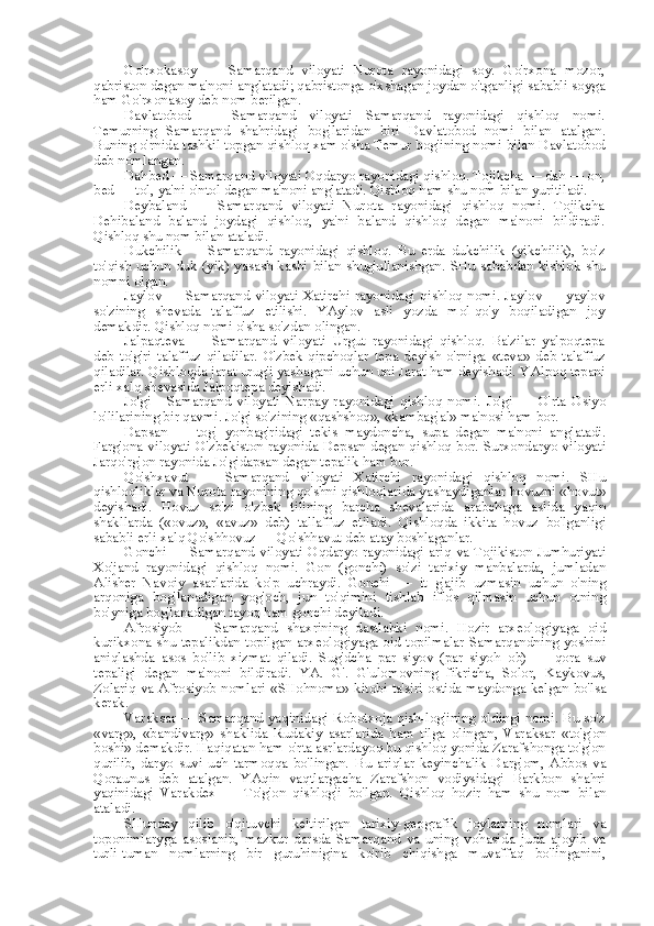 Go'rxokasoy   —   Samarqand   viloyati   Nurota   rayonidagi   soy.   Go'rxona   mozor,
qabriston degan ma'noni anglatadi; qabristonga o'xshagan joydan o'tganligi sababli soyga
ham Go'rxonasoy deb  nom  berilgan.
Davlatobod   —   Samarqand   viloyati   Samarqand   rayonidagi   qishloq   nomi.
Temurning   Samarqand   shahridagi   bog'laridan   biri   Davlatobod   nomi   bilan   atalgan.
Buning o'rnida tashkil topgan qishloq xam o'sha Temur bog'ining nomi  bilan  Davlatobod
deb nomlangan.
Dahbed — Samarqand viloyati Oqdaryo rayonidagi qishloq. Tojikcha — dah — on,
bed — tol, ya'ni o'ntol degan ma'noni anglatadi. Qishloq ham shu  nom bilan  yuritiladi.
Deybaland   —   Samarqand   viloyati   Nurota   rayonidagi   qishloq   nomi.   Tojikcha
Dehibaland   baland   joydagi   qishloq,   ya'ni   baland   qishloq   degan   ma'noni   bildiradi.
Qishloq shu  nom bilan  ataladi.
Dukchilik   —   Samarqand   rayonidagi   qishloq.   Bu   erda   dukchilik   (yikchilik),   bo'z
to'qish uchun duk (yik)  yasash kasbi   bilan   shug'ullanishgan. SHu sababdan kishlok  shu
nomni olgan.
Jaylov — Samarqand viloyati Xatirchi rayonidagi qishloq nomi. Jaylov — yaylov
so'zining   shevada   talaffuz   etilishi.   YAylov   asli   yozda   mol-qo'y   boqiladigan   joy
demakdir. Qishloq nomi o'sha so'zdan olingan.
Jalpaqteva   —   Samarqand   viloyati   Urgut   rayonidagi   qishloq.   Ba'zilar   yalpoqtepa
deb   to'g'ri   talaffuz   qiladilar.   O'zbek-qipchoqlar   tepa   deyish   o'rniga   «teva»   deb   talaffuz
qiladilar. Qishloqda jarat urug'i yashagani uchun uni Jarat ham deyishadi. YAlpoq tepani
erli xalq shevasida Jalpoqtepa deyishadi.
Jo'gi   -   Samarqand   viloyati   Narpay   rayonidagi   qishloq   nomi.   Jo'gi   —   O'rta   Osiyo
lo'lilarining bir qavmi. Jo'gi so'zining  «qashshoq», «kambag'al»  ma'nosi ham bor.
Dapsan   —   tog'   yonbag'ridagi   tekis   maydoncha,   supa   degan   ma'noni   anglatadi.
Farg'ona viloyati O'zbekiston rayonida Depsan degan qishloq bor. Surxondaryo viloyati
Jarqo'rg'on rayonida Jo'gidapsan degan tepalik ham bor.
Qo'shxavut   —   Samarqand   viloyati   Xatirchi   rayonidagi   qishloq   nomi.   SHu
qishloqliklar va Nurota rayonining qo'shni qishloqlarida yashaydiganlar hovuzni  «hovut»
deyishadi.   Hovuz   so'zi   o'zbek   tilining   barcha   shevalarida   arabchaga   aslida   yaqin
shakllarda   («ovuz»,   «avuz»   deb)   tallaffuz   etiladi.   Qishloqda   ikkita   hovuz   bo'lganligi
sababli erli xalq Qo'shhovuz — Qo'shhavut deb atay boshlaganlar.
Gonchi — Samarqand viloyati  Oqdaryo rayonidagi ariq va Tojikiston  Jumhuriyati
Xo'jand   rayonidagi   qishloq   nomi.   Gon   (gonchi)   so'zi   tarixiy   manbalarda,   jumladan
Alisher   Navoiy   asarlarida   ko'p   uchraydi.   Gonchi   —   it   g'ajib   uzmasin   uchun   o'ning
arqoniga   bog'lanadigan   yog'och,   jun   to'qimini   tishlab   iflos   qilmasin   uchun   otning
bo'yniga bog'lanadigan tayoq ham gonchi deyiladi.
Afrosiyob   —   Samarqand   shaxrining   dastlabki   nomi.   Hozir   arxeologiyaga   oid
kurikxona shu tepalikdan topilgan arxeologiyaga oid topilmalar  Samarqandning yoshini
aniqlashda   asos   bo'lib   xizmat   qiladi.   Sug'dcha   par   siyov   (par   siyoh   ob)   —   qora   suv
tepaligi   degan   ma'noni   bildiradi.   YA.   G'.   G'ulomovning   fikricha,   Solor,   Kaykovus,
Zolariq va Afrosiyob nomlari   «SHohnoma»   kitobi ta'siri ostida maydonga kelgan bo'lsa
kerak.
Varaksar — Samarqand yaqinidagi Robotxoja qish-log'ining oldingi nomi. Bu so'z
«varg»,   «bandivarg»   shaklida   Rudakiy   asarlarida   ham   tilga   olingan,   Varaksar   «to'g'on
boshi» demakdir. Haqiqatan ham o'rta asrlardayoq bu qishloq yonida Zarafshonga to'g'on
qurilib,   daryo   suvi   uch   tarmoqqa   bo'lingan.   Bu   ariqlar   keyinchalik   Darg'om,   Abbos   va
Qoraunus   deb   atalgan.   YAqin   vaqtlargacha   Zarafshon   vodiysidagi   Barkbon   shahri
yaqinidagi   Varakdex   —   To'g'on   qishlog'i   bo'lgan.   Qishloq   hozir   ham   shu   nom   bilan
ataladi.
SHunday   qilib   o'qituvchi   keltirilgan   tarixiy-geografik   joylarning   nomlari   va
toponimlaryga   asoslanib,   mazkur   darsda   Samarqand   va   uning   vohasida   juda   ajoyib   va
turli-tuman   nomlarning   bir   guruhinigina   ko'rib   chiqishga   muvaffaq   bo'linganini, 