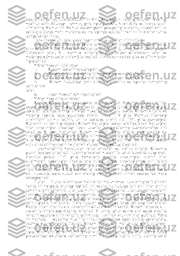 erga jalb etilganligi,  bu  erda  Abu Ali  ibn  Sino,  Abu Rayhon Beruniy, Abu Sahl Masihiy,
mashhur   tabib   Abulxayr   Hammor,   yirik   riyoziyun   Abu   Nosir   A'rrk   va   boshqa   atoqli
olimlarning Ma'mun ibn Ma'mun akademiyasini yaratganligi so'zlanib, o'quvchilarni o'z
avlod-ajdodlariga mehr- muhabbat   va   ona diyoriga sadoqatli inson bo'lib etishish ruhida
tarbiyalashdan iborat.
Dars o'tish uslubi: dars og'zaki bayon qilish uslubi  bilan  olib boriladi.
Darsni jihozlash: O'zbekiston xalqlar tarixining IV jildligi A. Asqarov tahriri ostida
chop   etilgan  3   jildlik  O'zbekiston  xalqlari   tarixining  1-jildi,  uning   5-sinf  uchun  yozgan
O'zbekiston   tarixi,   SH.   Karimov   rahbarligida   chop   etilgan   «O'zbekiston   tarixi   va
madaniyati» (ma'ruzalar to'plami) ko'rsatiladi. O'zbekiston xaritasi atlas va al’bomlardan
foydalaniladi.
YAngi mavzuni o'tish rejasi
1.  Xorazm davlatining kuchayishi.
2.  Xorazmshohlar davlatining ijtimoiy-siyosiy va xo'jalik hayoti.
3.  Buxoro va Samarqand shaharlarida bo'lib o'tgan qo'zg'olonlar.
4.   Xorazm   hududidagi   jamo   xo'jaliklari,   qishloq   va   rayonlar   nomlarining
kelib chiqish
tarixi.
5.  o'tgan mavzuni zamonga bog'lash.
YAngi mavzuning konspekti
Xorazm   X   asrda   Somoniylar   davlati   tarkibiga   kirardi.   Somoniylar   davlati   bo'linib
ketgan   vaqtda   u   o'z   mustaqilligini   saqlab   qolishga   va   Qoraxoniylar   va   G'aznaviylar
davlatlari   tarkibiga   kirmay   qolishga   muvaffaq   bo'ldi.   Bu   davrda   Xorazm   xo'jalik   va
madaniy   hayotda   katta   yutuqlarga   erishdi.   Biroq   1017   yilda   Mahmud   G'aznaviy
qo'shinlarini   tor-mor   keltirib,   uni   o'z   davlatiga   qo'shib   oldi.   1240   yilda   g'aznaviylar
Xurosonni qo'ldan boy bergach, Xorazm Saljuqiylar davlati tarkibiga kiradi. Saljuqiylar
bilan   qoraxoniylar   o'rtasidagi   o'zaro   urushlar   bu   davlatlarning   kuchsizlanishiga   olib
keladi   va   XII   asr   boshlaridan   Xorazm   mustaqil   davlat   sifatida   yana   taraqqiy   eta
boshlaydi. Uning hududi unchalik katta bo'lmasada, iqtisodiy jixdtdan  kuchli va  boy  edi.
Ko'chmanchi   turkmanlar,   eron,   Volgabo'yi   va   Uzoq   SHarq   bilan   olib   borilgan   savdo-
sotiq aloqalarining qizg'in rivojlanishi shunga imkoniyat tug'dirgan edi.
Hunarmandchilik   mahsulotlari   ishlab   chiqarish   va   qishloq   xo'jaligi   Xorazmda
yuqori   darajaga   ko'tariladi.   Bularning   barchasi   mustaqillik   uchun   kurashda   qulay   shart-
sharoitlar   yaratdi.   1141   yilda   Samarqand   yaqinida   qoraxoniylar   qo'shini   bilan
ko'chmanchi   qoraxitoylar   o'rtasida   jang   bo'ladi.   Jangda   qoraxitoylarning   qo'li   baland
kelib,   g'alaba   qozonadilar.   Bundan   foydalangan   Xorazm   sultoni   Otsiz   Marvni   bosib
oladi. Takesh (1172 —1200) hukmronligi davrida Xorazm kuch-qudratga to'lgan davlat
edi.   Bu   vaqtda   davlat   xududi   eron   sharqiy   qismining   bosib   olinishi   evaziga   ikki   marta
kengaygan edi.
Gurlan — Gurlan so'zining asl ma'nosi hali malum emas. Bu so'zning kelib chiqishi
haqida   bir   rivoyatda   shunday   deyiladi:   bir   vaqtlar   bu   hududga   ko'r   chol   bilan   cho'loq
kampir   ko' chib kelishibdi. Ular juda mohir hunarmand ekanlar. Ular tuzatgan narsalarini
bozorga   olib   chiqib   sotar   ekanlar.   Bozorda   hech   kimning   narsasi   o'tmasa   ham   ularniki
bemalol sotilaverarkan. SHunda odamlar ikkalalarida biron sir bor, deb ularning atrofiga
kelib   joylasha   boshlabdilar.   O'sha   hududni   esa   «ko'r   va   lang»   deb   atay   boshlabdilar.
Vaqtlar o'tishi   bilan   bu so'z o'zlashtirilib «Gurlan» bo'lib ketibdi. Xorazm lahjasida k —
tovushi   ko' pincha   «g»   shaklida   ishlatiladi.   SHuning   uchun   «ko'r»   so'zi   «gur»   shaklida
ishlatilib «gurlan» bo'lib ishlatilib kelinmoqda Hozir ham shu  nom bilan  yuritiladi. YAna
bir   manbada   —   «Qadimgi   mualliflar   O'rta   Osiyo   haqida»   degan   kitobda   aytishlaricha,
qadimgi   yunon   tarixchisi   Gerodot   Xorazm   haqida   ko'p   ma'lumotlar   yozib   qoldirgan.
Gerodotning yozishicha, xorazmliklar, girkaniyaliklar, parfiyaliklar  bilan  bir-biriga yaqin
joyda istiqomat qilganlar. YUnon tarixchisi tilga olgan «girkaniya» so'zi qadimgi turkiy
yozuvlaridagi   «Kurikan»   qabilasining   nomi   bilan   uzviy   bog'liq   bo'lib,   ularning   asrlar 