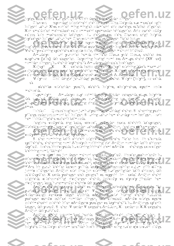 joyiga katta ko'prik kurilgan. Qo'shKo'pir degan so'z shundan olingan.
G'azovot — rayondagi to'qqizinchi qishloq nomi. O'rta Osiyoda suv masalasi og'ir
bo'lgani   uchun   Xiva   xonlari   ming-minglab   odamlarni   ariq   qazishga   safarbar   qilganlar.
Xon amaldorlari  mehnatkash xalq ommasini  ayamasdan ishlatganlar. Ariq qazish oddiy
xalqqa   ko'p   mashaqqatlar   keltirgan.   Bu   qishloq   esa   o'sha   G'azovot   arig'i   bo'yida
joylashgan bo'lgani uchun ham G'azovot nomini olgan, degan fikrlar bor.
Bog'ot   —   Xorazm   viloyatidagi   rayon   markazi.   Bog'ot   etimologiyasini   bog'zor,
bog'lar, bog'  va  arabcha ot ko'plik affiksi «arz so'ray  digan  bog'» so'zi  bilan  bog'lay  dilar.
Mahalliy xalqning aytishicha  «bog'ot»  poliz, polizchi degan ma'noni bildiradi.
Amudaryo   —   uni   yunonlar   hamda   rimliklar   Oksus   yoki   Oqsus,   arablar   esa
«Jayhun»   (telba)   deb   ataganlar.   Daryoning   hozirgi   nomi   esa   Amuya   shahri   (XVI   asr)
nomidan olingan; bu shahdr keyinchalik Amudaryo deb atala boshlagan.
Xo'jayli — XII — XIII asrlarda barpo qilingan. Xo'jayli so'zining leksik mazmuni
xo'jarlar, ya'ni katta  er  egasi bo'lgan kishilar ma'nosidadir. Xo'jayli so'zini xo'ja eli degan
xalq nomidan olingan, deb ta'riflaydi sharqshunos olim B. A. Ahmedov.
Mo'ynoq — Orol dengizi janubidagi yarim orol, shahar. Mo'yin (bo'yin), oq aslida
— ak
—   «kichik»   so'zlaridan   yasalib,   «kichik   bo'yin»,   «bo'yincha»,   «yarim   orol»
ma'nosida.
Tuyamo'yin   —   Amudaryo   quyi   oqimidagi   joy.   Sirtdan   qaraganda   «tuya   bo'yini»
dek   tuyuladi.   Aslida   tog',   daryo   va   qumlik   joylarning   tor   qismini   —   yo'lagini
«Tuyamo'yin»   deb   atashgan.   Tuyaning   qing'ir   va   tor   bo'yniga   o'xshatilgan   bo'lsa   ajab
emas.
To'rtko'l — Qoraqalpog'iston jumhuriyatining janubidagi shahar. SHaharning yaqin
yillarga qadar tort tomoni ko'l bo'lgan. SHuning uchun ham shunday  nom  berilgan. Hozir
ham To'rtko'lligicha saqlanib kelmoqda.
Farg'ona   vodiysida   eng   katta,   serxosil,   qadimdan   paxta   etishtirib   kelayotgan,
O'zbekistonning gullagan viloyatlaridan uchtasi, ya'ni Andijon, Farg'ona va Namangan.
Andijon — O'zbekistonning xushmanzara   va   qo'hna shaharlaridan biri. U Farg'ona
vodiysining j anubi-sharqida j oylashgan.
SHahar   nomining   kelib   chiqishi   to'g'risida   bir   qancha   fikrlar   bor.   Bir   afsonada
aytilishicha,   shaharning   nomi   Afrosiyob   noibining   qizi   Andijon   nomidan   kelib   chiqqan
deyiladi. Boshqa bir rivoyatda  bu  so'zning birinchi qismi  «Andi»  — shaharga asos solgan
kishining nomi, ikkinchi
—   «jon»   qismi   esa   jon degan ma'noni  anglatadi, deyiladi.  Birovlar qachonlardir   bu
erlarni «andi   —   hind» lar   ishg'ol qilganlar,   bu   hindlar makoni deydilar. YAna bir guruh
kishilar  esa «Andi»  shaharga asos soluvchi,  «jon» esa  baxsh etmoq demakdir, deyishadi.
YAna   bir   guruh   kishilar   karvon   yo'lida   ketayotganda   qaroqchilar   xujum   qilib   «O'nta
jonni»   o'ldirganlar.   Andijon   so'zi   o'nta   jon   so'zining   buzilganligidan   kelib   chiqqan,   deb
ta'kidlaydilar.   X   asrda   yashagan   arab   geografi   va   sayyohi   Ibn   Havkal   Andijon   shahri
to'g'risida   «Dehqonchiligi   rivojlangan   shahdr,   iqtisodiy   va   siyosiy   jihatdan   ham
rivojlangan, katta hunarmandlar shahri» deb yozgan.
Andijon shahrining paydo bo'lishi va nomi haqida tarixchilarimiz quyidagicha fikr
yuritadilar.   Masalan,   mashhur   tarixchi   V.   Nalivkin   o'zining   «Kratkaya   istoriya
Kokandskogo   xanstva»   degan   kitobida   «Andijon»   so'zi   hozirgi   shahar   hududida
yashagan   «andi»   qabilasi   nomidan   olingan,   deb   ko'rsatadi.   «Andi»   so'ziga   «gan»
qo'shimchasini qo'shish   bilan   «Andigan»   yasalgan   va   keyinchalik bu Andijonga aylanib
ketgan, deb yozadi. SHahar IV asrdan V asrgacha Andukon, XII asrdan to XIX asrgacha
Andijon deb yuritiladi.
Andijon   shahri   toponimikasi   haqida   ba'zi   bir   tarixchi   olimlar,   jumladan,   S.
Jalilovning shu sohadagi fikri ham haqiqatga yaqindir. YAqin yillarga qadar, hatto hozir
ham   ayrim   kishilar   bu   shaharni   Anjon   deb   keladilar.   Ayrim   kishilarning   aytishlari
bo'yicha O'rta Osiyo chorizm tarafidan bosib olingandan so'ng ruslar   «j»   tovushi oldiga 