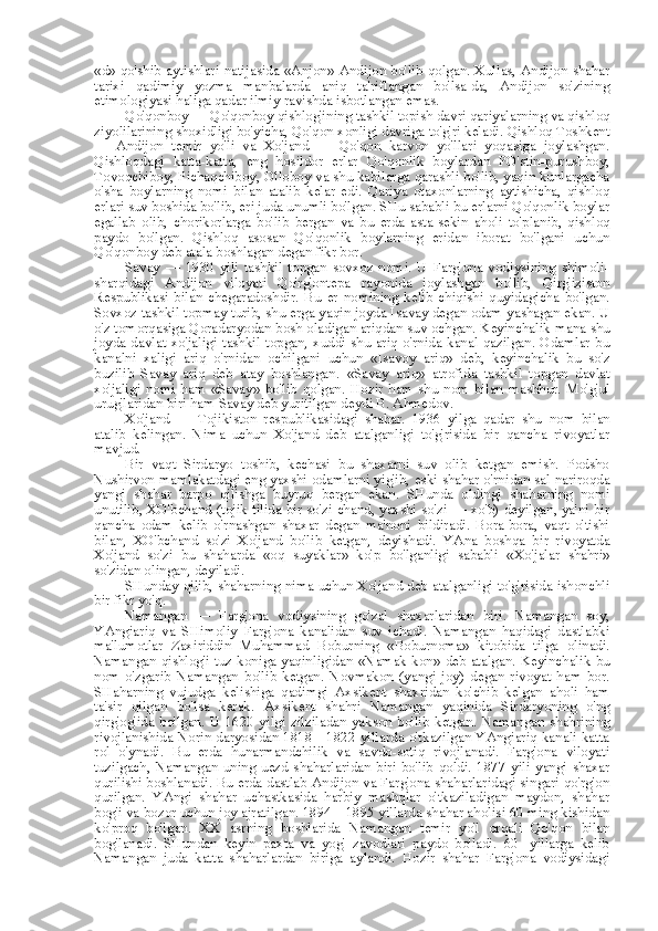 «d»   qo'shib aytishlari natij asida «Anjon»   Andijon bo'lib qolgan. Xullas, Andijon shahar
tarixi   qadimiy   yozma   manbalarda   aniq   ta'riflangan   bo'lsa-da,   Andijon   so'zining
etimologiyasi haliga qadar ilmiy ravishda isbotlangan emas.
Qo'qonboy — Qo'qonboy qishlog'ining tashkil topish davri qariyalarning va qishloq
ziyolilarining shoxidligi bo'yicha, Qo'qon xonligi davriga to'g'ri keladi. Qishloq Toshkent
—   Andijon   temir   yo'li   va   Xo'jand   —   Qo'qon   karvon   yo'llari   yoqasiga   joylashgan.
Qishloqdagi   katta-katta,   eng   hosildor   erlar   Qo'qonlik   boylardan   PO'stin-purushboy,
Tovoqchiboy, Pichaqchiboy, Olloboy va shu kabilarga qarashli bo'lib, yaqin kunlargacha
o'sha   boylarning   nomi   bilan   atalib   kelar   edi.   Qariya   otaxonlarning   aytishicha,   qishloq
erlari suv boshida bo'lib, eri juda unumli bo'lgan. SHu sababli bu erlarni Qo'qonlik boylar
egallab   olib,   chorikorlarga   bo'lib   bergan   va   bu   erda   asta-sekin   aholi   to'planib,   qishloq
paydo   bo'lgan.   Qishloq   asosan   Qo'qonlik   boylarning   eridan   iborat   bo'lgani   uchun
Qo'qonboy deb atala boshlagan degan fikr bor.
Savay   —   1930   yili   tashkil   topgan   sovxoz   nomi.   U   Farg'ona   vodiysining   shimoli-
sharqidagi   Andijon   viloyati   Qo'rg'ontepa   rayonida   joylashgan   bo'lib,   Qirg'iziston
Respublikasi   bilan   chegaradoshdir.   Bu   er   nomining   kelib   chiqishi   quyidagicha   bo'lgan.
Sovxoz tashkil topmay turib, shu erga yaqin joyda Isavay degan odam yashagan ekan. U
o'z tomorqasiga Qoradaryodan bosh oladigan ariqdan suv ochgan. Keyinchalik  mana  shu
joyda davlat  xo'jaligi tashkil topgan, xuddi shu ariq o'rnida kanal qazilgan. Odamlar  bu
kanalni   xaligi   ariq   o'rnidan   ochilgani   uchun   «Isavoy   ariq»   deb,   keyinchalik   bu   so'z
buzilib   Savay   ariq   deb   atay   boshlangan.   «Savay   ariq»   atrofida   tashkil   topgan   davlat
xo'jaligi   nomi   ham   «Savay»   bo'lib   qolgan.   Hozir   ham   shu   nom   bilan   mashhur.   Mo'g'ul
urug'laridan biri ham Savay deb yuritilgan deydi B. Ahmedov.
Xo'jand   —   Tojikiston   respublikasidagi   shahar.   1936   yilga   qadar   shu   nom   bilan
atalib   kelingan.   Nima   uchun   Xo'jand   deb   atalganligi   to'g'risida   bir   qancha   rivoyatlar
mavjud.
Bir   vaqt   Sirdaryo   toshib,   kechasi   bu   shaxarni   suv   olib   ketgan   emish.   Podsho
Nushirvon mamlakatdagi eng yaxshi odamlarni yig'ib, eski shahar o'rnidan sal nariroqda
yangi   shahar   barpo   qilishga   buyruq   bergan   ekan.   SHunda   oldingi   shaharning   nomi
unutilib, XO'bchand (tojik tilida bir so'zi chand, yaxshi so'zi — xo'b) deyilgan, ya'ni bir
qancha   odam   kelib   o'rnashgan   shaxar   degan   ma'noni   bildiradi.   Bora-bora,   vaqt   o'tishi
bilan,   XO'bchand   so'zi   Xo'jand   bo'lib   ketgan,   deyishadi.   YAna   boshqa   bir   rivoyatda
Xo'jand   so'zi   bu   shaharda   «oq   suyaklar»   ko'p   bo'lganligi   sababli   «Xo'jalar   shahri»
so'zidan olingan, deyiladi.
SHunday qilib, shaharning nima uchun Xo'jand deb atalganligi to'g'risida ishonchli
bir fikr yo'q.
Namangan   —   Farg'ona   vodiysining   go'zal   shaxarlaridan   biri.   Namangan   soy,
YAngiariq   va   SHimoliy   Farg'ona   kanalidan   suv   ichadi.   Namangan   haqidagi   dastlabki
ma'lumotlar   Zaxiriddin   Muhammad   Boburning   «Boburnoma»   kitobida   tilga   olinadi.
Namangan qishlog'i tuz koniga yaqinligidan   «Namak   kon» deb atalgan. Keyinchalik   bu
nom   o'zgarib   Namangan   bo'lib   ketgan.   Novmakon   (yangi   joy)   degan   rivoyat   ham   bor.
SHaharning   vujudga   kelishiga   qadimgi   Axsikent   shaxridan   ko'chib   kelgan   aholi   ham
ta'sir   qilgan   bo'lsa   kerak.   Axsikent   shahri   Namangan   yaqinida   Sirdaryoning   o'ng
qirg'og'ida  bo'lgan.  U   1620  yilgi  zilziladan   yakson  bo'lib  ketgan.   Namangan   shahrining
rivojlanishida Norin daryosidan 1818—1822 yillarda o'tkazilgan YAngiariq kanali katta
rol   o'ynadi.   Bu   erda   hunarmandchilik   va   savdo-sotiq   rivojlanadi.   Farg'ona   viloyati
tuzilgach,   Namangan   uning   uezd   shaharlaridan   biri   bo'lib   qoldi.   1877   yili   yangi   shaxar
qurilishi boshlanadi. Bu erda dastlab Andijon va Farg'ona shaharlaridagi singari qo'rg'on
qurilgan.   YAngi   shahar   uchastkasida   harbiy   mashqlar   o'tkaziladigan   maydon,   shahar
bog'i va bozor uchun joy ajratilgan. 1894—1895 yillarda shahar aholisi 60 ming kishidan
ko'proq   bo'lgan.   XX   asrning   boshlarida   Namangan   temir   yo'l   orqali   Qo'qon   bilan
bog'lanadi.   SHundan   keyin   paxta   va   yog'   zavodlari   paydo   bo'ladi.   60-   yillarga   kelib
Namangan   juda   katta   shaharlardan   biriga   aylandi.   Hozir   shahar   Farg'ona   vodiysidagi 