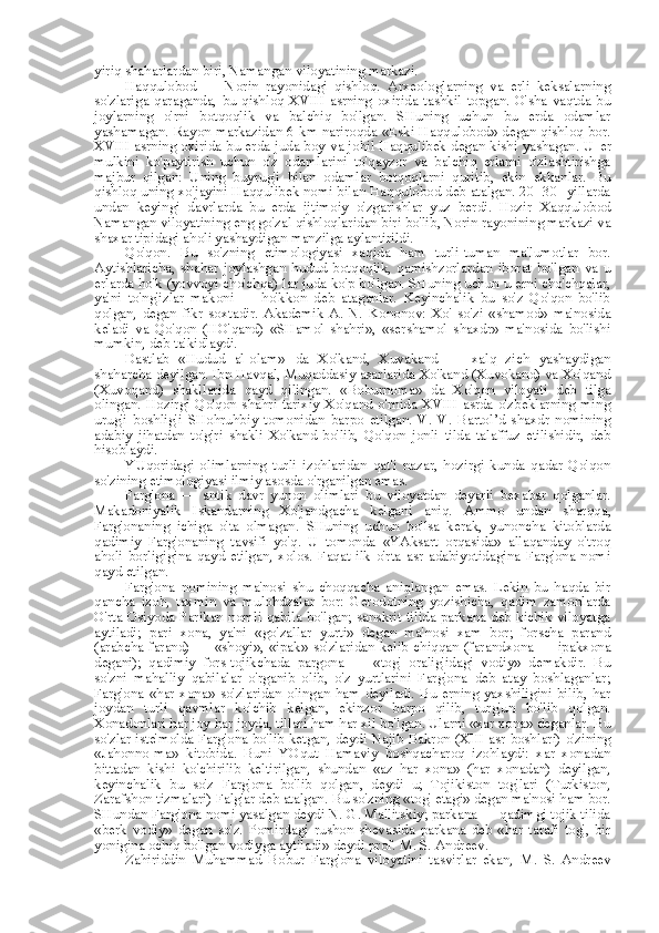 yiriq shaharlardan biri,  Namangan  viloyatining markazi.
Haqqulobod   —   Norin   rayonidagi   qishloq.   Arxeologlarning   va   erli   keksalarning
so'zlariga   qaraganda,   bu   qishloq   XVIII   asrning   oxirida   tashkil   topgan.   O'sha   vaqtda   bu
joylarning   o'rni   botqoqlik   va   balchiq   bo'lgan.   SHuning   uchun   bu   erda   odamlar
yashamagan. Rayon markazidan 6 km nariroqda «Eski Haqqulobod» degan qishloq bor.
XVIII asrning oxirida bu erda juda boy va johil Haqqulibek degan kishi yashagan. U   er
mulkini   ko'paytirish   uchun   o'z   odamlarini   to'qayzor   va   balchiq   erlarni   o'zlashtirishga
majbur   qilgan:   Uning   buyrug'i   bilan   odamlar   botqoqlarni   quritib,   ekin   ekkanlar.   Bu
qishloq uning xo'jayini Haqqulibek nomi bilan Haqqulobod deb atalgan. 20 -30- yillarda
undan   keyingi   davrlarda   bu   erda   ijtimoiy   o'zgarishlar   yuz   berdi.   Hozir   Xaqqulobod
Namangan  viloyatining eng go'zal qishloqlaridan biri bo'lib, Norin rayonining markazi va
shaxar tipidagi aholi yashaydigan manzilga aylantirildi.
Qo'qon.   Bu   so'zning   etimologiyasi   xaqida   ham   turli-tuman   ma'lumotlar   bor.
Aytishlaricha,   shahar   joylashgan   hudud   botqoqlik,   qamishzorlardan   iborat   bo'lgan   va   u
erlarda ho'k (yovvoyi cho'chqa)  lar  juda ko'p bo'lgan. SHuning uchun u erni cho'chqalar,
ya'ni   to'ng'izlar   makoni   —   ho'kkon   deb   ataganlar.   Keyinchalik   bu   so'z   Qo'qon   bo'lib
qolgan,   degan   fikr   soxtadir.   Akademik   A.   N.   Kononov:   Xo'   so'zi   «shamod»   ma'nosida
keladi   va   Qo'qon   (HO'qand)   «SHamol   shahri»,   «sershamol   shaxdr»   ma'nosida   bo'lishi
mumkin, deb ta'kidlaydi.
Dastlab   «Hudud   al-olam»   da   Xo'kand,   Xuvakand   —   xalq   zich   yashaydigan
shaharcha deyilgan. Ibn Havqal, Muqaddasiy asarlarida Xo'kand (Xuvokand) va Xo'qand
(Xuvoqand)   shakllarida   qayd   qilingan.   «Boburnoma»   da   Xo'qon   viloyati   deb   tilga
olingan.  Hozirgi  Qo'qon  shahri  tarixiy  Xo'qand  o'rnida   XVIII  asrda  o'zbeklarning  ming
urug'i   boshlig'i   SHohruhbiy   tomonidan   barpo   etilgan.   V.   V.   Bartol’d   shaxdr   nomining
adabiy   jihatdan   to'g'ri   shakli   Xo'kand   bo'lib,   Qo'qon   jonli   tilda   talaffuz   etilishidir,   deb
hisoblaydi.
YUqoridagi   olimlarning   turli   izohlaridan   qat'i   nazar,   hozirgi   kunda   qadar   Qo'qon
so'zining etimologiyasi ilmiy asosda o'rganilgan emas.
Farg'ona   —   antik   davr   yunon   olimlari   bu   viloyatdan   deyarli   bexabar   qolganlar.
Makadoniyalik   Iskandarning   Xo'jandgacha   kelgani   aniq.   Ammo   undan   sharqqa,
Farg'onaning   ichiga   o'ta   olmagan.   SHuning   uchun   bo'lsa   kerak,   yunoncha   kitoblarda
qadimiy   Farg'onaning   tavsifi   yo'q.   U   tomonda   «YAksart   orqasida»   allaqanday   o'troq
aholi   borligigina   qayd   etilgan,   xolos.   Faqat   ilk   o'rta   asr   adabiyotidagina   Farg'ona   nomi
qayd etilgan.
Farg'ona   nomining   ma'nosi   shu   choqqacha   aniqlangan   emas.   Lekin   bu   haqda   bir
qancha   izoh,   taxmin   va   mulohdzalar   bor:   Gerodotning   yozishicha,   qadim   zamonlarda
O'rta Osiyoda Parikan nomli qabila bo'lgan; sanskrit tilida parkana deb kichik viloyatga
aytiladi;   pari   xona,   ya'ni   «go' zallar   yurti»   degan   ma'nosi   xam   bor;   forscha   parand
(arabcha farand)  —  «shoyi», «ipak» so'zlaridan kelib  chiqqan  (farandxona  — ipakxona
degani);   qadimiy   fors-tojikchada   pargona   —   «tog'   oralig'idagi   vodiy»   demakdir.   Bu
so'zni   mahalliy   qabilalar   o'rganib   olib,   o'z   yurtlarini   Farg'ona   deb   atay   boshlaganlar;
Farg'ona   «har  xona»  so'zlaridan  olingan  ham   deyiladi.  Bu   erning  yaxshiligini  bilib,  har
joydan   turli   qavmlar   ko'chib   kelgan,   ekinzor   barpo   qilib,   turg'un   bo'lib   qolgan.
Xonadonlari har joy-har joyda, tillari ham har xil bo'lgan. Ularni «xar xona» deganlar. Bu
so'zlar iste'molda Farg'ona bo'lib ketgan, deydi  Najib Bakron   (XIII asr   boshlari) o'zining
«Jahonno-ma»   kitobida.   Buni   YOqut   Hamaviy   boshqacharoq   izohlaydi:   xar   xonadan
bittadan   kishi   ko'chirilib   keltirilgan,   shundan   «az   har   xona»   (har   xonadan)   deyilgan,
keyinchalik   bu   so'z   Farg'ona   bo'lib   qolgan,   deydi   u;   Tojikiston   tog'lari   (Turkiston,
Zarafshon tizmalari) Falg'ar deb atalgan.  Bu  so'zning «tog' etagi» degan ma'nosi ham bor.
SHundan Farg'ona nomi yasalgan deydi N. G. Mallitskiy; parkana — qadimgi tojik tilida
«berk   vodiy»   degan   so'z.   Pomirdagi   rushon   shevasida   parkana   deb   «har   tarafi   tog',   bir
yonigina ochiq bo'lgan vodiyga aytiladi» deydi prof.  M.  S. Andreev.
Zahiriddin   Muhammad   Bobur   Farg'ona   viloyatini   tasvirlar   ekan,   M.   S.   Andreev 