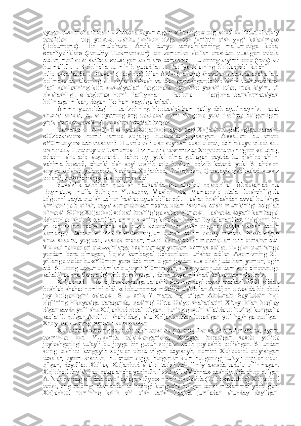 aytgan rushoncha iborani o'zbekcha bayon etgan: «Girdogirdi tog' voqe' bo'libtur. G'arbiy
tarafidan.   .   .   tog'   yo'qtur.   Ushbu   jonibtin   o'zga   hech   jonibtin   qish   yog'i   kelaolmas»
(Boburnoma).   Bir   mulohaza.   Antik   dunyo   tarixchilarining   ma'lumotiga   ko'ra,
«parfiyaliklar»   (Janubiy   Turkmaniston)   bir   zamonlar   skiflar   orasidan   quvilgan   qabila
edilar, parf so'zi skifcha «quvilgan kishilar» demakdir ... ularning kiyimi tiniq (ipak) va
burmalidir.   ..   Ko'pincha   ot   minib   yuradilar   ...   Parfiyaliklarning   biridan-biri   ko' chili   —
otliq askarlardir. . . Davan’ (Farg'ona)  bilan  An’si (Parfiya) shevalari o'rtasida  ancha  farq
bo'lmasa-da,   ularning   tili   xiyla   o'xshash   va   ular   gaplashganda   bir-birini   tushunadilar».
Parf   qabilasining   ko'p   xususiyatlari   Farg'onada   ham   bor:   yaxshi   otlar,   ipak   kiyim,   til
o'xshashligi.   «Farg'ona»   nomi   Parfiyona   —   Parfona   —   Farg'ona   transformatsiyasi
bo'lmaganmikan, degan fikr ham xayolga keladi.
Ammo   yuqoridagi   10   ta   izohning   birortasini   ham   qat'iy   deb   aytolmaymiz.   Faqat
shunisi   aniqki,   bu   viloyatning   eng   dastlabki   nomi   Farg'ona   yoki   Parfona   bo'lganligini
yirik sharqshunos V. A. Livshits isbotlab  bergan.
Damariq   —   Andijon   viloyati   Xo'jaobod   rayonidagi   Xo'jaobod   qishlog'iga   qarashli
«O'zbekiston»   nomli   jamoa   xo'jaligi   hududida   joylashgan.   Avvallari   bu   ariqni
«YOmonyor»   deb atashardi. Bu ariq asli o'sh soyidan bosh olardi, deb hikoya qiladi shu
qishloqlik Turdiboy  ota  Usmonov. Biz bolalik davrimizda Xo'jaobod qishlog'ini va uning
erlarini   shu   ariq   sug'orardi.   Bahor   oyi   yoki   olma   gullagan   paytda   bu   qishloq   ahlini
vahima   bosardi,   chunki   o'sh   soyi   toshib   ariq   boshini   oqizib   ketardi   yoki   SHahrixon
soyiga   qo'shib   yuborardi.   Natijada   Xo'jaobod,   Buloqboshi,   Qoratayit   qishloqlari   suvsiz
qolardi, hatto ichishga suv topilmas edi.
Suvsizlik   azobidan   qutulish   maqsadida   shu   qishloq   oqsoqollari   Abdusamad   ota
Boymatov,   mulla   Sobirjon   YUsupov,   Mavlon   ota,   Mamaroziq   otalar   boshchiligida
to'g'onni qayta qurish uchun hashar uyushtirilar edi. Hashar boshlashdan avval bu ishga
kimlarni jalb qilish, qaysi xonandondan nechta odam ishtirok etishi mumkinligi belgilab
olinardi. SO'ng Xo'jaobod volost’ boshlig'iga xabar qilinardi. Hasharda deyarli kambag'al
dehqonlar ishtirok etardilar, ammo suvning ko'pidan boylar foydalanardilar. To'g'onni bir
yil   ichida   bir   necha   marta   suv   buzib   ketardi.   Har   safar   to'g'onni   qayta   tiklash   uchun
kambag'al   dehqonlar   o'z-O'zlaridan   to'g'on   qurish   uchun   asosiy   material   hisoblangan
shox-shabba,   yog'och,   xashak   pichan,   poxol   kabi   qurilish   materiallari   olib   borishar   edi.
Volost’ rahbarlari quruvchilarga hech qanday yordam   bermas   edilar. To'g'on qurilishiga
yordam   bera   olmagan,   ilojsiz   kambag'al   dehqonlarni   urishar   edilar.   Asrimizning   20-
yillariga qadar  bu «YOmon yor»  deb  nom  olgan joydan suv olish juda ham yomon, og'ir
edi. SHuning uchun odamlar bu joyni YOmon yor, suv soydan juda damlanib chiqqanligi
sababli ariqqa Dam arig'i deb  nom  bergan,  deb hikoya qilishadi keksa otaxonlarimiz.
Xo'jaobod — Andijon viloyatiga qarashli shu nomdagi rayon markazi. 1981 yildan
boshlab shahar   nomini   oldi.   «Boburnoma»   muallifi o'sh   bilan   Andijon o'rtasida bir obod
joy   bo'lganligini   eslatadi.   SHu   erlik   7   marta   haj   qilgan   Abdunabi   Sayfuddin   hoji
o'g'lining   hikoyasiga   qaraganda,   qadimgi   O'rta   Osiyo   shaharlarini   Xitoy   bilan   bog'lay
digan  savdo yo'li shu Xo'jaobod orqali o'tgan. Buning guvohi sifatida to hozirgi kungacha
saqlanib   qolgan   Andijon   shahridagi,   shu   Xo'jaoboddan   boradigan   yo'l   boshiga   qurilgan
Xitoy konsulining binosini ko'rsatadilar.
Xo'jaobod so'zining kelib chi qish tarixi haqida aniq fikr va dalil bo'lmasa-da, ayrim
taxminlar   bor.   YUqorida   ta'kidlanganicha,   Xitoyga   boradigan   savdo   yo'lida
joylashganligi   tufayli   bu   joyga   bir   guruh   xo'jalar   kelib   joylashib   qolishgan.   SHundan
so'ng   qishloq   kengayib   xo'jalar   obod   qilgan   deyishyb,   nomini   Xo'jaobod   qo'yishgan
desalar,   ayrim   kishilar,   bu   erdan   xajga   borganlar   ko'p   bo'lganligi   tufayli   hojilar   obod
qilgan,   deydilar.   Xullas,   Xo'jaobod   shahri   tarixi   hali   ilmiy   asosda   tadqiq   qilinmagan.
Xojiobod deyish haqiqatga  ancha  yaqindir. 1993 yili  «Mehnat»  nashriyotida chop etilgan
A.  Nabievning  «Bobur  tavof aylagan diyor» nomli risolasida (10 bosmataboq) Xo'jaobod
tarixi, eng qadimgi davrlardan to hozirgi  kungacha bo'lgan tarixi mukammal yoritilgan.
Xo'jaobod   nomining   kelib   chi   qish   tarixi   haqida   jumladan   shunday   deyilgan: 