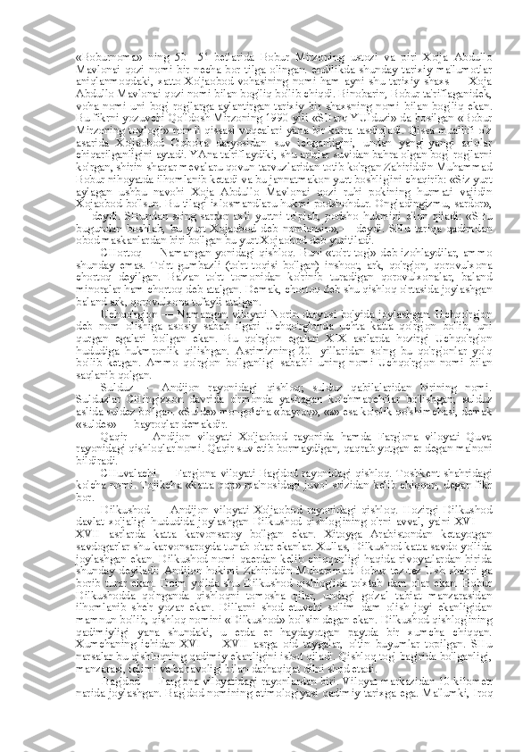 «Boburnoma»   ning   50—51-betlarida   Bobur   Mirzoning   ustozi   va   piri   Xo'ja   Abdullo
Mavlonai   qozi   nomi   bir   necha   bor   tilga   olingan.   endilikda   shunday   tarixiy   ma'lumotlar
aniqlanmoqdaki,   xatto   Xo'jaobod   vohasining   nomi   ham   ayni   shu   tarixiy   shaxs   —   Xoja
Abdullo Mavlonai qozi nomi  bilan  bog'liq bo'lib chiqdi. Binobarin, Bobur ta'riflaganidek,
voha   nomi   uni  bog'-rog'larga   aylantirgan   tarixiy  bir  shaxsning   nomi   bilan   bog'liq   ekan.
Bu fikrni yozuvchi Qo'ldosh Mirzoning 1990 yili   «SHarq   YUlduzi» da bosilgan «Bobur
Mirzoning toylog'i»  nomli qissasi voqealari yana bir karra tasdiqladi. Qissa muallifi o'z
asarida   Xo'jaobod   Oqbo'ra   daryosidan   suv   ichganligini,   undan   yangi-yangi   ariqlar
chiqarilganligini aytadi. YAna ta'riflaydiki, shu ariqlar suvidan bahra olgan bog'-rog'larni
ko'rgan, shirin-shaqar mevalaru qovun-tarvuzlaridan totib ko'rgan Zahiriddin Muhammad
Bobur nihoyatda ilhomlanib ketadi va bu jannatmakon yurt boshlig'ini chaqirib: «Siz yurt
aylagan   ushbu   navohi   Xoja   Abdullo   Mavlonai   qozi   ruhi   pokining   hurmati   vajidin
Xojaobod bo'lsun. Bu tilagi ixlosmandlaru hukmi podshohdur. Ongladingizmu, sardor»,
—   deydi.   SHundan   so'ng   sardor   axli   yurtni   to'plab,   podsho   hukmini   e'lon   qiladi:   «SHu
bugundan   boshlab,   bu   yurt   Xojaobod   deb   nomlansin»,—   deydi.   SHu   tariqa   qadimdan
obod maskanlardan biri bo'lgan bu yurt Xojaobod deb yuritiladi.
CHortoq — Namangan yonidagi qishloq. Buni «to'rt tog'» deb izohlaydilar, ammo
shunday   emas.   To'rt   gumbazli   (to'rt   toqisi   bo'lgan)   inshoot,   ark,   qo'rg'on,   qorovulxona
chortoq   deyilgan.   Ba'zan   to'rt   tomonidan   ko'rinib   turadigan   qorovulxonalar,   baland
minoralar ham chortoq deb atalgan. Demak, chortoq deb shu qishloq o'rtasida joylashgan
baland ark, qorovulxona tufayli atalgan.
Uchqo'rg'on   —   Namangan   viloyati   Norin   daryosi   bo'yida   joylashgan.   Uchqo'rg'on
deb   nom   olishiga   asosiy   sabab   ilgari   Uchqo'rg'onda   uchta   katta   qo'rg'on   bo'lib,   uni
qurgan   egalari   bo'lgan   ekan.   Bu   qo'rg'on   egalari   XIX   asrlarda   hozirgi   Uchqo'rg'on
hududiga   hukmronlik   qilishgan.   Asrimizning   20-   yillaridan   so'ng   bu   qo'rg'onlar   yo'q
bo'lib   ketgan.   Ammo   qo'rg'on   bo'lganligi   sababli   uning   nomi   Uchqo'rg'on   nomi   bilan
saqlanib qolgan.
Sulduz   —   Andijon   rayonidagi   qishloq;   sulduz   qabilalaridan   birining   nomi.
Sulduzlar   CHingizxon   davrida   o'rmonda   yashagan   ko' chmanchilar   bo'lishgan;   sulduz
aslida suldez bo'lgan.  «Sulde»  mongolcha  «bayroq», «s» esa  ko'plik qo'shimchasi, demak
«suldes»  — bayroqlar demakdir.
Qaqir   —   Andijon   viloyati   Xo'jaobod   rayonida   hamda   Farg'ona   viloyati   Quva
rayonidagi qishloqlar nomi. Qaqir suv etib bormaydigan, qaqrab yotgan  er  degan ma'noni
bildiradi.
CHuvalachi —  Farg'ona viloyati  Bag'dod  rayonidagi  qishloq. Toshkent  shahridagi
ko'cha nomi. Tojikcha   «katta   qop» ma'nosidagi juvol so'zidan kelib chiqqan, degan fikr
bor.
Dilkushod   —   Andijon   viloyati   Xo'jaobod   rayonidagi   qishloq.   Hozirgi   Dilkushod
davlat   xo'jaligi   hududida   joylashgan   Dilkushod   qishlog'ining   o'rni   avval,   ya'ni   XVI   —
XVII   asrlarda   katta   karvonsaroy   bo'lgan   ekan.   Xitoyga   Arabistondan   ketayotgan
savdogarlar shu karvonsaroyda tunab o'tar ekanlar. Xullas, Dilkushod katta savdo yo'lida
joylashgan  ekan.   Dilkushod   nomi   qaerdan  kelib   chiqqanligi   haqida   rivoyatlardan   birida
shunday   deyiladi:   Andijon   hokimi   Zahiriddin   Muhammad   Bobur   tez-tez   Ush   shahri   ga
borib   turar   ekan.   Doim   yo'lda   shu   Dilkushod   qishlog'ida   to'xtab   dam   olar   ekan.   Bobur
Dilkushodda   qo'nganda   qishloqni   tomosha   qilar,   undagi   go'zal   tabiat   manzarasidan
ilhomlanib   she'r   yozar   ekan.   Dillarni   shod   etuvchi   so'lim   dam   olish   joyi   ekanligidan
mamnun bo'lib, qishloq nomini  «Dilkushod»  bo'lsin degan ekan. Dilkushod qishlog'ining
qadimiyligi   yana   shundaki,   u   erda   er   haydayotgan   paytda   bir   xumcha   chiqqan.
Xumchaning   ichidan   XVI   —   XVII   asrga   oid   taygalar,   oltin   buyumlar   topilgan.   SHu
narsalar bu qishloqning qadimiy ekanligini isbot qiladi. Qishloq tog' bag'rida bo'lganligi,
manzarasi, iqlimi  va  bahavoligi  bilan  darhaqiqat dilni shod etadi.
Bag'dod — Farg'ona viloyatidagi rayonlardan biri. Viloyat markazidan 10 kilometr
narida joylashgan. Bag'dod nomining etimologiyasi qadimiy tarixga ega. Ma'lumki, Iroq 