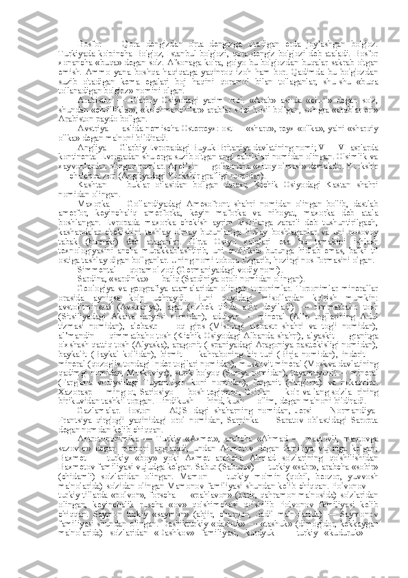 Bosfor   —   Qora   dengizdan   o'rta   dengizga   o'tadigan   erda   joylashgan   bo'g'oz.
Turkiyada  ko'pincha   Bo'g'oz,   Istanbul  bo'g'ozi,   qora  dengiz  bo'g'ozi  deb  ataladi.   Bosfor
xonancha «buqa» degan so'z. Afsonaga ko'ra, go'yo bu bo'g'ozdan   buqalar sakrab o'tgan
emish.   Ammo   yana   boshqa   haqiqatga   yaqinroq   izoh   ham   bor.   Qadimda   bu   bo'g'ozdan
suzib   o'tadigan   kema   egalari   boj   haqini   qoramol   bilan   to'laganlar,   shu-shu   «buqa
to'lanadigan bo'g'oz» nomini olgan.
Arabiston   —   G'arbiy   Osiyodagi   yarim   orol.   «Arab»   aslida   «cho'l»   degan   so'z,
shundan «cho'lliklar», «ko'chmanchilar» arablar so'zi hosil bo'lgan, so'ngra «arablar eri»
Arabiston paydo bo'lgan.
Avstriya — aslida nemischa Osterreyx: ost — «sharq», reyx «o'lka», ya'ni «sharqiy
o'lka» degan ma'noni bildiradi.
Angliya — G'arbiy Evropadagi Buyuk  Britaniya  davlatining nomi; V — VI asrlarda
kontinental  Evropadan shu erga suzib o'tgan angl qabilalari nomidan olingan. O'simlik va
xayvonlardan olingan nomlar. Apel’sin — gollandcha «xitoy olmasi» demakdir. Yorkshir
— cho'chqa zoti (Angliyadagi Yorkshir grafligi nomidan).
Kashtan   —   buklar   oilasidan   bo'lgan   daraxt,   Kichik   Osiyodagi   Kastan   shahri
nomidan olingan.
Maxorka   —   Gollandiyadagi   Amesofront   shahri   nomidan   olingan   bo'lib,   dastlab
amerfor,   keyinchaliq   amerforka,   keyin   maforka   va   nihoyat,   maxorka   deb   atala
boshlangan.   Evropada   maxorka   chekish   ayrim   kishilarga   zararli   deb   tushuntirilgach,
kashandalar   chekishini   tashlay   olmay   burunlariga   hidlay   boshlaganlar   va   uni   nosovoy
tabak   (burnaki)   deb   ataganlar.   O'rta   Osiyo   xalqlari   esa   bu   tamakini   ishlash
texnologiyasini   ancha   murakkablashtirib,   uni   endilikda   burunga   hidlab   emas,   balki   til
ostiga tashlay  digan  bo'lganlar.  Uning nomi tobora o'zgarib, hozirgi nos formasini olgan.
Simmental  — qoramol zoti (Germaniyadagi vodiy nomi).
Sardina,  «sardinka»  — baliq (Sardiniya oroli nomidan olingan).
Geologiya   va   geografiya   atamalaridan   olingan   toponimlar.   Toponimlar   minerallar
orasida   ayniqsa   ko'p   uchraydi.   Buni   quyidagi   misollardan   ko'rish   mumkin:
avstolitmineral   (Avstraliya),   agat   (o'zbek   tilida   aqiq   deyiladi)   —   qimmatbaho   tosh
(Sitsiliyadagi   Akaita   daryosi   nomidan),   adulyar   —   mineral   (Al’p   tog'larining   Adul
tizmasi   nomidan),   alebastr   —   oq   gips   (Misrdagi   alebastr   shahri   va   tog'i   nomidan),
al’mandin — qimmatbaho tosh (Kichik Osiyodagi Albanda shahri), alyaskit — granitga
o'xshash qattiq tosh (Alyaska), aragonit (Ispaniyadagi Aragoniya pasttekisligi nomidan),
baykalit   (Baykal   ko'lidan),   birmit   —   kahraboning   bir   turi   (Birja   nomidan),   inderit   —
mineral (qozog'is-tondagi  Inder  tog'lari nomidan), muskovit mineral (Moskva davlatining
qadimgi nomidan, Moskoviya), surik bo'yoq (Suriya nomidan), tuyamuyunit — mineral
(Farg'ona   vodiysidagi   Tuyamo'yin   koni   nomidan),   ferganit   (Farg'ona)   va   hokazolar.
Xazorasp — ming ot, Sariosiyo — bosh tegirmon, Go'rlan — ko'r   va   lang   so'zla- rining
birikuvidan tashkil topgan. Hindikush — hind, kush — o'lim, degan ma'noni bildiradi.
Gazlamalar.   Boston   —   AQSHdagi   shaharning   nomidan,   Jersi   —   Normandiya-
Frantsiya   qirg'og'i   yaqinidagi   orol   nomidan,   Sarpinka   —   Saratov   oblastidagi   Saropta
degan nomdan kelib chiqqan.
Antrotoponimika   —   Turkiy   «Axmet»,   arabcha   «Ahmad   —   maqtovli,   maqtovga
sazovor»   degan   ma'noni   anglatadi,   undan   Ahmetov   degan   familiya   vujudga   kelgan;
Baxmet   —   turkiy   «boy»   yoki   Axmet   arabcha   Ahmad   so'zlarining   qo'shilishidan
Baxmetov familiyasi vujudga kelgan. Sabur (Saburov) — turkiy  «sabr»,  arabcha  «sobir»
(chidamli)   so'zlaridan   olingan.   Mamon   —   turkiy   mo'min   (qobil,   beozor,   yuvvosh
ma'nolarida) so'zidan olingan Mamonov familiyasi shundan kelib chiqqan. Polvonov —
turkiy tillarda   «polvon»,   forscha —   «pahlavon»   (botir, qahramon ma'nosida) so'zlaridan
olingan,   keyinchalik   ruscha   «ov»   qo'shimchasi   qo'shilib   Polvonov   familiyasi   kelib
chiqqan.   Saymon   turkiy   «saymon»   (abjir,   chaqqon,   dadil   ma'nolarida)   —   Saymonov
familiyasi shundan olingan. Dashikturkiy   «dashuk»   —   «tashuk»   (dimog'dor, kekkaygan
ma'nolarida)   so'zlaridan   «Dashkov»   familiyasi,   kurdyuk   —   turkiy   «kuduruk»   — 