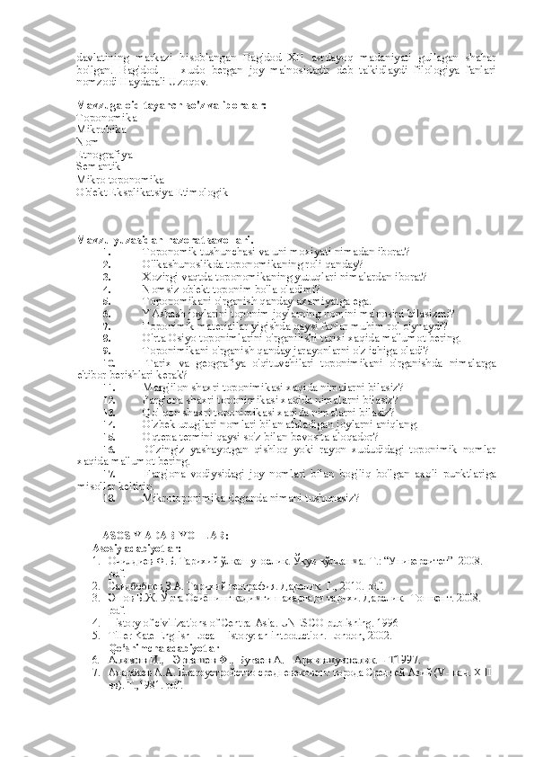 davlatining   markazi   hisoblangan   Bag'dod   XII   asrdayoq   madaniyati   gullagan   shahar
bo'lgan.   Bag'dod   —   xudo   bergan   joy   ma'nosidadir   deb   ta'kidlaydi   filologiya   fanlari
nomzodi Haydarali Uzoqov.
Mavzuga oid tayanch so'z va iboralar:
Toponomika
Mikrobika
Nom
Etnografiya
Semantik
Mikro toponomika 
Ob'ekt Eksplikatsiya Etimologik
Mavzu yuzasidan nazorat savollari.
1.  Toponomik tushunchasi  va  uni moxiyati nimadan iborat?
2.  O'lkashunoslikda toponomikaning roli qanday?
3.  Xozirgi vaqtda toponomikaning yutuqlari nimalardan iborat?
4.  Nomsiz ob'ekt toponim bo'la oladimi?
5.  Toponomikani o'rganish qanday axamiyatga ega.
6.  YAshash joylarini toponim joylarning nomini ma'nosini bilasizmi?
7.  Toponimik materiallar yigishda qaysi fanlar muhim  rol  o'ynaydi?
8.  O'rta Osiyo toponimlarini o'rganilishi tarixi xaqida ma'lumot  bering.
9.  Toponimikani o'rganish qanday jarayonlarni o'z ichiga oladi?
10.   Tarix   va   geografiya   o'qituvchilari   toponimikani   o'rganishda   nimalarga
e'tibor berishlari kerak?
11.  Marg'ilon shaxri toponimikasi xaqida nimalarni bilasiz?
12.  Farg'ona shaxri toponimikasi xaqida nimalarni bilasiz?
13.  Qo' qon shaxri toponimikasi xaqida nimalarni bilasiz?
14.  O'zbek urug'lari nomlari  bilan  ataladigan joylarni aniqlang.
15.  Oqtepa termini qaysi so'z  bilan  bevosita aloqador?
16.   O'zingiz   yashayotgan   qishloq   yoki   rayon   xududidagi   toponimik   nomlar
xaqida ma'lumot  bering.
17.   Farg'ona   vodiysidagi   joy   nomlari   bilan   bog'liq   bo'lgan   axoli   punktlariga
misollar keltirin.
18.  Mikrotoponimika deganda nimani tushunasiz?
ASOSIY ADABIYOTLAR:
Asosiy adabiyotlar:
1. Очилдиев Ф.Б. Тарихий ўлкашунослик. Ўқув-қўлланма.  Т.: “Университет”  2008.  
pdf. 
2. Саидбобоев З.А. Тарихий география. Дарслик. Т., 2010. pdf.
3. Эшов Б.Ж. Ўрта Осиёнинг қадимги шаҳарлари тарихи. Дарслик.   Тошкент. 2008. 
pdf. 
4. History of civilizations of Central Asia. UNESCO publishing. 1996
5. Tiller Kate English Local History: an introduction. London, 2002.
Qo‘shimcha adabiyotlar
6.	
Алимов И.,   Эргашев Ф., Бутаев А.   Архившунослик. - Т1997. 
7. Анарбаев А.А. Благоустройство средневекового города Средней Азий ( V-  нач.  XIII  
вв). Т.,1981. pdf . 