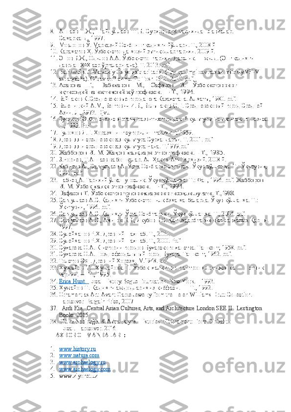 8. Аннаев Т.Ж., Шайдуллаев Ш.Б. Сурхондарё тарихидан лавҳалар.       
Самарқанд, 1997.
9. Мовлонов Ў. Марказий Осиёнинг қадимги йўллари. Т., 2008 й 
10. Караматов Ҳ. Ўзбекистонда мозий эътиқодлар тарихи. 2009 й.  
11. Эшов Б.Ж., Одилов А.А.  Ўзбекистон тариxи.  Дарслик.  I - жилд. (Энг  қадимги 
даврдан ХIХ аср ўрталаригача ).  Т. 2013.  pdf.
12.   Saidov Sh. J. Markaziy Osiyo xalqlari tarixi (Eng qadimgi davrlardan milodiy VII-VIII 
asrlargacha). O’quv qo’llanma. T.: ToshDSHI. 2010. pdf.
13.Асанова    Г.,    Набиханов    М.,    Сафаров    И.    	Ўзбекистоннинг 	     	
иқтисодий ва ижтимоий ж	ўғрофияси. — Т., 1994.
14. Байпаков К. Средневековые города юга Казахстана. Алматы, 1980.  pdf .
15. Беленицкий А.М., Бентович И.Б., Большаков О.Г. Средневековый город Средней 
Азии. Л., 1973. Djvu
16. Буряков Ю.Ф. Генезис и этапы развития городской культуры Ташкентского оазиса.
Т., 1982. Pdf
17. Ғуломов Я.Ғ. Хоразмнинг суғорилиш тарихи. Т.1959.
18. Древняя и средневековая культура Сурхандарьи.  Т. 2001. pdf
19. Древняя и средневековая культура Чача. Т.1979.pdf
20.	
Жабборов И. М. Жа	ҳон халқлари этнографияси. - Т., 1985. 
21. З.Чориев, Т.Аннаев   ва бошқалар. Ал-Ҳаким Ат- Термизий. 2008 й. 
22. Кабиров А., Сагдуллаев А. Ўрта Осиё археологияси. Ўқув қўлланма. Т.: Ўқитувчи, 
1990. pdf.
23. Набиев А. Тарихий ўлкашунослик. Ўқув қўлланма. Т.: Фан, 1996. pdf. 	
Жабборов 	
И. М. Ўзбек халқи этнографияси. — Т., 1994.
24.
Нафасов Т. 	Ўзбекистон топонимларининг изо	ҳли луғати. Т.,	1988.
25. Сагдуллаев А.С. Қадимги Ўзбекистон илк ёзма манбаларда. Ўқув қўлланма. Т.: 
Ўқитувчи, 1996. pdf.  
26. Сагдуллаев А.С. Қадимги Ўрта Осиё тарихи. Ўқув қўлланма. Т., 2004. pdf.
27. Сагдуллаев А.С., Аминов Б.Б., Якубов Б.С. Қашқадарё тарихидан лавхалар. Қарши.
1997.
28. Сулейманов Р.Х. Древний Нахшаб.  Т., 2000.
29. Сулейманов Р.Х. Древний Нахшаб.  Т., 2000. Pdf
30. Сухарева О.А. К истории городов Бухарского ханства. Ташкент, 1958. pdf .
31. Сухарева О.А. Позднефеодальный город Бухара. Ташкент, 1962. pdf .
32. Толстов С.П. Древний Хорезм.  М.1948. pdf
3 3 . Х у ж а й о в   Т .     Х у ж а й о в а   Г .   Ў з б е к   х а л қ и н и н г   а н т р о п о л о г и я с и   в а               этник 
тарихи. — Т., 1995.
34. Erica Hun    t.         Local History.  Segue Foundation .  New York .  –  1993 .
35. Хужайов Т. Қадимги аждодларимиз қиёфаси. — Т., 1992.
36. Ornament as Art: Avant-Garde Jewelry from the Helen Williams Drutt Collection. 
Hardcover  Bargain Price, 2007
37.    Ardi Kia.    Central Asian Cultures, Arts, and Architecture   London SEE II   Lextington 
Books. 2015
38.  Gülru Necipoğlu & Alina Payne.  Histories of Ornament: From Global to   
 Local.  Hardcover. 2016
AXBOROT MANBALARI :
1. www.history.ru   
2. www.natura.com   
3. www.archaelogy.ru   
4. www.archaelogy.com   
5. www.ziyonet.uz 