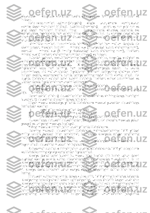 «kuzuruk»   —   «quyruq»   so'zlaridan   ruscha   «Kurdyukov»   familiyasi   kelib   chiqqan   va
hokazo.
Oziq-ovqat nomlari. Lag' mon  (xitoycha) —  «lag'»  —  uzun, «man»  — xamir, «uzun
xamir»  degan  ma'nolarni   bildiradi.  Buterbrod   (nemischa)  —   go'sht   va   non  yoki   non   va
yog'   degan   ma'nolarni   bildiradi.   Pirog   —   qoraqalpoqlarda   «burek»,   tatarlarda   esa
«chiyburek»,   har ikkisida ham go'shtli pirog degan   ma' no bor.   Bu   so'zning o'zagi «bur»
o'ramoq,   chulg'amoq   ma'nolarini   bildiruvchi   fe'ldan   yasalgan,   ruscha   «pirog»   so'zi
shundan kelib chiqqan.
Ichimliklar   nomlari.   Toponimlarda   ichimliklar   nomlari   ham   ma'lum   darajada   o'z
aksini   topgan,   masalan:   borjomi   —   mineral   suv   (Gruziyadagi   kurort   shaharning   nomi),
esentuki   —   mineral   suv   (SHimoliy   Kavkazdagi   kurort   shaharning   nomi),   Toshkent
mineral suvi (Toshkent shaharining nomidan olingan)  va  hokazo.
Bulardan   tashqari,   respublikamizning   barcha   ovul,   qishloq,   posyolka,   vodiylari   va
vohalari  hamda   viloyatlari  nomlari  ham  toponimlar  bo'lib,   ularning  ko'pchiligi  hali   tola
o'rganilmagan. O'rganilganlaridan VII — X sinflarda O'zbekiston xalqlari tarixi darsida
foydalanish   katta   ham   ta'limiy,   ham   tarbiyaviy   ahamiyatga   egadir.   Bu   usulda
toponimikaga   oid   ma'lumotlardan   foydalanish   yoshlarni   tarbiyaning   ajralmas   qismi
bo'lgan   estetik,   vatanparvarlik   ruhida   tarbiyalashning   negizi   bo'lib   xizmat   qiladi.   Biz
quyida   O'zbekiston   xalqlari   tarixi   kursini   o'qitishda   Toshkent   vohasi   toponimikasi   va
ulardan darsda foydalanish namunasini keltiramiz.
Toshkent vohasi toponimikasi  va  ulardan darsda foydalanish
Toponimikaga   oid   ma'lumotlardan   foydalanib   o'tiladigan   bir   soatlik   aralash   dars
reja  — konspekti.
Darsni tashkil qilish: a) o'quvchilar  bilan  salomlashish  va  sinfning darsga hozirligini
kuzatish; b) o'quvchilar diqqatini darsga jalb etish.
O'tgan mavzu:   «Reaktsiya   yillarida O'zbekiston» mavzusi  yuzasidan  o'quvchilarga
beriladigan savollar:
1)  qaysi yillar reaktsiya yillari deyiladi?
2)  YAngicha yuksalishga nima sabab bo'ladi?
3)  O'zbekistonning qaysi joylarida xalq xarakatlari bo'lib o'tdi?
Bu savollarga o'qituvchi o'quvchilardan javob olgach, o'zi qisqacha mavzuga yakun
yasaydi  va  uni yangi mavzuga bog'laydi.
YAngi mavzu: «Birinchi jahon urushi yillarida O'zbekiston».
Darsning   maqsadi:   o'quvchilarni   O'zbekiston   mehnatkashlarining   1916   yildagi
milliy   ozodlik   harakati   bilan   tanishtirish,   bu   harakat   Rossiyada   etilgan   tanglikning
natijasi ekanligini tushuntirishdan iborat.
Dars   o'tish   uslubi:   o'qituvchi   suhbat   usulidan   foydalangan   holda   materialni
bayon qiladi: o'quvchilar mustaqil ish bajaradilar.
Ko'rgazmali qurollar. «Birinchi jahon  urushi»,  «O'zbekistonda 1916 yil  qo'zg'oloni»
va  O'zbekistonning siyosiy xaritalaridan foydalaniladi.
Rossiya   davlati   tarixi   kursini   bu   mavzu   bilan   bog'lab   olib   borish   uchun   darsni
quyidagi   savollar   asosida   suhbat   o'tkazishdan   boshlash   maqsadga   muvofiqdir:   1.   CHor
Rossiyasining   urushga   tayyor   emasligi   nimada   ko'rindi?   2.   Urush   Rossiyaning
iqtisodiyotiga qanday  ta' sir qildi? 3. Birinchi jahon urushi qanday oqibatlarga olib keldi?
4.   Rossiya   davlat   to'ntarishi   uchun   vaziyat   vujudga   kelganligini   dalillar   bilan   isbotlab
bering.
O'qituvchi suhbatning oxirida darsga xulosa qilib, 1917 yilning boshlariga kelganda
Rossiyaning iqtisodiy ahvoli keskin og'irlashganligi, uzoqqa cho'zilib ketgan urush chor
Rossiyasining iqtisodiyotini   ancha  izdan chiqarganligi, bu   hol  xalq ommasining ahvolini
mushkullashtirib yuborganligi, Rossiyada tanglikning etilishini tezlashtirganligi, birinchi
jahon urushi davrida O'zbekistonda keng quloch yoygan milliy ozodlik harakati ana shu
tanglikning   ko'rinishlaridan   biri   bo'lganligini   darsni   umumlashtirish   jarayonida 