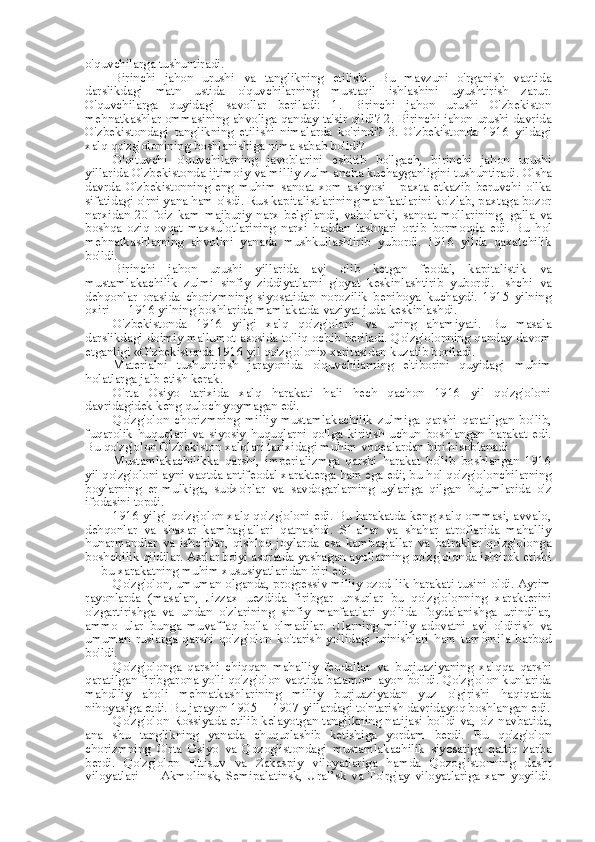 o'quvchilarga tushuntiradi.
Birinchi   jahon   urushi   va   tanglikning   etilishi.   Bu   mavzuni   o'rganish   vaqtida
darslikdagi   matn   ustida   o'quvchilarning   mustaqil   ishlashini   uyushtirish   zarur.
O'quvchilarga   quyidagi   savollar   beriladi:   1.   Birinchi   jahon   urushi   O'zbekiston
mehnatkashlar ommasining ahvoliga qanday  ta' sir qildi? 2. Birinchi jahon urushi davrida
O'zbekistondagi   tanglikning   etilishi   nimalarda   ko'rindi?   3.   O'zbekistonda   1916   yildagi
xalq qo'zg'olonining boshlanishiga nima sabab bo'ldi?
O'qituvchi   o'quvchilarning   javoblarini   eshitib   bo'lgach,   birinchi   jahon   urushi
yillarida O'zbekistonda ijtimoiy  va  milliy zulm  ancha  kuchayganligini tushuntiradi. O' sha
davrda   O'zbekistonning   eng   muhim   sanoat   xom   ashyosi   -   paxta   etkazib   beruvchi   o'lka
sifatidagi o'rni yana ham o'sdi.  Rus  kapitalistlarining manfaatlarini ko'zlab, paxtaga bozor
narxidan   20  foiz   kam   majburiy  narx   belgilandi,   vaholanki,  sanoat   mollarining,   galla   va
boshqa   oziq-ovqat   maxsulotlarining   narxi   haddan   tashqari   ortib   bormoqda   edi.   Bu   hol
mehnatkashlarning   ahvolini   yanada   mushkullashtirib   yubordi.   1916   yilda   qaxatchilik
bo'ldi.
Birinchi   jahon   urushi   yillarida   avj   olib   ketgan   feodal,   kapitalistik   va
mustamlakachilik   zulmi   sinfiy   ziddiyatlarni   g'oyat   keskinlashtirib   yubordi.   Ishchi   va
dehqonlar   orasida   chorizmning   siyosatidan   norozilik   benihoya   kuchaydi.   1915   yilning
oxiri — 1916 yilning boshlarida mamlakatda vaziyat juda keskinlashdi.
O'zbekistonda   1916   yilgi   xalq   qo'zg'oloni   va   uning   ahamiyati.   Bu   masala
darslikdagi doimiy ma'lumot asosida to'liq ochib beriladi. Qo'zg'olonning qanday davom
etganligi «O'zbekistonda 1916 yil qo'zg'oloni» xaritasidan kuzatib boriladi.
Materialni   tushuntirish   jarayonida   o'quvchilarning   e'tiborini   quyidagi   muhim
holatlarga jalb etish kerak.
O'rta   Osiyo   tarixida   xalq   harakati   hali   hech   qachon   1916   yil   qo'zg'oloni
davridagidek keng quloch yoymagan edi.
Qo'zg'olon   chorizmning   milliy-mustamlakachilik   zulmiga   qarshi   qaratilgan   bo'lib,
fuqarolik   huquqlari   va   siyosiy   huquqlarni   qo'lga   kiritish   uchun   boshlangan   harakat   edi.
Bu qo'zg'olon O'zbekiston xalqlari tarixidagi muhim voqealardan biri hisoblanadi
Mustamlakachilikka   qarshi,   imperializmga   qarshi   harakat   bo'lib   boshlangan   1916
yil qo'zg'oloni ayni vaqtda antifeodal xarakterga ham ega edi; bu  hol  qo'zg'olonchilarning
boylarning   er-mulkiga,   sudxo'rlar   va   savdogarlarning   uylariga   qilgan   hujumlarida   o'z
ifodasini topdi.
1916 yilgi qo'zg'olon xalq qo'zg'oloni edi. Bu harakatda keng xalq ommasi, avvalo,
dehqonlar   va   shaxar   kambag'allari   qatnashdi.   SHahar   va   shahar   atroflarida   mahalliy
hunarmandlar   va   ishchilar,   qishloq   joylarda   esa   kambag'allar   va   batraklar   qo'zg'olonga
boshchilik qildilar. Asrlar bo'yi asoratda yashagan ayollarning qo'zg'olonda ishtirok etishi
— bu xarakatning muhim xususiyatlaridan biri edi.
Qo'zg'olon, umuman olganda,  progressiv  milliy ozod-lik harakati tusini oldi. Ayrim
rayonlarda   (masalan,   Jizzax   uezdida   firibgar   unsurlar   bu   qo'zg'olonning   xarakterini
o'zgartirishga   va   undan   o'zlarining   sinfiy   manfaatlari   yo'lida   foydalanishga   urindilar,
ammo   ular   bunga   muvaffaq   bo'la   olmadilar.   Ularning   milliy   adovatni   avj   oldirish   va
umuman   ruslarga   qarshi   qo'zg'olon   ko'tarish   yo'lidagi   urinishlari   ham   tamomila   barbod
bo'ldi.
Qo'zg'olonga   qarshi   chiqqan   mahalliy   feodallar   va   burjuaziyaning   xalqqa   qarshi
qaratilgan firibgarona yo'li qo'zg'olon vaqtida batamom ayon bo'ldi. Qo'zg'olon kunlarida
mahdlliy   aholi   mehnatkashlarining   milliy   burjuaziyadan   yuz   o'girishi   haqiqatda
nihoyasiga etdi. Bu jarayon 1905 —1907 yillardagi to'ntarish davridayoq boshlangan edi.
Qo'zg'olon Rossiyada etilib kelayotgan tanglikning natijasi bo'ldi   va,   o'z navbatida,
ana   shu   tanglikning   yanada   chuqurlashib   ketishiga   yordam   berdi.   Bu   qo'zg'olon
chorizmning   O'rta   Osiyo   va   Qozog'istondagi   mustamlakachilik   siyosatiga   qattiq   zarba
berdi.   Qo'zg'olon   Ettisuv   va   Zakaspiy   viloyatlariga   hamda   Qozog'istonning   dasht
viloyatlari  — Akmolinsk, Semipalatinsk, Ural’sk   va   To'rg'ay  viloyatlariga xam yoyildi. 