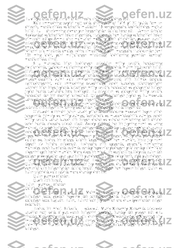 Bu viloyatlarda qo'zg'olonchilar soni necha o'n minglab kishiga etdi.
Xalq   ommasining   tazyiqi   natij   asida   chor   hukumati   1916   yil   30   iyulda   farm   on
chiqarib,   mardikorlikka   safarbarlik   muddatini   15   sentyabrgacha   kechiktirishga   majbur
bo'ldi. Bu — chorizmning qisman yon berganligidan dalolat berar edi. Hukmron doiralar
Kavkazdagi safarbarlikni bekor qilganidek, Turkistonda ham bunday safarbarlikni bekor
qilmoqchi   edilar.   Ammo   chor   ma'murlari   mahalliy   aholi   chiqishidan,   xususan   qurolli
qo'zg'olondan keyin bu yon berishni Rossiya hukumatining zaifligidan boshqa bir narsa
emas,   deb   talqin   etishdan   qo'rqar   edilar.   CHor   hukumati   mardikorlikka   odam   olish
ishlarini   tola   miqdorda   amalga   oshira   olmadi.   1917   yil   1   martgacha   Turkistondan   jami
123   ming   kishi,   ya'ni   mo'ljallangan   miqdordagi   kishilarning   yarmidan   kamrog'i
mardikorlikka olindi.
SHu   munosabat   bilan   boshlangan   qo'zg'olon   milliy   ozodlik   harakatining
rivojlanishida, Turkiston xalqlarining sinfiy ongini uyg'otishda muhim bir bosqich bo'ldi.
O'qituvchi   buning   oqibatida   Turkistonda   ijtimoiy   va   milliy   zulmning   tobora   zo'rayib
borayotganligi,   imperialistik   urush   yillarida   kuchayib   ketgan   feodal,   kapitalistik   va
mustamlakachilik   zulmi   xalq   ommasining   ahvolini   toqat   qilib   bo'lmas   darajada
og'irlashtirganini,   xalq   ommasining   ezuvchilarga   qarshi   kurashga   otlantirganligini
uqtirishi   bilan   birga joylarda ko'tarilgan milliy ozodlik harakatlari   va   g'alayonlar bo'lgan
joylar   haqida   tushuncha   bera   boshlaydi.   Bu   qo'zg'olon   va   g'alayonlar   milliy   ozodlik
harakatlari   dan   biri   ekanligi   ko'rsatiladi.   Qo'zg'olon   ko'tarilgan   joylar   va   bu   mavzuda
uchraydigan nomlarning toponimikasi o'rganib boriladi.
Demak, bu sohada uchraydigan nomlarning kelib chiqishi, ma'nosi shu sohada ilmiy
tadqiqot olib borgan olimlarning asarlaridan foydalanilgan holda o'rganiladi.
O'qituvchi   «Birinchi   jahon   urushi   yillarida   O'zbekiston»   mavzusini   bayon   qilish
jarayonida   ijtimoiy   va   milliy   zulmga,   kapitalistik   va   mustamlakachilik   zulmiga   qarshi
milliy   ozodlik   uchun   kurash   olib   borgan   shahar   va   vohalar   nomlarining   kelib   chiqish
tarixi   haqida   qisqacha   to'xtab   o'tadi.   Asosiy   e'tiborni   har   bir   joyning   nomi   va   uning
ma'nosi, o'z tarixi borligiga, birinchi eshitganda ma'nosizday tuyulgan nomlar chuqurroq
qaralsa   ko' pincha   kutilmagan mazmun berishiga qaratadi. SHuni aytish kerakki, mazkur
joyga   nomi   berilgan   o'simlik   yoki   hayvon   yo'q   bo'lib   ketgan,   bu   joylarda   yashaydigan
xalqlar   esa   boshqa   bir   erlarga   ko'chib   ketgan   bo'lishi   ham   mumkin,   biroq   joy   nomi
deyarli   o'z   holicha   qolaveradi.   Boshqacha   qilib   aytganda,   geografik   nomlarning
ma'nosiga qarab bu erlarda qadimda qanday hayvonlar yashagani yoki qanday o'simliklar
o'sganini aytib berish mumkin.  Mana  sizga bir misol. Bir vaqtlar O'rta Osiyoda qulon deb
atalgan yovvoyi otlar uyur-uyur bo'lib yurishgan. Qulonni ovlay berib, qirib yuborishgan.
Hozirgi   vaqtda   qulon   Turkmanistondagi   Bodxiz   qo'riqxonasida   qolgan,   xolos.   Lekin
Qulonsoy,   Qulonboshi,   Qulontepa   kabi   joy   nomlari   ana   shu   qimmatli   jonivorning   bir
zamonlar ko'p bo'lganligidan dalolat beradi. Bulon degan ham hayvon bo'lgan. Qulon  va
bulon to'g'risida xalq og'zida  mana  shunday she'r bor:
Qulon yurmas erlardan.
Quvib o'tib boradi,
Bulon   yurmas   erlardan
Qalqib o'tib boradi.
Bulonni   bundan   9   asr   oldin   Mahmud   Koshg'ariy   «Qipchiqlar   mamlakatda
bo'ladigan   katta   gavdali   hayvon»   deb   ta'riflagan.   Aslida   bulon   ruscha   «los’»   deb
ataladigan katta bug'udir. Bulon, Bulonti kabi joy nomlari ana shu xdyvonlardan qolgan
esdalikdir.
Boshqa   bir   misol.   So'kso'k   —   saksovul.   Munis   Xorazmiy   Xorazmda   to'xtovsiz
urushlar   natij   asida   el-yurt   xarob   bo'lganini   tasvirlab,   bunday   deb   yozgan   edi:   «Bu
jihatdan Xorazm diyorida kaxat   va   gilo shoing' bo'ldi... Xivakning (ya'ni Xivaning) oliy
imoratlari   munhadim   (vayron)   bo'lib,   o'rniga   so'kso'k   va   yulg'un   ko'kardi».   Demak,   bu
o'simlik   nomi   Buxoro   viloyatning   Qorako'l   rayonidagi   So'kso'k   degan   qishloq   nomiga
ko'chgan. 