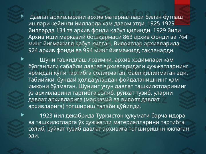 
  Давлат архивларини архив материаллари билан бутлаш 
ишлари кейинги йилларда хам давом этди. 1925-1929-
йилларда 134 та архив фонди қабул қилинди. 1929 йили 
Архив иши марказий бошқармаси 863 архив фонди ва 764 
минг йиғмажилд қабул қилган. Вилоятлар архивларида 
924 архив фонди ва 994 минг йиғмажилд сақланарди.

         Шуни таъкидлаш лозимки, архив ходимлари кам 
бўлганлиги сабабли давлат архивларидаги ҳужжатларнинг 
ярмидан кўпи тартибга солинмаган, баён қилинмаган эди. 
Табиийки, бундай ҳолда улардан фойдаланишнинг ҳам 
имкони бўлмаган. Шунинг учун давлат ташкилотларининг 
ўз архивларини тартибга солиб, рўйхат тузиб, уларни 
давлат архивларига (марказий ва вилоят давлат 
архивларига) топшириш талаби қўйилди.

         1923 йил декабрида Туркистон ҳукумати барча идора 
ва ташкилотларга ўз ҳужжатли материалларини тартибга 
солиб, рўйхат тузиб давлат архивига топширишни юклаган 
эди.       