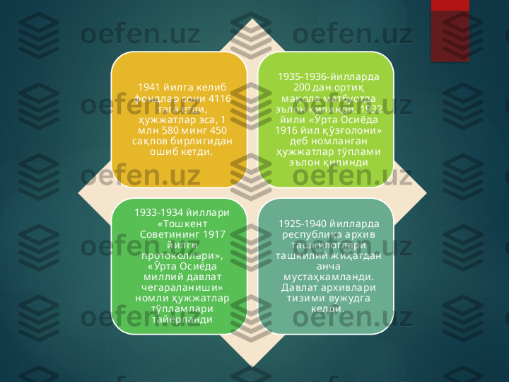 1941 йи лга к ели б 
ф ондлар сони 4116 
тага етди , 
ҳ у ж ж атлар эса, 1 
м лн 580 м и нг 450 
сақ лов би рлигидан 
ош и б к етди .  1935-1936-й и лларда 
200 дан орти қ  
м ақ ола м атбуотда 
эъ лон қ и ли нди . 1932 
й и ли  « Ўрта Оси ёда 
1916 йи л қ ў зғ олони »  
деб ном ланган 
ҳ у ж ж атлар тў плам и  
эъ лон қ и ли нди
1933-1934 йи ллари  
« Тош к ент 
Совети ни нг 1917 
йи лги  
проток оллари » , 
« Ўрта Оси ёда 
м и лли й  давлат 
ч егараланиш и »  
ном ли  ҳ у ж ж атлар 
тў плам лари 
тай ёрланди 1925-1940 й и лларда 
респу бли к а арх и в 
таш к и лотлари 
таш к и лий  ж и ҳ атдан 
анч а 
м устаҳ к ам ланди . 
Давлат арх и влари  
тизи м и  ву ж удга 
к елди .        