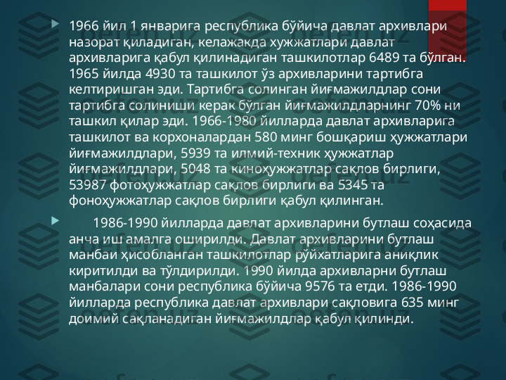 
1966 йил 1 январига республика бўйича давлат архивлари 
назорат қиладиган, келажакда хужжатлари давлат 
архивларига қабул қилинадиган ташкилотлар 6489 та бўлган. 
1965 йилда 4930 та ташкилот ўз архивларини тартибга 
келтиришган эди. Тартибга солинган йиғмажилдлар сони 
тартибга солиниши керак бўлган йиғмажилдларнинг 70% ни 
ташкил қилар эди. 1966-1980 йилларда давлат архивларига 
ташкилот ва корхоналардан 580 минг бошқариш ҳужжатлари 
йиғмажилдлари, 5939 та илмий-техник ҳужжатлар 
йиғмажилдлари, 5048 та киноҳужжатлар сақлов бирлиги, 
53987 фотоҳужжатлар сақлов бирлиги ва 5345 та 
фоноҳужжатлар сақлов бирлиги қабул қилинган.

        1986-1990 йилларда давлат архивларини бутлаш соҳасида 
анча иш амалга оширилди. Давлат архивларини бутлаш 
манбаи ҳисобланган ташкилотлар рўйхатларига аниқлик 
киритилди ва тўлдирилди. 1990 йилда архивларни бутлаш 
манбалари сони республика бўйича 9576 та етди. 1986-1990 
йилларда республика давлат архивлари сақловига 635 минг 
доимий сақланадиган йиғмажилдлар қабул қилинди.       