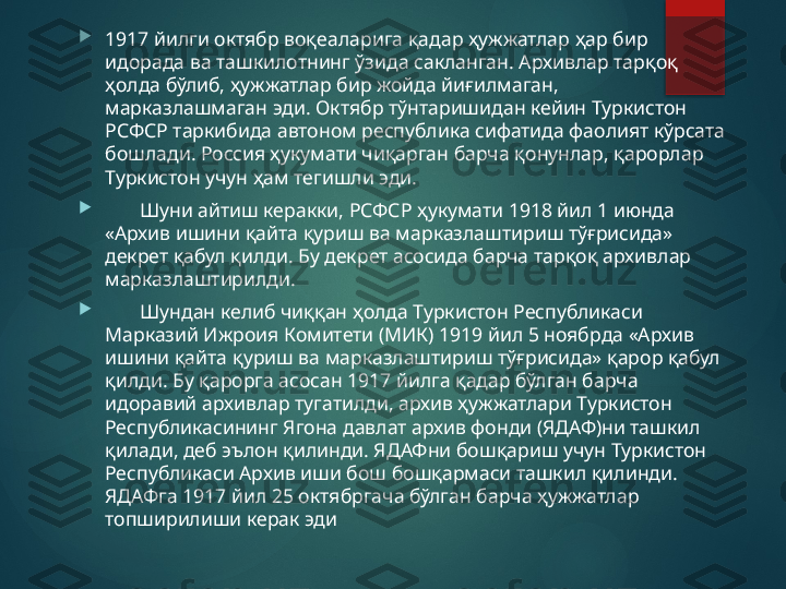 
1917 йилги октябр воқеаларига қадар ҳужжатлар ҳар бир 
идорада ва ташкилотнинг ўзида сакланган. Архивлар тарқоқ 
ҳолда бўлиб, ҳужжатлар бир жойда йиғилмаган, 
марказлашмаган эди. Октябр тўнтаришидан кейин Туркистон 
РСФСР таркибида автоном республика сифатида фаолият кўрсата 
бошлади. Россия ҳукумати чиқарган барча қонунлар, қарорлар 
Туркистон учун ҳам тегишли эди.

        Шуни айтиш керакки, РСФСР ҳукумати 1918 йил 1 июнда 
«Архив ишини қайта қуриш ва марказлаштириш тўғрисида» 
декрет қабул қилди. Бу декрет асосида барча тарқоқ архивлар 
марказлаштирилди.

        Шундан келиб чиққан ҳолда Туркистон Республикаси 
Марказий Ижроия Комитети (МИК) 1919 йил 5 ноябрда «Архив 
ишини қайта қуриш ва марказлаштириш тўғрисида» қарор қабул 
қилди. Бу қарорга асосан 1917 йилга қадар бўлган барча 
идоравий архивлар тугатилди, архив ҳужжатлари Туркистон 
Республикасининг Ягона давлат архив фонди (ЯДАФ)ни ташкил 
қилади, деб эълон қилинди. ЯДАФни бошқариш учун Туркистон 
Республикаси Архив иши бош бошқармаси ташкил қилинди. 
ЯДАФга 1917 йил 25 октябргача бўлган барча ҳужжатлар 
топширилиши керак эди       