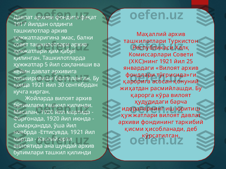 Давлат архиви фондига фақат 
1917 йилдан олдинги 
ташкилотлар архив 
ҳужжатларигина эмас, балки 
совет ташкилотлари архив 
ҳужжатлари ҳам қабул 
қилинган. Ташкилотларда 
ҳужжатлар 5 йил сақланиши ва 
кейин давлат архивига 
топширилиши белгиланган. Бу 
қоида 1921 йил 30 сентябрдан 
кучга кирган.
         Жойларда вилоят архив 
бўлимлари ташкил қилинди. 
Масалан, 1920 йил мартида - 
Фарғонада, 1920 йил июнда - 
Самарқандда, ўша йил 
ноябрда -Еттисувда, 1921 йил 
мартда - Каспий орти 
вилоятида ана шундай архив 
бўлимлари ташкил қилинди Маҳ аллий арх ив 
таш к и лотлари Ту рк и стон 
Респу блик аси Х алқ  
Ком иссарлари  Совети 
(Х КС)ни нг 1921 йил 25 
январдаги « Вилоят арх ив 
ф онд лари тў ғ рисида» ги 
қ арорига асосан қ ону ни й 
ж и ҳ атдан расм ийлаш ди . Бу  
қ арорга к ў ра вилоят 
ҳ удудидаги барч а 
идораларнинг иш  ю ритиш  
ҳ у ж ж атлари вилоят давлат 
арх иви ф ондининг тарк ибий 
қ исм и ҳ исобланади, деб 
к ў рсатилган.       