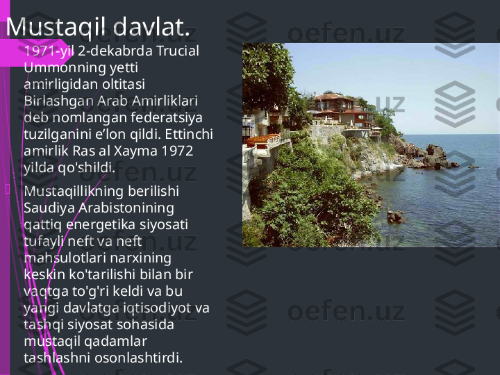 Mustaqil davlat.

1971-yil 2-dekabrda Trucial 
Ummonning yetti 
amirligidan oltitasi 
Birlashgan Arab Amirliklari 
deb nomlangan federatsiya 
tuzilganini eʼlon qildi. Ettinchi 
amirlik Ras al Xayma 1972 
yilda qo'shildi.

Mustaqillikning berilishi 
Saudiya Arabistonining 
qattiq energetika siyosati 
tufayli neft va neft 
mahsulotlari narxining 
keskin ko'tarilishi bilan bir 
vaqtga to'g'ri keldi va bu 
yangi davlatga iqtisodiyot va 
tashqi siyosat sohasida 
mustaqil qadamlar 
tashlashni osonlashtirdi.              