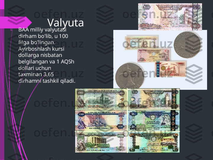 Valyuta

BAA milliy valyutasi 
dirham bo'lib, u 100 
filga bo'lingan. 
Ayirboshlash kursi 
dollarga nisbatan 
belgilangan va 1 AQSh 
dollari uchun 
taxminan 3,65 
dirhamni tashkil qiladi.              