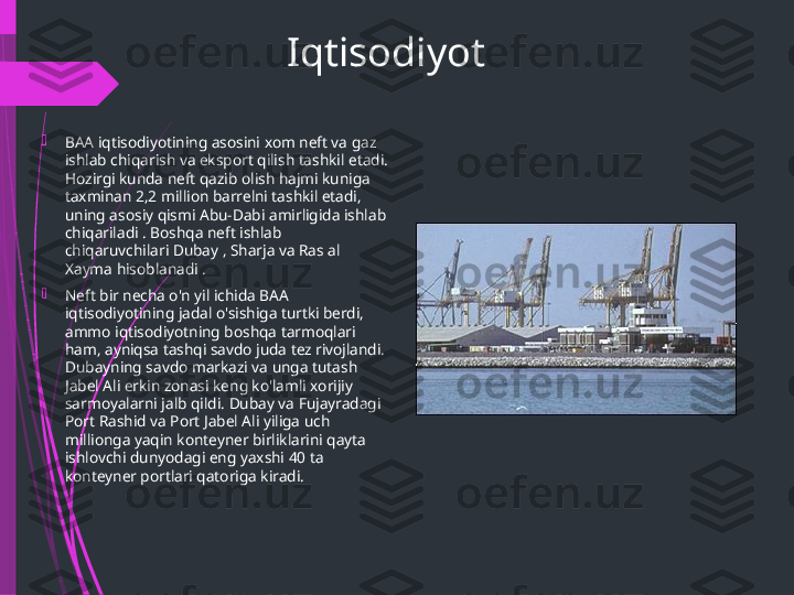 Iqtisodiyot

BAA iqtisodiyotining asosini xom neft va gaz 
ishlab chiqarish va eksport qilish tashkil etadi. 
Hozirgi kunda neft qazib olish hajmi kuniga 
taxminan 2,2 million barrelni tashkil etadi, 
uning asosiy qismi Abu-Dabi amirligida ishlab 
chiqariladi . Boshqa neft ishlab 
chiqaruvchilari Dubay , Sharja va Ras al 
Xayma hisoblanadi .

Neft bir necha o'n yil ichida BAA 
iqtisodiyotining jadal o'sishiga turtki berdi, 
ammo iqtisodiyotning boshqa tarmoqlari 
ham, ayniqsa tashqi savdo juda tez rivojlandi. 
Dubayning savdo markazi va unga tutash 
Jabel Ali erkin zonasi keng ko'lamli xorijiy 
sarmoyalarni jalb qildi. Dubay va Fujayradagi 
Port Rashid va Port Jabel Ali yiliga uch 
millionga yaqin konteyner birliklarini qayta 
ishlovchi dunyodagi eng yaxshi 40 ta 
konteyner portlari qatoriga kiradi.              