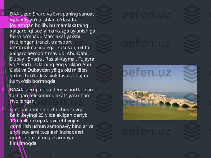 
BAA Uzoq Sharq va Evropaning sanoat 
iqtisodiy yo'nalishlari o'rtasida 
joylashgan bo'lib, bu mamlakatning 
xalqaro iqtisodiy markazga aylanishiga 
hissa qo'shadi. Mamlakat yaxshi 
rivojlangan tranzit transport 
infratuzilmasiga ega, xususan, oltita 
xalqaro aeroport mavjud: Abu-Dabi , 
Dubay , Sharja , Ras al-Xayma , Fujayra 
va Alenda . Ularning eng yiriklari Abu-
Dabi va Dubaydan yiliga olti million 
yo'lovchi o'tadi va yuk tashish hajmi 
ham o'sib bormoqda.

BAAda aeroport va dengiz portlaridan 
tashqari telekommunikatsiyalar ham 
rivojlangan.

Nafaqat aholining chuchuk suvga, 
balki keyingi 25 yilda ekilgan qariyb 
100 million tup daraxt ehtiyojini 
qondirish uchun zamonaviy binolar va 
sho‘r suvlarni tozalash inshootlari 
qurilishiga salmoqli sarmoya 
kiritilmoqda.              