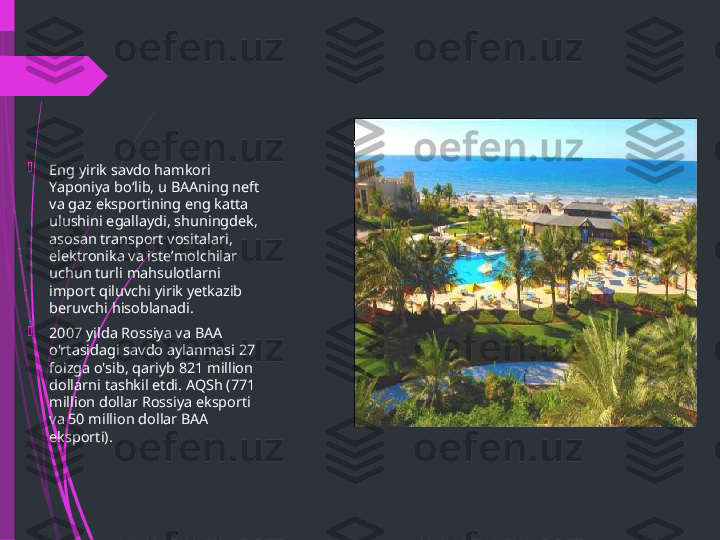 
Eng yirik savdo hamkori 
Yaponiya boʻlib, u BAAning neft 
va gaz eksportining eng katta 
ulushini egallaydi, shuningdek, 
asosan transport vositalari, 
elektronika va isteʼmolchilar 
uchun turli mahsulotlarni 
import qiluvchi yirik yetkazib 
beruvchi hisoblanadi.

2007 yilda Rossiya va BAA 
o'rtasidagi savdo aylanmasi 27 
foizga o'sib, qariyb 821 million 
dollarni tashkil etdi. AQSh (771 
million dollar Rossiya eksporti 
va 50 million dollar BAA 
eksporti).              