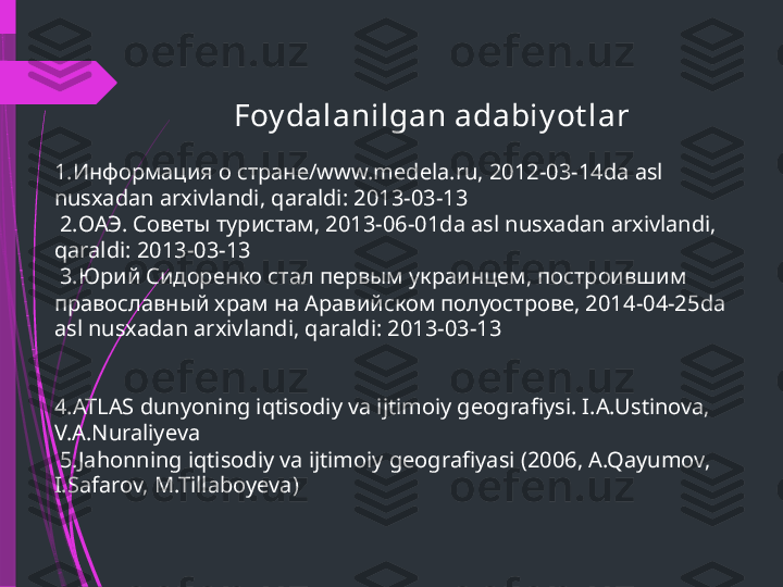                                  Foy dalanilgan adabiy ot lar
1. Информация о стране/ www.medela.ru, 2012-03-14da asl 
nusxadan arxivlandi, qaraldi: 2013-03-13
 2. ОАЭ. Советы туристам, 2013-06-01 da asl nusxadan arxivlandi, 
qaraldi: 2013-03-13
 3. Юрий Сидоренко стал первым украинцем, построившим 
православный храм на Аравийском полуострове, 2014-04-25 da 
asl nusxadan arxivlandi, qaraldi: 2013-03-13
4.ATLAS dunyoning iqtisodiy va ijtimoiy geografiysi. I.A.Ustinova, 
V.A.Nuraliyeva
 5.Jahonning iqtisodiy va ijtimoiy geografiyasi (2006, A.Qayumov, 
I.Safarov, M.Tillaboyeva)              