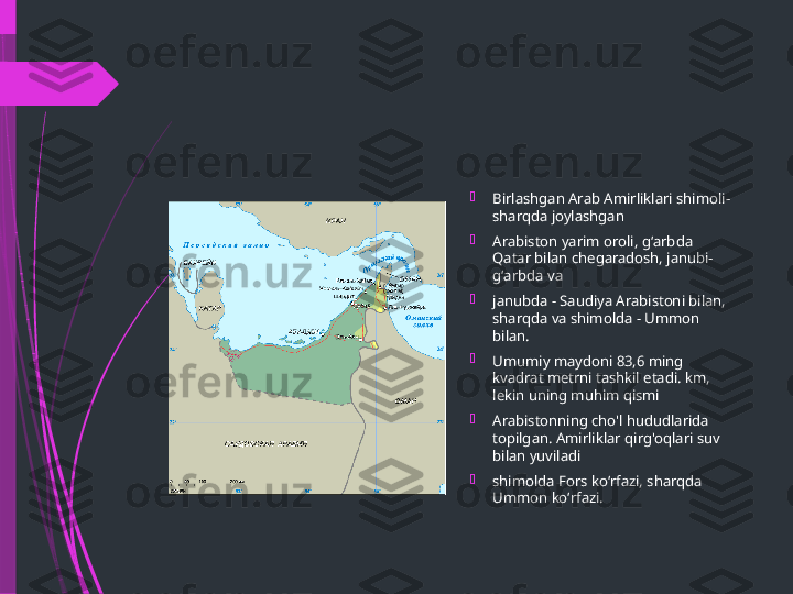 
Birlashgan Arab Amirliklari shimoli-
sharqda joylashgan

Arabiston yarim oroli, gʻarbda 
Qatar bilan chegaradosh, janubi-
gʻarbda va

janubda - Saudiya Arabistoni bilan, 
sharqda va shimolda - Ummon 
bilan.

Umumiy maydoni 83,6 ming 
kvadrat metrni tashkil etadi. km, 
lekin uning muhim qismi

Arabistonning cho'l hududlarida 
topilgan. Amirliklar qirg'oqlari suv 
bilan yuviladi

shimolda Fors koʻrfazi, sharqda 
Ummon koʻrfazi.              