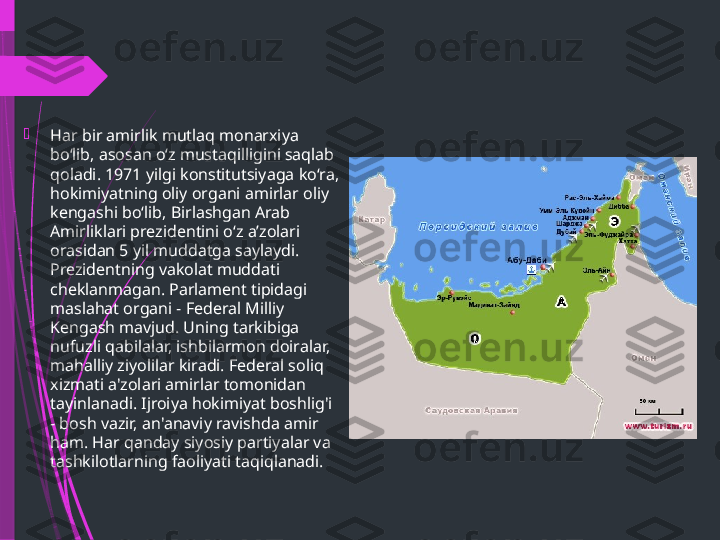 
Har bir amirlik mutlaq monarxiya 
boʻlib, asosan oʻz mustaqilligini saqlab 
qoladi. 1971 yilgi konstitutsiyaga koʻra, 
hokimiyatning oliy organi amirlar oliy 
kengashi boʻlib, Birlashgan Arab 
Amirliklari prezidentini oʻz aʼzolari 
orasidan 5 yil muddatga saylaydi. 
Prezidentning vakolat muddati 
cheklanmagan. Parlament tipidagi 
maslahat organi - Federal Milliy 
Kengash mavjud. Uning tarkibiga 
nufuzli qabilalar, ishbilarmon doiralar, 
mahalliy ziyolilar kiradi. Federal soliq 
xizmati a'zolari amirlar tomonidan 
tayinlanadi. Ijroiya hokimiyat boshlig'i 
- bosh vazir, an'anaviy ravishda amir 
ham. Har qanday siyosiy partiyalar va 
tashkilotlarning faoliyati taqiqlanadi.              