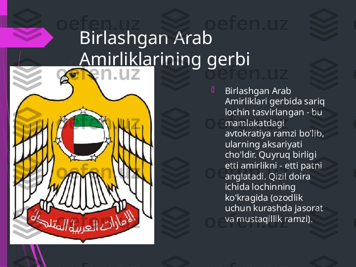 Birlashgan Arab 
Amirliklarining gerbi

Birlashgan Arab 
Amirliklari gerbida sariq 
lochin tasvirlangan - bu 
mamlakatdagi 
avtokratiya ramzi bo'lib, 
ularning aksariyati 
cho'ldir. Quyruq birligi 
etti amirlikni - etti patni 
anglatadi. Qizil doira 
ichida lochinning 
ko'kragida (ozodlik 
uchun kurashda jasorat 
va mustaqillik ramzi).              