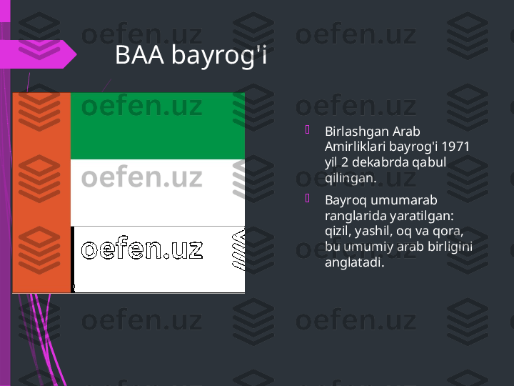 BAA bayrog'i

Birlashgan Arab 
Amirliklari bayrog'i 1971 
yil 2 dekabrda qabul 
qilingan.

Bayroq umumarab 
ranglarida yaratilgan: 
qizil, yashil, oq va qora, 
bu umumiy arab birligini 
anglatadi.              