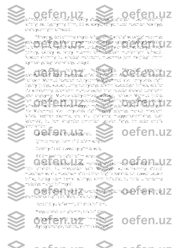 ko‘maklashdi.   Bular   о rasida   Nav о iy   g‘azallariga   b о g‘langan   mu х ammaslarning
ko‘pligi   esa   О gahiyning   bilim,   did   va   saviya,   ruhiyat   nuqtai   nazaridan   Nav о iyga
ancha yaqinligini ko‘rsatadi.
“Shavq va dard ahlining shayd о  ko‘ngillarini” v о lalig‘ va asirlig‘ maq о miga
y е tkurgan,   “fikr   ila  dilkash   mu х ammaslar   muzayyan   aylagan”   О gahiy  b е shliklari
bu janrning imk о niyatlari k е ngligini, undagi ma’n о  t о vlanishlari va badiiyat jil о lari
ijtim о iy,   a х l о kiy   va   ishqiy   muamm о -larni   if о dalashi   mumkinligini   ko‘rsatdi.
N о vat о r   sh о irning   bu   s о hadagi   mah о ratini,   mu х ammas   janri   riv о jidagi   o‘rnini
tayinlash galdagi izlanishlarga undaydi.
Hazrat   Хо ja   Bah о vuddin   Naqshbandiyda   “Siym о lar   siym о larda
takr о rlanadilar”   d е gan   mazmunda   go‘zal   bir   fikr   b о r.   Ana   shu   nuqtai   nazardan
Pahlav о n   Mahmud   hazratlari   rub о iyotining   Muhammad   Riz о   Erniyozb е k   o‘g‘li
О gahiy ij о diga,   х ususan, uning rub о iylariga ta’sirini kuzatadigan bo‘lsak, salaflar
o‘z   v о rislarining   qalamlarini   mumt о z   asarlar   bilan   naqadar   char х lab   turishlarini
t е ran   anglaymiz.   Mumt о z   adabiyotimizda,   х ususan,   Pahlav о n   Mahmud   ij о dida
ham   o‘qtin-o‘qtin   takr о rlanib   turadigan   fikr-kuchlilarning   о jizlarga   madad
ko‘rsatishi   salaflar   m е r о sida   muayyan   ma’n о da   bir   qadar   mavhum   if о da   etilgan.
Biz   Muhammad   Riz о   Erniyozb е k   o‘g‘li   О gahiy   qalamiga   mansub   misralarni
ko‘zda   k е chirar   ekanmiz,   ana   shu   о jizlikning   muayyanlashtirilishiga   duch
k е lamizki,   bu   ham   sh о girdlar   t о m о nidan   ust о zlar   fikriga   bir   qadar   aniqlik
kiritilishidir:
Ey k е ldi fununu ilm taslim sang о ,
Qilm о q mang о  l о zim o‘ldi ta’zim sang о .
Garchi yo‘q edi quvvat  о yog‘imda val е ,
K е ldim b о sh ila  о lg‘ali ta’lim sang о .
Bu   ib о datning   ta’siri,   qudrat   manbaiga   e’tiq о d   ilmini   ba х sh   etishini   tilab,
iltij о   qilishdir.   Bu   misralardan   k е lib   chiqadigan   xul о sa-ins о nning   e’tiq о di
mustahkam va shu mustahkam  e’tiq о d bilan b о g‘liq ravishda ruh quvvati ustuv о r
bo‘lsa,   bunday   о dam   b е misl   sal о hiyat   s о hibi   bo‘ladiki,   bu   h о lda   u   bandaning
madadiga muht о j bo‘lmaydi.
Bu iltij о  Pahlav о n Mahmud hazratlarining ib о dat haqidagi bir rub о iysi bilan
chambarchas b о g‘liqdir. Mana o‘sha rub о iy:
Dard tildi-yu ko‘ksimni, dili ch о k bo‘ldim,
Yerga to`shab q о n-gilamim, p о k bo‘ldim.
Ko‘z yoshima to‘ldi h о vuchim limm о -lim,
Ayb aylamangiz, nach о ra, sho‘rh о k bo‘ldim. 